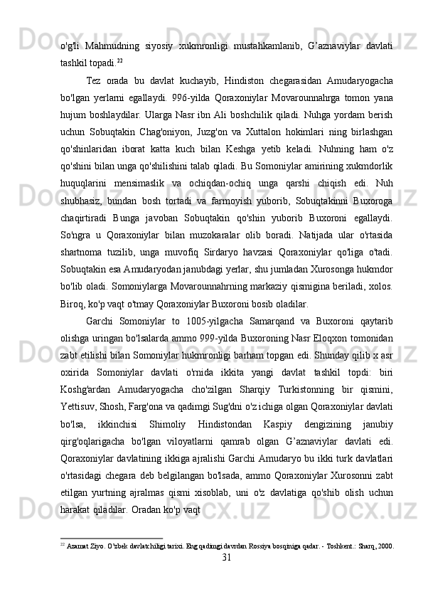 31o'g'li   Mahmudning   siyosiy   xukmronligi   mustahkamlanib,   G’aznaviylar   davlati
tashkil topadi. 22
Tez   orada   bu   davlat   kuchayib,   Hindiston   chegarasidan   Amudaryogacha
bo'lgan   yerlarni   egallaydi.   996-yilda   Qoraxoniylar   Movarounnahrga   tomon   yana
hujum   boshlaydilar.   Ularga   Nasr   ibn   Ali   boshchilik   qiladi.   Nuhga   yordam   berish
uchun   Sobuqtakin   Chag'oniyon,   Juzg'on   va   Xuttalon   hokimlari   ning   birlashgan
qo'shinlaridan   iborat   katta   kuch   bilan   Keshga   yetib   keladi.   Nuhning   ham   o'z
qo'shini bilan unga qo'shilishini talab qiladi. Bu Somoniylar amirining xukmdorlik
huquqlarini   mensimaslik   va   ochiqdan-ochiq   unga   qarshi   chiqish   edi.   Nuh
shubhasiz,   bundan   bosh   tortadi   va   farmoyish   yuborib,   Sobuqtakinni   Buxoroga
chaqirtiradi   Bunga   javoban   Sobuqtakin   qo'shin   yuborib   Buxoroni   egallaydi.
So'ngra   u   Qoraxoniylar   bilan   muzokaralar   olib   boradi.   Natijada   ular   o'rtasida
shartnoma   tuzilib,   unga   muvofiq   Sirdaryo   havzasi   Qoraxoniylar   qo'liga   o'tadi.
Sobuqtakin esa Amudaryodan janubdagi yerlar, shu jumladan Xurosonga hukmdor
bo'lib oladi. Somoniylarga Movarounnahrning markaziy qismigina beriladi, xolos.
Biroq, ko'p vaqt o'tmay Qoraxoniylar Buxoroni bosib oladilar.
Garchi   Somoniylar   to   1005-yilgacha   Samarqand   va   Buxoroni   qaytarib
olishga uringan bo'lsalarda ammo 999-yilda Buxoroning Nasr Eloqxon tomonidan
zabt etilishi bilan Somoniylar hukmronligi barham topgan edi. Shunday qilib x asr
oxirida   Somoniylar   davlati   o'rnida   ikkita   yangi   davlat   tashkil   topdi:   biri
Koshg'ardan   Amudaryogacha   cho'zilgan   Sharqiy   Turkistonning   bir   qismini,
Yettisuv, Shosh, Farg'ona   va   qadimgi   Sug'dni   o'z   ichiga   olgan   Qoraxoniylar   davlati
bo'lsa,   ikkinchisi   Shimoliy   Hindistondan   Kaspiy   dengizining   janubiy
qirg'oqlarigacha   bo'lgan   viloyatlarni   qamrab   olgan   G’aznaviylar   davlati   edi.
Qoraxoniylar   davlatining   ikkiga ajralishi   Garchi   Amudaryo   bu   ikki   turk   davlatlari
o'rtasidagi   chegara   deb   belgilangan  bo'lsada,  ammo  Qoraxoniylar  Xurosonni   zabt
etilgan   yurtning   ajralmas   qismi   xisoblab,   uni   o'z   davlatiga   qo'shib   olish   uchun
harakat   qiladilar.   Oradan   ko'p   vaqt
22
  Azamat   Ziyo.   O’zbek   davlatchiligi   tarixi.   Eng   qadimgi   davrdan   Rossiya   bosqiniga   qadar. -   Toshkent.:   Sharq,   2000.  