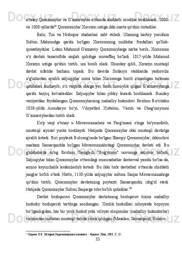 33o'tmay Qoraxoniylar va G’aznaviylar o'rtasida shiddatli urushlar boshlanadi. 1006-
va 1008-yillarda 23
 Qoraxoniylar Xuroson ustiga ikki marta qo'shin tortadilar.
Balx,   Tus   va   Nishopur   shaharlari   zabt   etiladi.   Ularning   harbiy   yurishini
Sulton   Mahmudga   qarshi   bo'lgan   Xurosonning   mulkdor   feodallari   qo'llab-
quwatlaydilar.   Lekin   Mahmud   G'aznaviy   Qoraxoniylarga   zarba   berib,   Xurosonni
o'z   davlati   tasarrufida   saqlab   qolishga   muvaffaq   bo'ladi.   1017-yilda   Mahmud
Xorazm   ustiga   qo'shin   tortib,   uni   bosib   oladi.   Shunday   qilib,   Xorazm   mustaqil
davlat   sifatida   barham   topadi.   Bu   davrda   Sirdaryo   etaklarida   yashovchi
o'g'uzlardan   ajralib   saljuqiylar   nomi   bilan   Xurosonga   borib   o'rnashgan   turkman
qabilalari   kuchayib,   o'z   vaqtida   ularga   yer   berib   homiylik   qilgan   G’aznaviylarga
qarshi   tazyiq   ko'rsatadilar.   Saljuqiylar   bilan   jiddiy   kurash   boshlanadi.   Bunday
vaziyatdan   foydalangan   Qoraxoniylarning   mahalliy   hukmdori   Ibrohim   Bo'ritakin
1038-yilda   Amudaryo   bo'yi.   Viloyatlari   Xuttalon,   Vaxsh   va   Chag'oniyonni
G’aznaviylardan tortib oladi.
Ko'p   vaqt   o'tmay   u   Movarounnahrni   va   Farg'onani   o'ziga   bo'ysundirib,
mustaqil   siyosat   yurita   boshlaydi.   Natijada   Qoraxoniylar   ikki   mustaqil   davlatga
ajralib ketadi. Biri poytaxti Bolosog'unda bo'lgan Sharqiy Qoraxoniylar, ikkinchisi
markazi   Samarqandda   bo'lgan   Movarounnahrdagi   Qoraxoniylar   davlati   edi.   Bu
g'alabalarda   so'ng   Ibrohim   Tamg'ach   "Bug'roxon"   unvoniga   sazovor   bo'ladi,
Saljuqiylar bilan Qoraxoniylar o'rtasidagi munosabatlar dastavval yaxshi bo'lsa-da,
ammo   keyinchalik   keskinlashib   ketadi.   Bu   ikki   turk   davlatlari   o'rtasida   shiddatli
jangler  bo'lib o'tadi. Hatto, 1130-yilda  saljuqiylar  sultoni  Sanjar  Movarounnahrga
qo'shin   tortib,   Qoraxoniylar   davlatining   poytaxti   Samarqandni   ishg'ol   etadi.
Natijada Qoraxoniylar Sulton Sanjarga tobe bo'lib qoladilar. 24
Davlat   boshqaruvi   Qoraxoniylar   davlatining   boshqaruv   tizimi   mahalliy
hududiy   boshqarish   tartibiga   asoslangan.   Xonlik   hududlari   nihoyatda   bepoyon
bo’lganligidan, har bir yirik hudud yoki viloyat eloqxonlar (mahalliy hukmdorlar)
tomonidan nisbatan mustaqil tarzda idora qilingan (Masalan, Samarqand, Buxoro,
23
  Кораев   О.К.   История   Караханидского   каганата.   -   Фрунзе:   Или,   1983.   С.   55. 