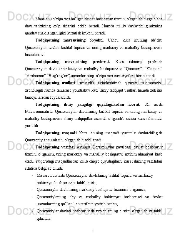 4Mana shu o’ziga xos   bo’lgan davlat boshqaruv tizmini o’rganish bizga o’sha
davr   tarixining   ko’p   sirlarini   ochib   beradi.   Hamda   milliy   davlatchiligimizning
qanday shakllanganligini kuzatish imkoni beradi.
Tadqiqotning   mavzusining   obyekti.   Ushbu   kurs   ishining   ob’ekti
Qoraxoniylar   davlati   tashkil   topishi   va   uning   markaziy   va   mahalliy   boshqaruvini
hisoblanadi.
Tadqiqotning   mavzusining   predmeti.   Kurs   ishining   predmeti
Qoraxoniylar   davlati   markaziy   va   mahalliy   boshqaruvida   “Qoraxon”,   “Eloqxon”
“Arslonxon” “Bug’rog’on” unvonlarining   o’ziga xos xususiyatlari hisoblanadi.
Tadqiqotning   usullari:   tarixiylik,   tizimlashtirish,   qiyosiy,   muammoviy-
xronologik hamda fanlararo yondashuv kabi ilmiy tadqiqot usullari hamda xolislik
tamoyillaridan foydalanildi.
Tadqiqotning   ilmiy   yangiligi   quyidagilardan   iborat:   XI   asrda
Mavarounnahrda   Qoraxoniylar   davlatining   tashkil   topishi   va   uning   markaziy   va
mahalliy   boshqaruvini   ilmiy   tadqiqotlar   asosida   o’rganilib   ushbu   kurs   ishimizda
yoritildi.
Tadqiqotning   maqsadi   Kurs   ishining   maqsadi   yurtimiz   davlatchiligida
Qoraxoniylar sulolasini o’rganish hisobllanadi.
Tadqiqotning   vazifasi   Ayniqsa   Qoraxoniylar   paytidagi   davlat   boshqaruv
tizmini   o’rganish,   uning   markaziy   va   mahalliy   boshqaruvi   muhim   ahamiyat   kasb
etadi. Yuqoridagi maqsadlardan kelib chiqib quyidagilarni kurs ishining vazifalari
sifatida belgilab olindi.
- Mavarounnahrda   Qoraxoniylar   davlatining   tashkil   topishi   va   markaziy
hokimiyat boshqaruvini tahlil qilish;
- Qoraxoniylar   davlatining   markaziy   boshqaruv   tuzumini   o’rganish;
- Qoraxoniylarning   oliy   va   mahalliy   hokimiyat   boshqaruvi   va   davlat
unvonlarining qo’llanilish tartibini yoritib berish;
- Qoraxoniylar davlati boshqaruvida unvonlarning o’rnini o’rganish va tahlil
qilishdir. 