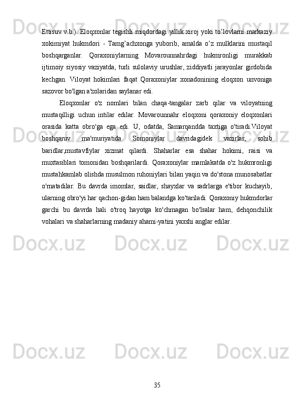 35Ettisuv v.b.). Eloqxonlar tegishli miqdordagi yillik xiroj yoki to’lovlarni markaziy
xokimiyat   hukmdori   -   Tamg’achxonga   yuborib,   amalda   o’z   mulklarini   mustaqil
boshqarganlar.   Qoraxoniylarning   Movarounnahrdagi   hukmronligi   murakkab
ijtimoiy siyosiy  vaziyatda,  turli  sulolaviy urushlar, ziddiyatli  jarayonlar  girdobida
kechgan.   Viloyat   hokimlari   faqat   Qoraxoniylar   xonadonining   eloqxon   unvoniga
sazovor bo'lgan a'zolaridan saylanar edi.
Eloqxonlar   o'z   nomlari   bilan   chaqa-tangalar   zarb   qilar   va   viloyatning
mustaqilligi   uchun   intilar   edilar.   Movarounnahr   eloqxoni   qoraxoniy   eloqxonlari
orasida   katta   obro'ga   ega   edi.   U,   odatda,   Samarqandda   taxtiga   o'tiradi.Viloyat
boshqaruv   ma'muriyatida   Somoniylar   davridagidek   vazirlar,   sohib
baridlar,mustavfiylar   xizmat   qilardi.   Shaharlar   esa   shahar   hokimi,   raisi   va
muxtasiblari   tomonidan   boshqarilardi.   Qoraxoniylar   mamlakatda   o'z   hukmronligi
mustahkamlab olishda musulmon ruhoniylari bilan yaqin va do'stona munosabatlar
o'rnatadilar.   Bu   davrda   imomlar,   saidlar,   shayxlar   va   sadrlarga   e'tibor   kuchayib,
ularning   obro'yi   har   qachon-gidan   ham   balandga   ko'tariladi.   Qoraxoniy   hukmdorlar
garchi   bu   davrda   hali   o'troq   hayotga   ko'chmagan   bo'lsalar   ham,   dehqonchilik
vohalari va shaharlarning madaniy ahami-yatini yaxshi anglar edilar. 