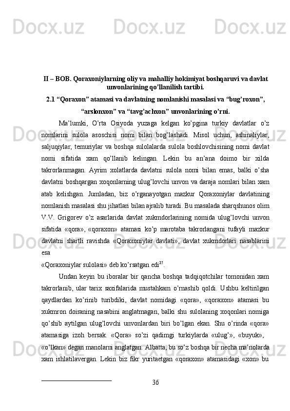 36II   –   BOB.   Qoraxoniylarning   oliy   va   mahalliy   hokimiyat   boshqaruvi va   davlat
unvonlarining qo’llanilish tartibi.
2.1 “Qoraxon”   atamasi   va   davlatning   nomlanishi   masalasi   va   “bug’roxon”,
“arslonxon” va “tavg’achxon” unvonlarining o’rni.
Ma’lumki,   O’rta   Osiyoda   yuzaga   kelgan   ko’pgina   turkiy   davlatlar   o’z
nomlarini   sulola   asoschisi   nomi   bilan   bog’lashadi.   Misol   uchun,   ashinaliylar,
saljuqiylar,  temuriylar   va   boshqa   sulolalarda   sulola   boshlovchisining   nomi   davlat
nomi   sifatida   xam   qo’llanib   kelingan.   Lekin   bu   an’ana   doimo   bir   xilda
takrorlanmagan.   Ayrim   xolatlarda   davlatni   sulola   nomi   bilan   emas,   balki   o’sha
davlatni boshqargan xoqonlarning ulug’lovchi unvon va daraja nomlari bilan xam
atab   kelishgan.   Jumladan,   biz   o’rganayotgan   mazkur   Qoraxoniylar   davlatining
nomlanish   masalasi shu   jihatlari   bilan   ajralib   turadi.   Bu   masalada   sharqshunos   olim
V.V.   Grigorev   o’z   asarlarida   davlat   xukmdorlarining   nomida   ulug’lovchi   unvon
sifatida   «qora»,   «qoraxon»   atamasi   ko’p   marotaba   takrorlangani   tufayli   mazkur
davlatni   shartli   ravishda   «Qoraxoniylar   davlati»,   davlat   xukmdorlari   nasablarini
esa
«Qoraxoniylar   sulolasi»   deb   ko’rsatgan   edi 25
.
Undan   keyin   bu   iboralar   bir   qancha   boshqa   tadqiqotchilar   tomonidan   xam
takrorlanib,   ular   tarix   saxifalarida   mustahkam   o’rnashib   qoldi.   Ushbu   keltirilgan
qaydlardan   ko’rinib   turibdiki,   davlat   nomidagi   «qora»,   «qoraxon»   atamasi   bu
xukmron   doiraning   nasabini   anglatmagan,   balki   shu   sulolaning   xoqonlari   nomiga
qo’shib   aytilgan   ulug’lovchi   unvonlardan   biri   bo’lgan   ekan.   Shu   o’rinda   «qora»
atamasiga   izoh   bersak.   «Qora»   so’zi   qadimgi   turkiylarda   «ulug’»,   «buyuk»,
«o’lkan»   degan   manolarni anglatgan.   Albatta,   bu so’z   boshqa   bir   necha   ma’nolarda
xam   ishlatilavergan.   Lekin   biz   fikr   yuritaetgan   «qoraxon»   atamasidagi   «xon»   bu 