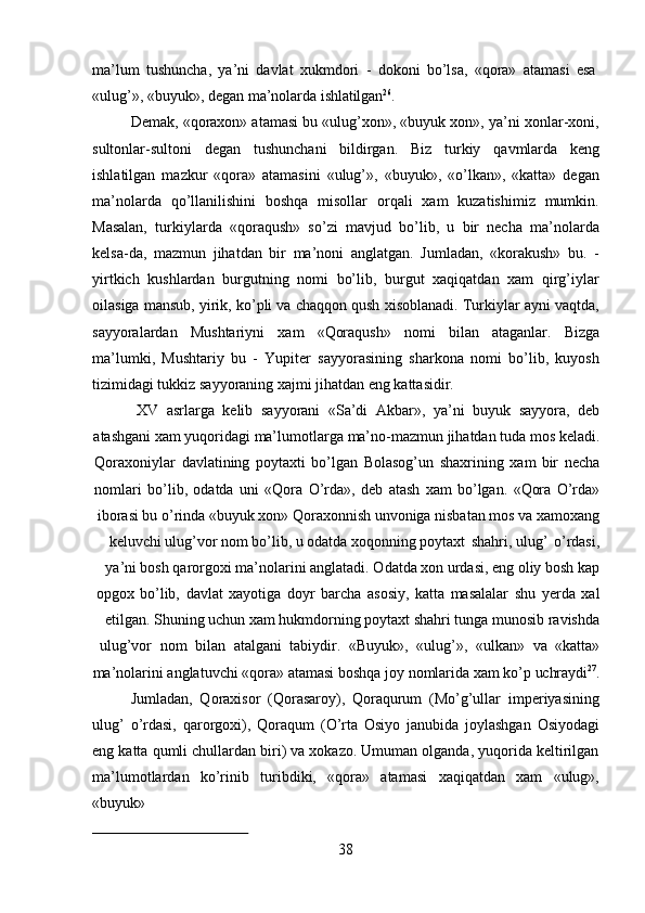 38ma’lum   tushuncha,   ya’ni   davlat   xukmdori   -   dokoni   bo’lsa,   «qora»   atamasi   esa
«ulug’»,   «buyuk»,   degan   ma’nolarda   ishlatilgan 26
.
Demak, «qoraxon» atamasi bu «ulug’xon», «buyuk xon», ya’ni xonlar-xoni,
sultonlar-sultoni   degan   tushunchani   bildirgan.   Biz   turkiy   qavmlarda   keng
ishlatilgan   mazkur   «qora»   atamasini   «ulug’»,   «buyuk»,   «o’lkan»,   «katta»   degan
ma’nolarda   qo’llanilishini   boshqa   misollar   orqali   xam   kuzatishimiz   mumkin.
Masalan,   turkiylarda   «qoraqush»   so’zi   mavjud   bo’lib,   u   bir   necha   ma’nolarda
kelsa-da,   mazmun   jihatdan   bir   ma’noni   anglatgan.   Jumladan,   «korakush»   bu.   -
yirtkich   kushlardan   burgutning   nomi   bo’lib,   burgut   xaqiqatdan   xam   qirg’iylar
oilasiga mansub, yirik, ko’pli va chaqqon qush xisoblanadi. Turkiylar ayni vaqtda,
sayyoralardan   Mushtariyni   xam   «Qoraqush»   nomi   bilan   ataganlar.   Bizga
ma’lumki,   Mushtariy   bu   -   Yupiter   sayyorasining   sharkona   nomi   bo’lib,   kuyosh
tizimidagi tukkiz sayyoraning xajmi jihatdan eng kattasidir.
XV   asrlarga   kelib   sayyorani   «Sa’di   Akbar»,   ya’ni   buyuk   sayyora,   deb
atashgani   xam   yuqoridagi   ma’lumotlarga   ma’no-mazmun   jihatdan   tuda   mos   keladi.
Qoraxoniylar   davlatining   poytaxti   bo’lgan   Bolasog’un   shaxrining   xam   bir   necha
nomlari   bo’lib,   odatda   uni   «Qora   O’rda»,   deb   atash   xam   bo’lgan.   «Qora   O’rda»
iborasi bu o’rinda «buyuk xon» Qoraxonnish unvoniga nisbatan mos va xamoxang
keluvchi ulug’vor nom bo’lib, u odatda xoqonning poytaxt   shahri, ulug’   o’rdasi,
ya’ni bosh qarorgoxi ma’nolarini anglatadi. Odatda xon urdasi, eng oliy bosh kap
opgox   bo’lib,   davlat   xayotiga   doyr   barcha   asosiy,   katta   masalalar   shu   yerda   xal
etilgan. Shuning uchun xam hukmdorning poytaxt shahri tunga munosib ravishda
ulug’vor   nom   bilan   atalgani   tabiydir.   «Buyuk»,   «ulug’»,   «ulkan»   va   «katta»
ma’nolarini   anglatuvchi   «qora»   atamasi   boshqa   joy   nomlarida   xam   ko’p   uchraydi 27
.
Jumladan,   Qoraxisor   (Qorasaroy),   Qoraqurum   (Mo’g’ullar   imperiyasining
ulug’   o’rdasi,   qarorgoxi),   Qoraqum   (O’rta   Osiyo   janubida   joylashgan   Osiyodagi
eng katta qumli chullardan biri) va xokazo. Umuman olganda, yuqorida keltirilgan
ma’lumotlardan   ko’rinib   turibdiki,   «qora»   atamasi   xaqiqatdan   xam   «ulug»,
«buyuk» 