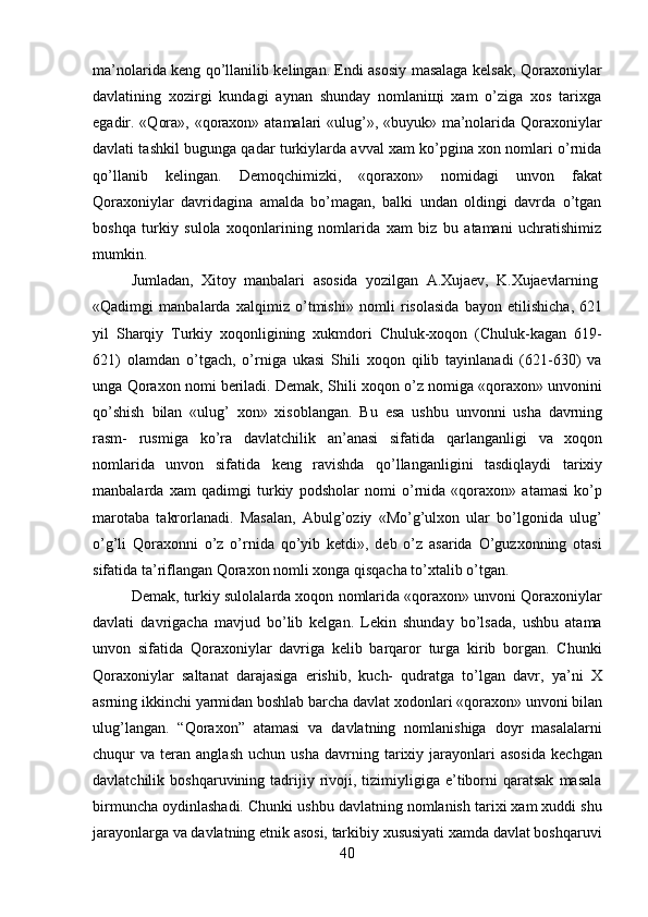 40ma’nolarida keng qo’llanilib kelingan. Endi asosiy masalaga kelsak, Qoraxoniylar
davlatining   xozirgi   kundagi   aynan   shunday   nomlaniщi   xam   o’ziga   xos   tarixga
egadir. «Qora», «qoraxon» atamalari  «ulug’», «buyuk» ma’nolarida Qoraxoniylar
davlati tashkil bugunga qadar turkiylarda avval xam ko’pgina xon nomlari o’rnida
qo’llanib   kelingan.   Demoqchimizki,   «qoraxon»   nomidagi   unvon   fakat
Qoraxoniylar   davridagina   amalda   bo’magan,   balki   undan   oldingi   davrda   o’tgan
boshqa   turkiy   sulola   xoqonlarining   nomlarida   xam   biz   bu   atamani   uchratishimiz
mumkin.
Jumladan,   Xitoy   manbalari   asosida   yozilgan   A.Xujaev,   K.Xujaevlarning
«Qadimgi   manbalarda   xalqimiz   o’tmishi»   nomli   risolasida   bayon   etilishicha,   621
yil   Sharqiy   Turkiy   xoqonligining   xukmdori   Chuluk-xoqon   (Chuluk-kagan   619-
621)   olamdan   o’tgach,   o’rniga   ukasi   Shili   xoqon   qilib   tayinlanadi   (621-630)   va
unga Qoraxon nomi beriladi. Demak, Shili xoqon o’z nomiga «qoraxon» unvonini
qo’shish   bilan   «ulug’   xon»   xisoblangan.   Bu   esa   ushbu   unvonni   usha   davrning
rasm-   rusmiga   ko’ra   davlatchilik   an’anasi   sifatida   qarlanganligi   va   xoqon
nomlarida   unvon   sifatida   keng   ravishda   qo’llanganligini   tasdiqlaydi   tarixiy
manbalarda   xam   qadimgi   turkiy   podsholar   nomi   o’rnida   «qoraxon»   atamasi   ko’p
marotaba   takrorlanadi.   Masalan,   Abulg’oziy   «Mo’g’ulxon   ular   bo’lgonida   ulug’
o’g’li   Qoraxonni   o’z   o’rnida   qo’yib   ketdi»,   deb   o’z   asarida   O’guzxonning   otasi
sifatida ta’riflangan Qoraxon nomli xonga qisqacha to’xtalib o’tgan.
Demak, turkiy sulolalarda xoqon nomlarida «qoraxon» unvoni Qoraxoniylar
davlati   davrigacha   mavjud   bo’lib   kelgan.   Lekin   shunday   bo’lsada,   ushbu   atama
unvon   sifatida   Qoraxoniylar   davriga   kelib   barqaror   turga   kirib   borgan.   Chunki
Qoraxoniylar   saltanat   darajasiga   erishib,   kuch-   qudratga   to’lgan   davr,   ya’ni   X
asrning   ikkinchi   yarmidan   boshlab   barcha   davlat   xodonlari   «qoraxon»   unvoni   bilan
ulug’langan.   “Qoraxon”   atamasi   va   davlatning   nomlanishiga   doyr   masalalarni
chuqur   va   teran   anglash   uchun   usha   davrning  tarixiy  jarayonlari   asosida   kechgan
davlatchilik  boshqaruvining  tadrijiy  rivoji,  tizimiyligiga  e’tiborni  qaratsak   masala
birmuncha oydinlashadi. Chunki ushbu davlatning nomlanish tarixi xam xuddi shu
jarayonlarga   va   davlatning   etnik   asosi,   tarkibiy   xususiyati   xamda   davlat   boshqaruvi 