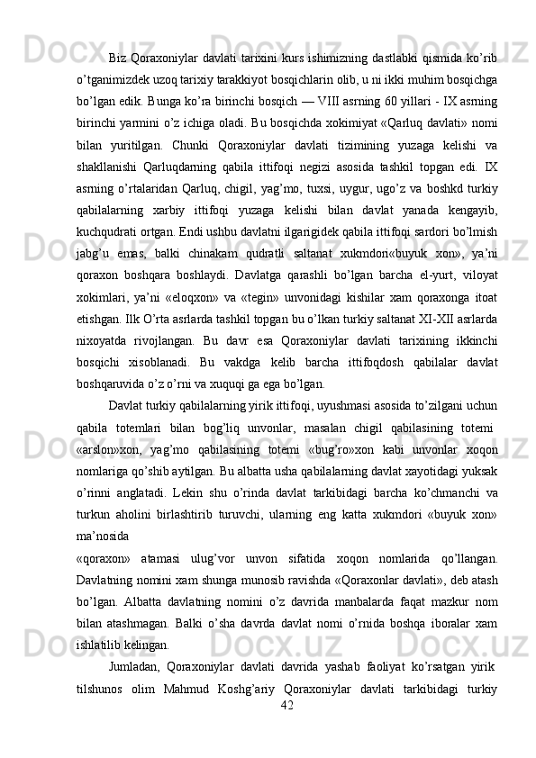 42Biz   Qoraxoniylar   davlati   tarixini   kurs   ishimizning   dastlabki   qismida   ko’rib
o’tganimizdek   uzoq   tarixiy   tarakkiyot   bosqichlarin   olib,   u   ni   ikki   muhim   bosqichga
bo’lgan edik. Bunga ko’ra birinchi bosqich — VIII asrning 60 yillari - IX asrning
birinchi yarmini o’z ichiga oladi. Bu bosqichda xokimiyat «Qarluq davlati» nomi
bilan   yuritilgan.   Chunki   Qoraxoniylar   davlati   tizimining   yuzaga   kelishi   va
shakllanishi   Qarluqdarning   qabila   ittifoqi   negizi   asosida   tashkil   topgan   edi.   IX
asrning   o’rtalaridan   Qarluq,   chigil,   yag’mo,   tuxsi,   uygur,   ugo’z   va   boshkd   turkiy
qabilalarning   xarbiy   ittifoqi   yuzaga   kelishi   bilan   davlat   yanada   kengayib,
kuchqudrati ortgan. Endi ushbu davlatni ilgarigidek qabila ittifoqi sardori bo’lmish
jabg’u   emas,   balki   chinakam   qudratli   saltanat   xukmdori«buyuk   xon»,   ya’ni
qoraxon   boshqara   boshlaydi.   Davlatga   qarashli   bo’lgan   barcha   el-yurt,   viloyat
xokimlari,   ya’ni   «eloqxon»   va   «tegin»   unvonidagi   kishilar   xam   qoraxonga   itoat
etishgan. Ilk O’rta asrlarda tashkil topgan bu o’lkan turkiy saltanat XI-XII asrlarda
nixoyatda   rivojlangan.   Bu   davr   esa   Qoraxoniylar   davlati   tarixining   ikkinchi
bosqichi   xisoblanadi.   Bu   vakdga   kelib   barcha   ittifoqdosh   qabilalar   davlat
boshqaruvida o’z o’rni va xuquqi ga ega bo’lgan.
Davlat turkiy qabilalarning yirik ittifoqi, uyushmasi asosida to’zilgani uchun
qabila  totemlari	  bilan	  bog’liq	  unvonlar,	  masalan	  chigil	  qabilasining	  totemi
«arslon»xon,   yag’mo   qabilasining   totemi   «bug’ro»xon   kabi   unvonlar   xoqon
nomlariga qo’shib aytilgan. Bu albatta usha qabilalarning davlat xayotidagi yuksak
o’rinni   anglatadi.   Lekin   shu   o’rinda   davlat   tarkibidagi   barcha   ko’chmanchi   va
turkun   aholini   birlashtirib   turuvchi,   ularning   eng   katta   xukmdori   «buyuk   xon»
ma’nosida
«qoraxon»   atamasi   ulug’vor   unvon   sifatida   xoqon   nomlarida   qo’llangan.
Davlatning nomini xam shunga munosib ravishda «Qoraxonlar davlati», deb atash
bo’lgan.   Albatta   davlatning   nomini   o’z   davrida   manbalarda   faqat   mazkur   nom
bilan   atashmagan.   Balki   o’sha   davrda   davlat   nomi   o’rnida   boshqa   iboralar   xam
ishlatilib  kelingan.
Jumladan,   Qoraxoniylar   davlati   davrida   yashab   faoliyat   ko’rsatgan   yirik
tilshunos   olim   Mahmud   Koshg’ariy   Qoraxoniylar   davlati   tarkibidagi   turkiy 