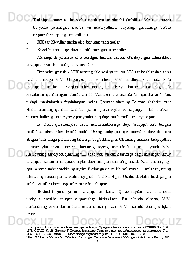 5Tadqiqot   mavzusi   bo‘yicha   adabiyotlar   sharhi   (tahlili).   Mazkur   mavzu
bo’yicha   yaratilgan   manba   va   adabiyotlarni   quyidagi   guruhlarga   bo’lib
o’rganish maqsadga muvofiqdir:
1. XX   asr   20-yillarigacha   olib   borilgan   tadqiqotlar.
2. Sovet   hukmronligi   davrida   olib   borilgan   tadqiqotlar.
Mustaqillik   yillarida   olib   borilgan   hamda   davom   ettirilayotgan   izlanishlar,
tadqiqotlar va chop etilgan adabiyotlar.
Birinchn guruh -   XIX asrning ikkinchi yarmi va XX asr boshlarida ushbu
davlat   tarixiga   V.V.   Grigoryev,   H.   Vamberi,   V.V.   Radlov 3
  kabi   juda   ko’p
tadqiqotchilar   katta   qiziqish   bilan   qarab,   uni   ilmiy   jihatdan   o’rganishga   o’z
xissalarini   qo’shishgan.   Jumladan   H.   Vamberi   o’z   asarida   bir   qancha   arab-fors
tildagi   manbalardan   foydalangan   holda   Qoraxoniylarning   Buxoro   shahrini   zabt
etishi,   ularning   qo’shni   davlatlar   ya’ni,   g’aznaviylar   va   saljuqiylar   bilan   o’zaro
munosabatlariga oid siyosiy jarayonlar haqidagi ma’lumotlarni qayd etgan.
B.   Dorn   qoraxoniylar   davri   numizmatikasiga   doyr   tadqiqot   olib   borgan
dastlabki   olimlardan   hisoblanadi 4
.   Uning   tadqiqoti   qoraxoniylar   davrida   zarb
etilgan turli tanga pullarning tahliliga bag’ishlangan. Olimning mazkur tadqiqotlari
qoraxoniylar   davri   numizmatikasining   keyingi   rivojida   katta   ro’l   o’ynadi.   V.V.
Radlovning turkiy xalqlarning tili, adabiyoti va etnik tarixiga bag’ishlashgan ilmiy
tadqiqot asarlari ham qoraxoniylar davrining tarixini o’rganishda katta ahamiyatga
ega, Ammo tadqiqotchining ayrim fikrlariga qo’shilib bo’lmaydi. Jumladan, uning
fikricha qoraxoniylar davlatini uyg’urlar tashkil etgan. Ushbu davlatni boshqargan
sulola vakillari ham uyg’urlar orasidan chiqqan.
Ikkinchi   guruhga   oid   tadqiqot   asarlarida   Qoraxoniydar   davlat   tarixini
ilmiylik   asosida   chuqur   o’rganishga   kirishilgan.   Bu   o’rinda   albatta,   V.V.
Bartoldning   xizmatlarini   ham   eslab   o’tish   joizdir.   V.V.   Bartold   Sharq   xalqlari
tarixi,
3
 Григорьев   B.B.   Караханиды   в   Мавераннахре   по   Тарихи   Мунаджимбаши   в   османском   тексте   //   ТВОРАО.   -   СПб.,
1874.   Ч.   XVIII.-С.   189.   Вамбери   Г.   История   Бохары   или   Трансоксании   с   древнейших   времен   до   настоящего.   Т.1. -
СПб.. 1873. - С. 226. Раддов В.В. Опыт словаря тюркских наречий. Т.1. 4.2. - СПб., 1893. - С.66.
4
  Dorn   В.   bber   die   Mtnzen   der   f   leke   öder   ehemaligen   Chane   von   Turkestan   //   Melangens   Asiatiques.   -   Berlin,  1881. 