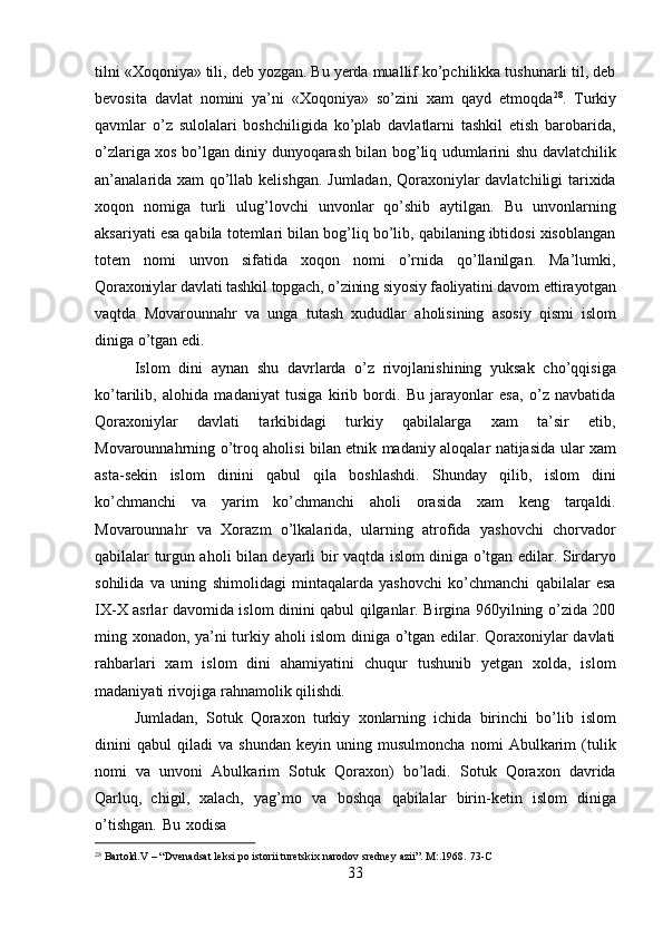 28
  Bartold.V   –   “Dvenadsat   leksi   po   istorii   turetskix   narodov   sredney   azii”.   M:.1968.   73- C
33tilni «Xoqoniya» tili, deb yozgan. Bu yerda muallif ko’pchilikka tushunarli til, deb
bevosita   davlat   nomini   ya’ni   «Xoqoniya»   so’zini   xam   qayd   etmoqda 28
.   Turkiy
qavmlar   o’z   sulolalari   boshchiligida   ko’plab   davlatlarni   tashkil   etish   barobarida,
o’zlariga xos bo’lgan diniy dunyoqarash bilan bog’liq udumlarini shu davlatchilik
an’analarida xam qo’llab kelishgan. Jumladan, Qoraxoniylar davlatchiligi tarixida
xoqon   nomiga   turli   ulug’lovchi   unvonlar   qo’shib   aytilgan.   Bu   unvonlarning
aksariyati esa qabila totemlari bilan bog’liq bo’lib, qabilaning ibtidosi xisoblangan
totem   nomi   unvon   sifatida   xoqon   nomi   o’rnida   qo’llanilgan.   Ma’lumki,
Qoraxoniylar   davlati tashkil   topgach,   o’zining   siyosiy faoliyatini   davom   ettirayotgan
vaqtda   Movarounnahr   va   unga   tutash   xududlar   aholisining   asosiy   qismi   islom
diniga o’tgan edi.
Islom   dini   aynan   shu   davrlarda   o’z   rivojlanishining   yuksak   cho’qqisiga
ko’tarilib,   alohida   madaniyat   tusiga   kirib   bordi.   Bu   jarayonlar   esa,   o’z   navbatida
Qoraxoniylar   davlati   tarkibidagi   turkiy   qabilalarga   xam   ta’sir   etib,
Movarounnahrning o’troq aholisi bilan etnik madaniy aloqalar natijasida ular xam
asta-sekin   islom   dinini   qabul   qila   boshlashdi.   Shunday   qilib,   islom   dini
ko’chmanchi   va   yarim   ko’chmanchi   aholi   orasida   xam   keng   tarqaldi.
Movarounnahr   va   Xorazm   o’lkalarida,   ularning   atrofida   yashovchi   chorvador
qabilalar turgun aholi bilan deyarli   bir   vaqtda   islom   diniga   o’tgan   edilar.   Sirdaryo
sohilida   va   uning   shimolidagi   mintaqalarda   yashovchi   ko’chmanchi   qabilalar   esa
IX-X asrlar davomida islom dinini qabul qilganlar. Birgina 960yilning o’zida 200
ming xonadon, ya’ni turkiy aholi islom diniga o’tgan edilar. Qoraxoniylar davlati
rahbarlari   xam   islom   dini   ahamiyatini   chuqur   tushunib   yetgan   xolda,   islom
madaniyati rivojiga rahnamolik  qilishdi.
Jumladan,   Sotuk   Qoraxon   turkiy   xonlarning   ichida   birinchi   bo’lib   islom
dinini   qabul   qiladi   va   shundan   keyin   uning   musulmoncha   nomi   Abulkarim   (tulik
nomi   va   unvoni   Abulkarim   Sotuk   Qoraxon)   bo’ladi.   Sotuk   Qoraxon   davrida
Qarluq,   chigil,   xalach,   yag’mo   va   boshqa   qabilalar   birin-ketin   islom   diniga
o’tishgan.   Bu   xodisa 