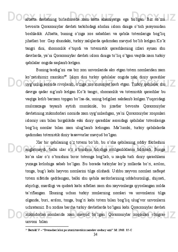 29
  Bartold.V   –   “Dvenadsat   leksi   po   istorii   turetskix   narodov   sredney   azii”.   M:.1968.   85- C
34albatta   davlatning   birlashuvida   xam   katta   ahamiyatga   ega   bo’lgan.   Biz   so’zni
bevosita   Qoraxoniylar   davlati   tarkibidagi   aholini   islom   diniga   o’tish   jarayonidan
boshladik.   Albatta,   buning   o’ziga   xos   sabablari   va   qabila   totemlariga   bog’liq
jihatlari bor. Gap shundaki, turkiy xalqlarda qadimdan mavjud bo’lib kelgan Ko’k
tangri   dini,   shomonlik   e’tiqodi   va   totemistik   qarashlarning   izlari   aynan   shu
davrlarda, ya’ni Qoraxoniylar davlati islom diniga to’liq o’tgan vaqtda xam turkiy
qabilalar ongida saqlanib kelgan.
Buning tasdig’ini esa biz xon unvonlarida aks etgan totem nomlaridan xam
ko’zatishimiz   mumkin 29
.   Islom   dini   turkiy   qabilalar   ongida   zeki   diniy   qarashlar
uyg’unligi asosida rivojlanib,   o’ziga   xos xususiyat kasb etgan.   Turkiy qabilalar   shu
davrga   qadar   sig’inib   kelgan   Ko’k   tangri,   shomonlik   va   totemistik   qarashlar   bu
vaqtga kelib barxam topgan bo’lsa-da, uning belgilari sakdanib kolgan.Yuqoridagi
muloxazaga   tayanib   aytish   mumkinki,   bu   jixatlar   bevosita   Qoraxoniylar
davlatining xukmdorlari   nomida   xam   uyg’unlashgan,   ya’ni   Qoraxoniylar   xoqonlari
islomiy   ism   bilan   birgalikda   eski   diniy   qarashlar   asosidagi   qabilalar   totemlariga
bog’liq   nomlar   bilan   xam   ulug’lanib   kelingan.   Ma’lumki,   turkiy   qabilalarda
qadimdan totemistik diniy tasavvurlar mavjud bo’lgan.
Xar   bir   qabilaning   o’z   totemi   bo’lib,   bu   o’sha   qabilaning   oddiy   fikrlashini
anglatmaydi,   balki   ular   o’z   o’tmishini   bilishga   intilganliklarini   bildiradi.   Bunga
ko’ra   ular   o’z   o’tmishini   biror   totemga   bog’lab,   u   xaqda   turli   diniy   qarashlarni
yuzaga   kelishiga   sabab   bo’lgan.   Bu   borada   turkiylar   ko’p   xollarda   bo’ri,   arslon,
tonga, bug’i kabi  hayvon nomlarini  tilga olishadi. Ushbu xayvon nomlari  nafaqat
totem   sifatida   qadrlangan,   balki   shu   qabila   sardorlarining   uddaburonligi,   shijoati,
abjirligi, mardligi va qudrati kabi sifatlari xam shu xayvonlarga qiyoslangan xolda
ta’riflangan.   Shuning   uchun   turkiy   xonlarning   nomlari   va   unvonlarini   tilga
olganda,   buri,   arslon,   tonga,   bug’ri   kabi   totem   bilan   bog’liq   ulug’vor   unvonlarni
uchratamiz. Bu   xodisa   barcha   turkiy   davlatlarda   bo’lgani   kabi   Qoraxoniylar   davlati
xukmdorlari  nomlarida   xam   mavjud   bo’lgan.   Qoraxoniylar   xoqonlari   «bugra»
unvoni   bilan 