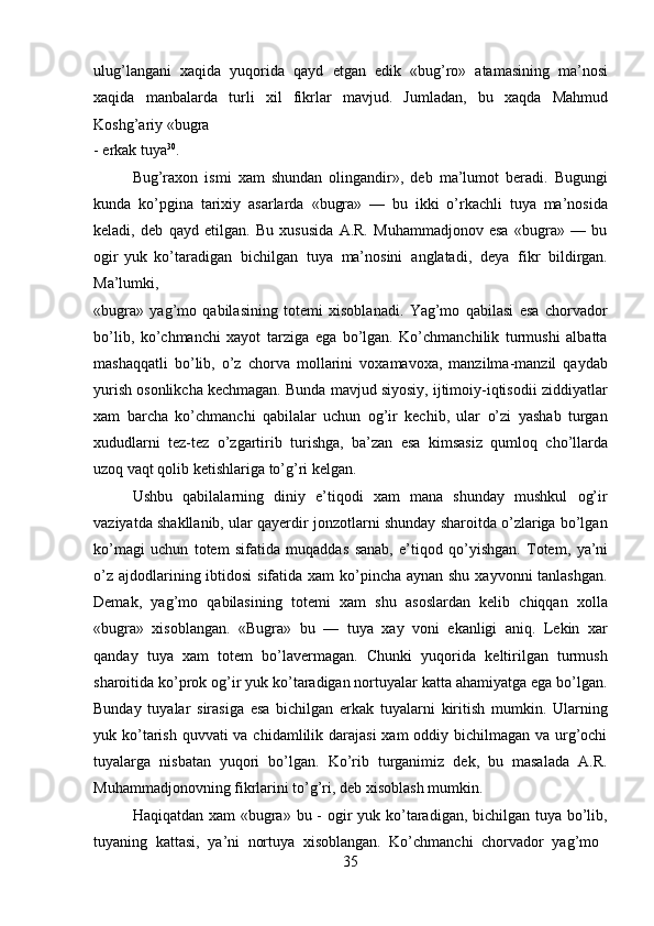 35ulug’langani   xaqida   yuqorida   qayd   etgan   edik   «bug’ro»   atamasining   ma’nosi
xaqida   manbalarda   turli   xil   fikrlar   mavjud.   Jumladan,   bu   xaqda   Mahmud
Koshg’ariy   «bugra
-   erkak  tuya 30
.
Bug’raxon   ismi   xam   shundan   olingandir»,   deb   ma’lumot   beradi.   Bugungi
kunda   ko’pgina   tarixiy   asarlarda   «bugra»   —   bu   ikki   o’rkachli   tuya   ma’nosida
keladi,   deb   qayd   etilgan.   Bu   xususida   A.R.   Muhammadjonov   esa   «bugra»   —   bu
ogir   yuk   ko’taradigan   bichilgan   tuya   ma’nosini   anglatadi,   deya   fikr   bildirgan.
Ma’lumki,
«bugra»   yag’mo   qabilasining   totemi   xisoblanadi.   Yag’mo   qabilasi   esa   chorvador
bo’lib,   ko’chmanchi   xayot   tarziga   ega   bo’lgan.   Ko’chmanchilik   turmushi   albatta
mashaqqatli   bo’lib,   o’z   chorva   mollarini   voxamavoxa,   manzilma-manzil   qaydab
yurish osonlikcha kechmagan. Bunda mavjud siyosiy, ijtimoiy-iqtisodii ziddiyatlar
xam   barcha   ko’chmanchi   qabilalar   uchun   og’ir   kechib,   ular   o’zi   yashab   turgan
xududlarni   tez-tez   o’zgartirib   turishga,   ba’zan   esa   kimsasiz   qumloq   cho’llarda
uzoq vaqt qolib ketishlariga to’g’ri kelgan.
Ushbu   qabilalarning   diniy   e’tiqodi   xam   mana   shunday   mushkul   og’ir
vaziyatda shakllanib, ular qayerdir jonzotlarni shunday sharoitda o’zlariga bo’lgan
ko’magi   uchun   totem   sifatida   muqaddas   sanab,   e’tiqod   qo’yishgan.   Totem,   ya’ni
o’z ajdodlarining ibtidosi  sifatida xam  ko’pincha aynan shu xayvonni  tanlashgan.
Demak,   yag’mo   qabilasining   totemi   xam   shu   asoslardan   kelib   chiqqan   xolla
«bugra»   xisoblangan.   «Bugra»   bu   —   tuya   xay   voni   ekanligi   aniq.   Lekin   xar
qanday   tuya   xam   totem   bo’lavermagan.   Chunki   yuqorida   keltirilgan   turmush
sharoitida   ko’prok og’ir yuk ko’taradigan nortuyalar katta ahamiyatga ega bo’lgan.
Bunday   tuyalar   sirasiga   esa   bichilgan   erkak   tuyalarni   kiritish   mumkin.   Ularning
yuk ko’tarish quvvati  va chidamlilik darajasi  xam oddiy bichilmagan va urg’ochi
tuyalarga   nisbatan   yuqori   bo’lgan.   Ko’rib   turganimiz   dek,   bu   masalada   A.R.
Muhammadjonovning fikrlarini to’g’ri, deb xisoblash mumkin.
Haqiqatdan xam «bugra» bu - ogir yuk ko’taradigan, bichilgan tuya bo’lib,
tuyaning   kattasi,   ya’ni   nortuya   xisoblangan.   Ko’chmanchi   chorvador   yag’mo 