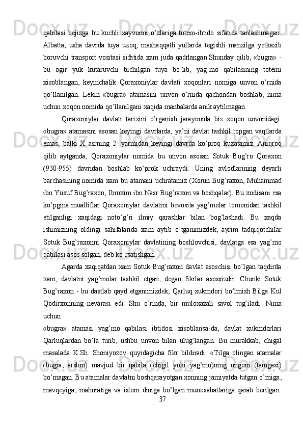 37qabilasi   bejizga   bu   kuchli   xayvonni   o’zlariga   totem-ibtido   sifatida   tanlashmagan.
Albatta,   usha   davrda   tuya   uzoq,   mashaqqatli   yullarda   tegishli   manzilga   yetkazib
boruvchi transport vositasi  sifatida xam juda qadrlangan.Shunday qilib, «bugra» -
bu   ogir   yuk   kutaruvchi   bichilgan   tuya   bo’lib,   yag’mo   qabilasining   totemi
xisoblangan,   keyinchalik   Qoraxoniylar   davlati   xoqonlari   nomiga   unvon   o’rnida
qo’llanilgan.   Lekin   «bugra»   atamasini   unvon   o’rnida   qachondan   boshlab,   nima
uchun xoqon nomida qo’llanilgani xaqida manbalarda anik aytilmagan.
Qoraxoniylar   davlati   tarixini   o’rganish   jarayonida   biz   xoqon   unvonidagi
«bugra» atamasini asosan  keyingi davrlarda, ya’ni davlat tashkil topgan vaqtlarda
emas,   balki   X   asrning   2-   yarmidan   keyingi   davrda   ko’proq   kuzatamiz.   Aniqroq
qilib   aytganda,   Qoraxoniylar   nomida   bu   unvon   asosan   Sotuk   Bug’ro   Qoraxon
(930-955)   davridan   boshlab   ko’prok   uchraydi.   Uning   avlodlarining   deyarli
barchasining nomida xam  bu atamani  uchratamiz (Xorun Bug’raxon, Muhammad
ibn Yusuf Bug’raxon, Ibroxim ibn Nasr Bug’raxon va boshqalar). Bu xodisani esa
ko’pgina   mualliflar   Qoraxoniylar   davlatini   bevosita   yag’molar   tomonidan   tashkil
etilganligi   xaqidagi   noto’g’ri   ilmiy   qarashlar   bilan   bog’lashadi.   Bu   xaqda
ishimizning   oldingi   sahifalarida   xam   aytib   o’tganimizdek,   ayrim   tadqiqotchilar
Sotuk   Bug’raxonni   Qoraxoniylar   davlatining   boshlovchisi,   davlatga   esa   yag’mo
qabilasi asos solgan, deb ko’rsatishgan.
Agarda xaqiqatdan  xam   Sotuk  Bug’raxon davlat   asoschisi  bo’lgan taqdirda
xam,   davlatni   yag’molar   tashkil   etgan,   degan   fikrlar   asossizdir.   Chunki   Sotuk
Bug’raxon  - bu dastlab  qayd etganimizdek, Qarluq xukmdori  bo’lmish Bilga  Kul
Qodirxonning   nevarasi   edi.   Shu   o’rinda,   bir   muloxazali   savol   tug’iladi.   Nima
uchun
«bugra»   atamasi   yag’mo   qabilasi   ibtidosi   xisoblansa-da,   davlat   xukmdorlari
Qarluqlardan   bo’la   turib,   ushbu   unvon   bilan   ulug’langan.   Bu   murakkab,   chigal
masalada   K.Sh.   Shoniyozov   quyidagicha   fikr   bildiradi:   «Tilga   olingan   atamalar
(bugra,   arslon)   mavjud   bir   qabila   (chigil   yoki   yag’mo)ning   ungoni   (tamgasi)
bo’magan. Bu atamalar davlatni boshqarayotgan xonning jamiyatda   tutgan o’rniga,
mavqeyiga,   mahoratiga   va   islom   diniga   bo’lgan   munosabatlariga   qarab   berilgan 