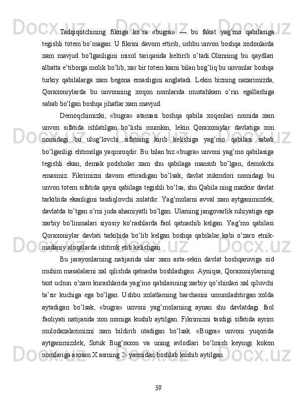 39Tadqiqotchining   fikriga   ko’ra   «bugra»   —   bu   fakat   yag’mo   qabilasiga
tegishli totem bo’magan. U fikrini davom ettirib, ushbu unvon boshqa xodonlarda
xam   mavjud   bo’lganligini   misol   tariqasida   keltirib   o’tadi.Olimning   bu   qaydlari
albatta e’tiborga molik bo’lib, xar bir totem kami bilan bog’liq bu unvonlar boshqa
turkiy   qabilalarga   xam   begona   emasligini   anglatadi.   Lekin   bizning   nazarimizda,
Qoraxoniylarda   bu   unvonning   xoqon   nomlarida   mustahkam   o’rin   egallashiga
sabab bo’lgan boshqa jihatlar xam mavjud.
Demoqchimizki,   «bugra»   atamasi   boshqa   qabila   xoqonlari   nomida   xam
unvon   sifatida   ishlatilgan   bo’lishi   mumkin,   lekin   Qoraxoniylar   davlatiga   xon
nomidagi   bu   ulug’lovchi   sifatning   kirib   kelishiga   yag’mo   qabilasi   sabab
bo’lganligi ehtimolga yaqinroqdir. Bu bilan biz «bugra» unvoni yag’mo qabilasiga
tegishli   ekan,   demak   podsholar   xam   shu   qabilaga   mansub   bo’lgan,   demokchi
emasmiz.   Fikrimizni   davom   ettiradigan   bo’lsak,   davlat   xukmdori   nomidagi   bu
unvon totem sifatida qaysi qabilaga tegishli bo’lsa, shu Qabila ning mazkur davlat
tarkibida  ekanligini  tasdiqlovchi   xolatdir.   Yag’molarni   avval   xam   aytganimizdek,
davlatda   to’tgan   o’rni juda ahamiyatli bo’lgan. Ularning jangovarlik ruhiyatiga ega
xarbiy   bo’linmalari   siyosiy   ko’rashlarda   faol   qatnashib   kelgan.   Yag’mo   qabilasi
Qoraxoniylar   davlati   tarkibida   bo’lib   kelgan   boshqa   qabilalar   kabi   o’zaro   etnik-
madaniy aloqalarda ishtirok etib kelishgan.
Bu   jarayonlarning   natijasida   ular   xam   asta-sekin   davlat   boshqaruviga   oid
muhim masalalarni xal qilishda qatnasha boshlashgan. Ayniqsa, Qoraxoniylarning
taxt uchun o’zaro kurashlarida yag’mo qabilasining xarbiy qo’shinlari xal qiluvchi
ta’sir   kuchiga   ega   bo’lgan.   Ushbu   xolatlarning   barchasini   umumlashtirgan   xolda
aytadigan   bo’lsak,   «bugra»   unvoni   yag’molarning   aynan   shu   davlatdagi   faol
faoliyati   natijasida   xon   nomiga   kushib   aytilgan.   Fikrimizni   tasdigi   sifatida   ayrim
mulodazalarimizni   xam   bildirib   utadigan   bo’lsak.   «Bugra»   unvoni   yuqorida
aytganimizdek,   Sotuk   Bug’raxon   va   uning   avlodlari   bo’lmish   keyingi   kokon
nomlariga asosan X asrning 2- yarmidan boshlab kushib aytilgan. 