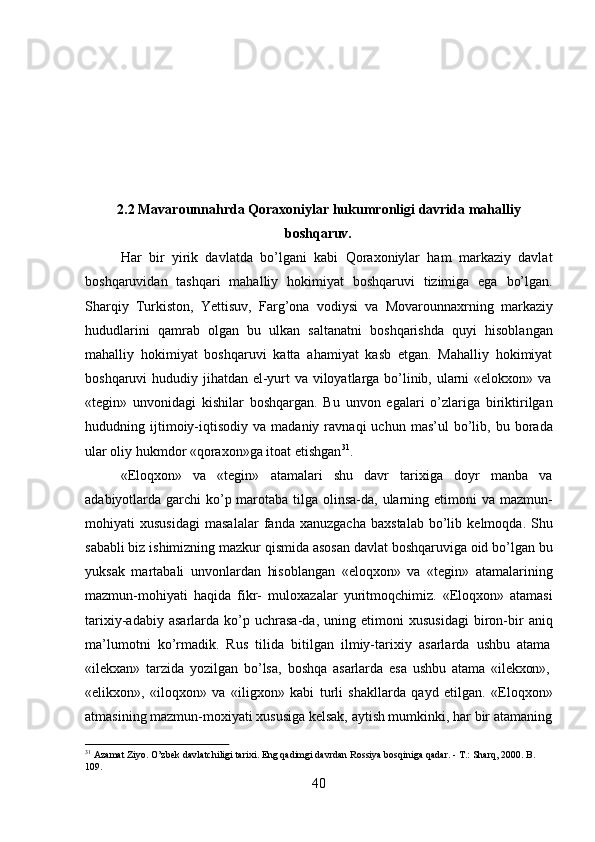 402.2 Mavarounnahrda   Qoraxoniylar   hukumronligi   davrida   mahalliy
boshqaruv.
Har   bir   yirik   davlatda   bo’lgani   kabi   Qoraxoniylar   ham   markaziy   davlat
boshqaruvidan   tashqari   mahalliy   hokimiyat   boshqaruvi   tizimiga   ega   bo’lgan.
Sharqiy   Turkiston,   Yettisuv,   Farg’ona   vodiysi   va   Movarounnaxrning   markaziy
hududlarini   qamrab   olgan   bu   ulkan   saltanatni   boshqarishda   quyi   hisoblangan
mahalliy   hokimiyat   boshqaruvi   katta   ahamiyat   kasb   etgan.   Mahalliy   hokimiyat
boshqaruvi   hududiy   jihatdan   el-yurt   va   viloyatlarga   bo’linib,   ularni   «elokxon»   va
«tegin»   unvonidagi   kishilar   boshqargan.   Bu   unvon   egalari   o’zlariga   biriktirilgan
hududning  ijtimoiy-iqtisodiy   va   madaniy  ravnaqi   uchun  mas’ul   bo’lib,   bu  borada
ular oliy hukmdor «qoraxon»ga itoat etishgan 31
.
«Eloqxon»   va   «tegin»   atamalari   shu   davr   tarixiga   doyr   manba   va
adabiyotlarda garchi  ko’p marotaba tilga olinsa-da, ularning etimoni  va mazmun-
mohiyati   xususidagi   masalalar   fanda   xanuzgacha   baxstalab   bo’lib   kelmoqda.   Shu
sababli biz ishimizning mazkur qismida asosan davlat boshqaruviga oid bo’lgan bu
yuksak   martabali   unvonlardan   hisoblangan   «eloqxon»   va   «tegin»   atamalarining
mazmun-mohiyati   haqida   fikr-   muloxazalar   yuritmoqchimiz.   «Eloqxon»   atamasi
tarixiy-adabiy   asarlarda   ko’p   uchrasa-da,   uning   etimoni   xususidagi   biron-bir   aniq
ma’lumotni   ko’rmadik.   Rus   tilida   bitilgan   ilmiy-tarixiy   asarlarda   ushbu   atama
«ilekxan»   tarzida   yozilgan   bo’lsa,   boshqa   asarlarda   esa   ushbu   atama   «ilekxon»,
«elikxon»,   «iloqxon»   va   «iligxon»   kabi   turli   shakllarda   qayd   etilgan.   «Eloqxon»
atmasining mazmun-moxiyati xususiga   kelsak,   aytish mumkinki,   har   bir   atamaning
31
  Azamat   Ziyo.   O’zbek   davlatchiligi   tarixi.   Eng   qadimgi   davrdan   Rossiya   bosqiniga   qadar. -   T.:   Sharq,   2000.   B. 
109. 