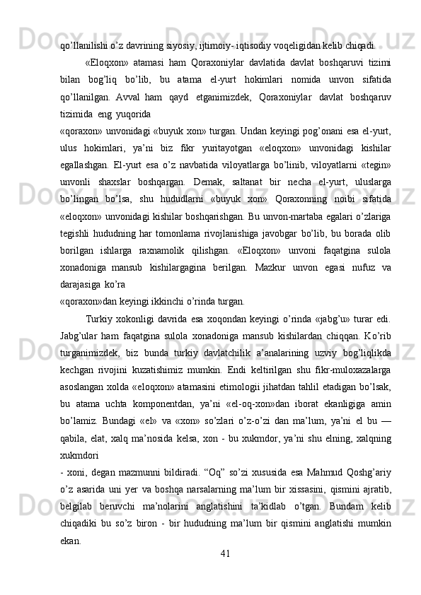 41qo’llanilishi   o’z   davrining   siyosiy,   ijtimoiy-   iqtisodiy   voqeligidan   kelib   chiqadi.
«Eloqxon»   atamasi   ham   Qoraxoniylar   davlatida   davlat   boshqaruvi   tizimi
bilan   bog’liq   bo’lib,   bu   atama   el-yurt   hokimlari   nomida   unvon   sifatida
qo’llanilgan.   Avval   ham   qayd   etganimizdek,   Qoraxoniylar   davlat   boshqaruv
tizimida   eng   yuqorida
«qoraxon» unvonidagi «buyuk xon» turgan. Undan keyingi pog’onani esa el-yurt,
ulus   hokimlari,   ya’ni   biz   fikr   yuritayotgan   «eloqxon»   unvonidagi   kishilar
egallashgan.   El-yurt   esa   o’z   navbatida   viloyatlarga   bo’linib,   viloyatlarni   «tegin»
unvonli   shaxslar   boshqargan.   Demak,   saltanat   bir   necha   el-yurt,   uluslarga
bo’lingan   bo’lsa,   shu   hududlarni   «buyuk   xon»   Qoraxonning   noibi   sifatida
«eloqxon» unvonidagi kishilar boshqarishgan. Bu unvon-martaba egalari o’zlariga
tegishli   hududning   har   tomonlama   rivojlanishiga   javobgar   bo’lib,   bu   borada   olib
borilgan   ishlarga   raxnamolik   qilishgan.   «Eloqxon»   unvoni   faqatgina   sulola
xonadoniga   mansub   kishilargagina   berilgan.   Mazkur   unvon   egasi   nufuz   va
darajasiga   ko’ra
«qoraxon»dan   keyingi   ikkinchi   o’rinda   turgan.
Turkiy   xokonligi   davrida   esa   xoqondan   keyingi   o’rinda   «jabg’u»   turar   edi.
Jabg’ular   ham   faqatgina   sulola   xonadoniga   mansub   kishilardan   chiqqan.   Ko’rib
turganimizdek,   biz   bunda   turkiy   davlatchilik   a’analarining   uzviy   bog’liqlikda
kechgan   rivojini   kuzatishimiz   mumkin.   Endi   keltirilgan   shu   fikr-muloxazalarga
asoslangan  xolda «eloqxon» atamasini  etimologii  jihatdan tahlil  etadigan bo’lsak,
bu   atama   uchta   komponentdan,   ya’ni   «el-oq-xon»dan   iborat   ekanligiga   amin
bo’lamiz.   Bundagi   «el»   va   «xon»   so’zlari   o’z-o’zi   dan   ma’lum,   ya’ni   el   bu   —
qabila,   elat,   xalq   ma’nosida   kelsa,   xon   -   bu   xukmdor,   ya’ni   shu   elning,   xalqning
xukmdori
-   xoni,   degan   mazmunni   bildiradi.   “Oq”   so’zi   xususida   esa   Mahmud   Qoshg’ariy
o’z   asarida   uni   yer   va   boshqa   narsalarning   ma’lum   bir   xissasini,   qismini   ajratib,
belgilab   beruvchi   ma’nolarini   anglatishini   ta’kidlab   o’tgan.   Bundam   kelib
chiqadiki   bu   so’z   biron   -   bir   hududning   ma’lum   bir   qismini   anglatishi   mumkin
ekan. 