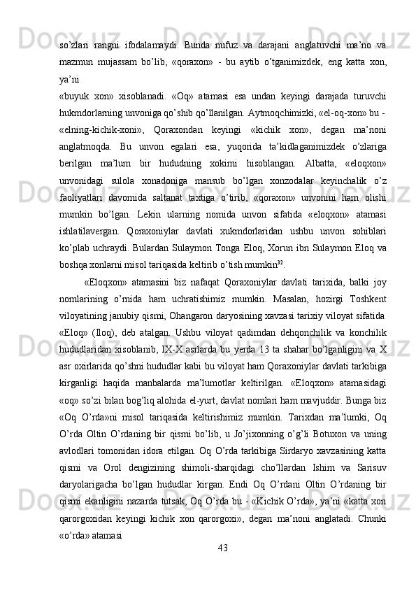 43so’zlari   rangni   ifodalamaydi.   Bunda   nufuz   va   darajani   anglatuvchi   ma’no   va
mazmun   mujassam   bo’lib,   «qoraxon»   -   bu   aytib   o’tganimizdek,   eng   katta   xon,
ya’ni
«buyuk   xon»   xisoblanadi.   «Oq»   atamasi   esa   undan   keyingi   darajada   turuvchi
hukmdorlarning unvoniga qo’shib qo’llanilgan. Aytmoqchimizki, «el-oq-xon» bu -
«elning-kichik-xoni»,   Qoraxondan   keyingi   «kichik   xon»,   degan   ma’noni
anglatmoqda.   Bu   unvon   egalari   esa,   yuqorida   ta’kidlaganimizdek   o’zlariga
berilgan   ma’lum   bir   hududning   xokimi   hisoblangan.   Albatta,   «eloqxon»
unvonidagi   sulola   xonadoniga   mansub   bo’lgan   xonzodalar   keyinchalik   o’z
faoliyatlari   davomida   saltanat   taxtiga   o’tirib,   «qoraxon»   unvonini   ham   olishi
mumkin   bo’lgan.   Lekin   ularning   nomida   unvon   sifatida   «eloqxon»   atamasi
ishlatilavergan.   Qoraxoniylar   davlati   xukmdorlaridan   ushbu   unvon   sohiblari
ko’plab uchraydi. Bulardan  Sulaymon Tonga Eloq, Xorun ibn Sulaymon Eloq va
boshqa xonlarni misol tariqasida keltirib o’tish mumkin 32
.
«Eloqxon»   atamasini   biz   nafaqat   Qoraxoniylar   davlati   tarixida,   balki   joy
nomlarining   o’rnida   ham   uchratishimiz   mumkin.   Masalan,   hozirgi   Toshkent
viloyatining   janubiy   qismi,   Ohangaron   daryosining   xavzasi   tarixiy   viloyat   sifatida
«Eloq»   (Iloq),   deb   atalgan.   Ushbu   viloyat   qadimdan   dehqonchilik   va   konchilik
hududlaridan   xisoblanib,   IX-X   asrlarda   bu   yerda   13   ta   shahar   bo’lganligini   va   X
asr oxirlarida qo’shni hududlar kabi bu viloyat ham Qoraxoniylar davlati tarkibiga
kirganligi   haqida   manbalarda   ma’lumotlar   keltirilgan.   «Eloqxon»   atamasidagi
«oq» so’zi bilan bog’liq alohida el-yurt, davlat nomlari ham mavjuddir. Bunga biz
«Oq   O’rda»ni   misol   tariqasida   keltirishimiz   mumkin.   Tarixdan   ma’lumki,   Oq
O’rda   Oltin   O’rdaning   bir   qismi   bo’lib,   u   Jo’jixonning   o’g’li   Botuxon   va   uning
avlodlari   tomonidan   idora   etilgan.   Oq   O’rda   tarkibiga   Sirdaryo   xavzasining   katta
qismi   va   Orol   dengizining   shimoli-sharqidagi   cho’llardan   Ishim   va   Sarisuv
daryolarigacha   bo’lgan   hududlar   kirgan.   Endi   Oq   O’rdani   Oltin   O’rdaning   bir
qismi   ekanligini  nazarda  tutsak,  Oq O’rda bu  -  «Kichik O’rda», ya’ni   «katta xon
qarorgoxidan   keyingi   kichik   xon   qarorgoxi»,   degan   ma’noni   anglatadi.   Chunki
«o’rda» atamasi 