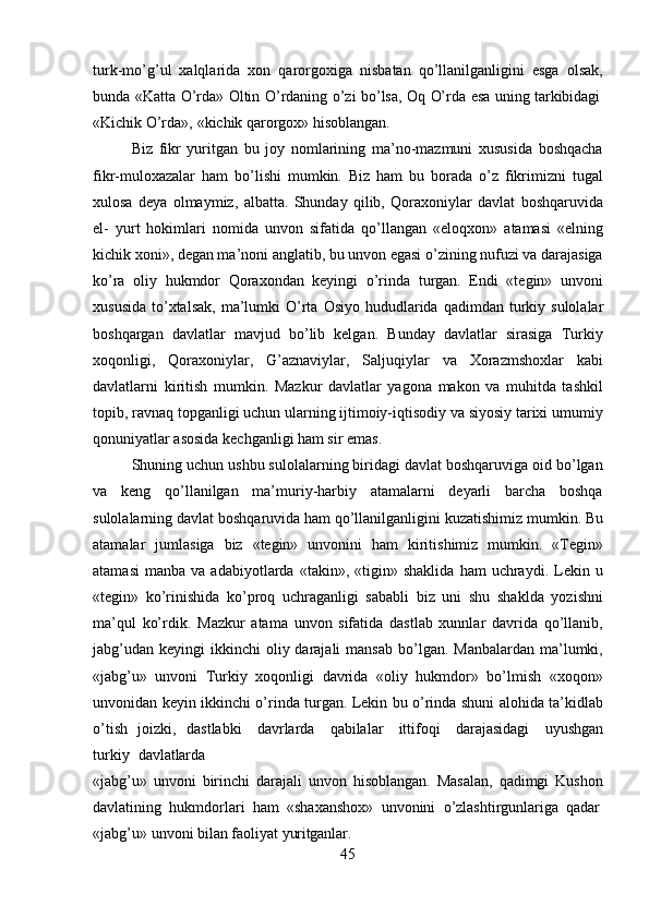 45turk-mo’g’ul   xalqlarida   xon   qarorgoxiga   nisbatan   qo’llanilganligini   esga   olsak,
bunda   «Katta   O’rda»   Oltin   O’rdaning   o’zi   bo’lsa,   Oq   O’rda   esa   uning   tarkibidagi
«Kichik   O’rda»,   «kichik   qarorgox»   hisoblangan.
Biz   fikr   yuritgan   bu   joy   nomlarining   ma’no-mazmuni   xususida   boshqacha
fikr-muloxazalar   ham   bo’lishi   mumkin.   Biz   ham   bu   borada   o’z   fikrimizni   tugal
xulosa   deya   olmaymiz,   albatta.   Shunday   qilib,   Qoraxoniylar   davlat   boshqaruvida
el-   yurt   hokimlari   nomida   unvon   sifatida   qo’llangan   «eloqxon»   atamasi   «elning
kichik xoni», degan ma’noni anglatib, bu unvon egasi o’zining nufuzi va darajasiga
ko’ra   oliy   hukmdor   Qoraxondan   keyingi   o’rinda   turgan.   Endi   «tegin»   unvoni
xususida  to’xtalsak,   ma’lumki   O’rta   Osiyo   hududlarida   qadimdan   turkiy   sulolalar
boshqargan   davlatlar   mavjud   bo’lib   kelgan.   Bunday   davlatlar   sirasiga   Turkiy
xoqonligi,   Qoraxoniylar,   G’aznaviylar,   Saljuqiylar   va   Xorazmshoxlar   kabi
davlatlarni   kiritish   mumkin.   Mazkur   davlatlar   yagona   makon   va   muhitda   tashkil
topib, ravnaq topganligi uchun ularning ijtimoiy-iqtisodiy va siyosiy tarixi umumiy
qonuniyatlar asosida kechganligi ham sir emas.
Shuning uchun ushbu sulolalarning biridagi davlat boshqaruviga oid bo’lgan
va   keng   qo’llanilgan   ma’muriy-harbiy   atamalarni   deyarli   barcha   boshqa
sulolalarning   davlat   boshqaruvida   ham   qo’llanilganligini   kuzatishimiz   mumkin.   Bu
atamalar   jumlasiga   biz   «tegin»   unvonini   ham   kiritishimiz   mumkin.   «Tegin»
atamasi   manba   va  adabiyotlarda   «takin»,  «tigin»   shaklida   ham   uchraydi.   Lekin   u
«tegin»   ko’rinishida   ko’proq   uchraganligi   sababli   biz   uni   shu   shaklda   yozishni
ma’qul   ko’rdik.   Mazkur   atama   unvon   sifatida   dastlab   xunnlar   davrida   qo’llanib,
jabg’udan  keyingi   ikkinchi  oliy darajali   mansab  bo’lgan.  Manbalardan  ma’lumki,
«jabg’u»   unvoni   Turkiy   xoqonligi   davrida   «oliy   hukmdor»   bo’lmish   «xoqon»
unvonidan keyin   ikkinchi   o’rinda   turgan.   Lekin   bu   o’rinda   shuni   alohida   ta’kidlab
o’tish   joizki,   dastlabki  davrlarda	  qabilalar	  ittifoqi	  darajasidagi	  uyushgan
turkiy	
  davlatlarda
«jabg’u»   unvoni   birinchi   darajali   unvon   hisoblangan.   Masalan,   qadimgi   Kushon
davlatining   hukmdorlari   ham   «shaxanshox»   unvonini   o’zlashtirgunlariga   qadar
«jabg’u»   unvoni   bilan   faoliyat   yuritganlar. 