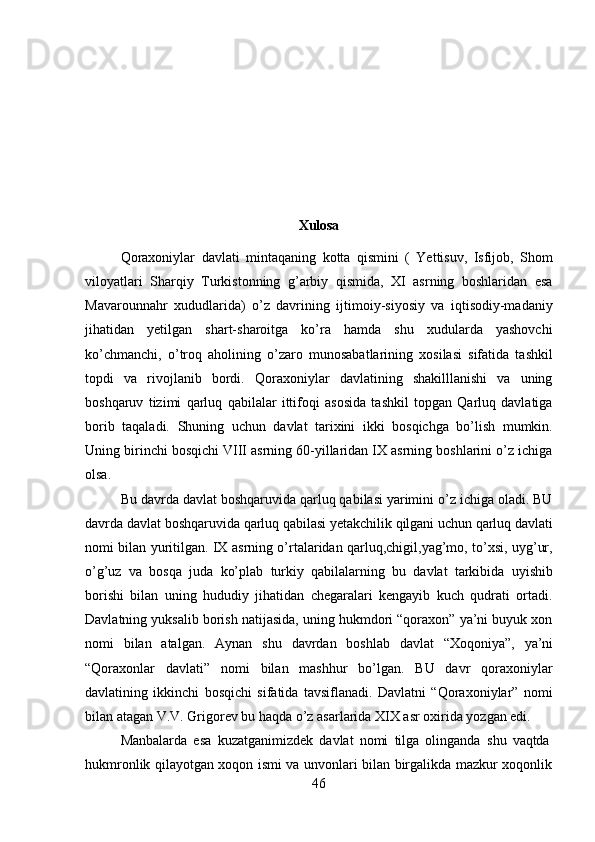 46Xulosa
Qoraxoniylar   davlati   mintaqaning   kotta   qismini   (   Yettisuv,   Isfijob,   Shom
viloyatlari   Sharqiy   Turkistonning   g’arbiy   qismida,   XI   asrning   boshlaridan   esa
Mavarounnahr   xududlarida)   o’z   davrining   ijtimoiy-siyosiy   va   iqtisodiy-madaniy
jihatidan   yetilgan   shart-sharoitga   ko’ra   hamda   shu   xudularda   yashovchi
ko’chmanchi,   o’troq   aholining   o’zaro   munosabatlarining   xosilasi   sifatida   tashkil
topdi   va   rivojlanib   bordi.   Qoraxoniylar   davlatining   shakilllanishi   va   uning
boshqaruv   tizimi   qarluq   qabilalar   ittifoqi   asosida   tashkil   topgan   Qarluq   davlatiga
borib   taqaladi.   Shuning   uchun   davlat   tarixini   ikki   bosqichga   bo’lish   mumkin.
Uning birinchi bosqichi VIII asrning 60-yillaridan IX asrning boshlarini o’z ichiga
olsa.
Bu davrda davlat boshqaruvida qarluq qabilasi yarimini o’z ichiga oladi. BU
davrda   davlat   boshqaruvida   qarluq   qabilasi   yetakchilik   qilgani   uchun   qarluq   davlati
nomi bilan yuritilgan. IX asrning o’rtalaridan qarluq,chigil,yag’mo, to’xsi, uyg’ur,
o’g’uz   va   bosqa   juda   ko’plab   turkiy   qabilalarning   bu   davlat   tarkibida   uyishib
borishi   bilan   uning   hududiy   jihatidan   chegaralari   kengayib   kuch   qudrati   ortadi.
Davlatning yuksalib borish natijasida, uning hukmdori “qoraxon” ya’ni buyuk xon
nomi   bilan   atalgan.   Aynan   shu   davrdan   boshlab   davlat   “Xoqoniya”,   ya’ni
“Qoraxonlar   davlati”   nomi   bilan   mashhur   bo’lgan.   BU   davr   qoraxoniylar
davlatining   ikkinchi   bosqichi   sifatida   tavsiflanadi.   Davlatni   “Qoraxoniylar”   nomi
bilan atagan V.V. Grigorev bu haqda o’z asarlarida XIX asr oxirida yozgan edi.
Manbalarda   esa   kuzatganimizdek   davlat   nomi   tilga   olinganda   shu   vaqtda
hukmronlik qilayotgan xoqon ismi va unvonlari bilan birgalikda mazkur xoqonlik 