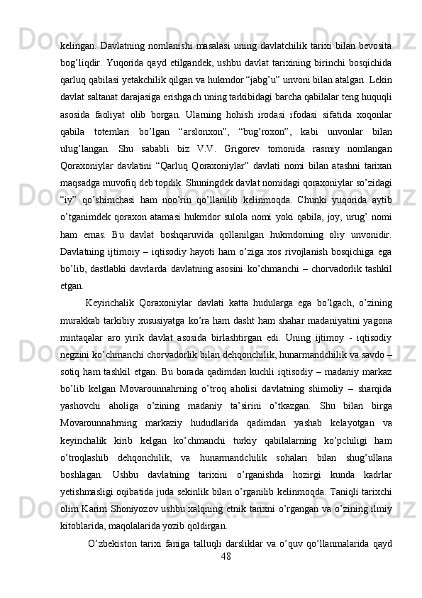 48kelingan.   Davlatning   nomlanishi   masalasi   uning   davlatchilik   tarixi   bilan   bevosita
bog’liqdir.  Yuqorida  qayd   etilgandek,  ushbu  davlat   tarixining  birinchi  bosqichida
qarluq   qabilasi   yetakchilik   qilgan   va   hukmdor   “jabg’u”   unvoni   bilan   atalgan.   Lekin
davlat saltanat darajasiga erishgach uning tarkibidagi barcha qabilalar teng huquqli
asosida   faoliyat   olib   borgan.   Ularning   hohish   irodasi   ifodasi   sifatida   xoqonlar
qabila   totemlari   bo’lgan   “arslonxon”,   “bug’roxon”,   kabi   unvonlar   bilan
ulug’langan.   Shu   sababli   biz   V.V.   Grigorev   tomonida   rasmiy   nomlangan
Qoraxoniylar   davlatini   “Qarluq   Qoraxoniylar”   davlati   nomi   bilan   atashni   tarixan
maqsadga muvofiq deb topdik. Shuningdek davlat   nomidagi   qoraxoniylar so’zidagi
“iy”   qo’shimchasi   ham   noo’rin   qo’llanilib   kelinmoqda.   Chunki   yuqorida   aytib
o’tganimdek   qoraxon   atamasi   hukmdor   sulola   nomi   yoki   qabila,   joy,   urug’   nomi
ham   emas.   Bu   davlat   boshqaruvida   qollanilgan   hukmdorning   oliy   unvonidir.
Davlatning   ijtimoiy   –   iqtisodiy   hayoti   ham   o’ziga   xos   rivojlanish   bosqichiga   ega
bo’lib,   dastlabki   davrlarda   davlatning  asosini   ko’chmanchi   –   chorvadorlik   tashkil
etgan.
Keyinchalik   Qoraxoniylar   davlati   katta   hudularga   ega   bo’lgach,   o’zining
murakkab   tarkibiy  xususiyatga  ko’ra   ham   dasht  ham  shahar   madaniyatini   yagona
mintaqalar   aro   yirik   davlat   asosida   birlashtirgan   edi.   Uning   ijtimoy   -   iqtisodiy
negzini ko’chmanchi   chorvadorlik   bilan   dehqonchilik,   hunarmandchilik va   savdo –
sotiq  ham  tashkil   etgan.  Bu  borada  qadimdan  kuchli  iqtisodiy   –  madaniy  markaz
bo’lib   kelgan   Movarounnahrning   o’troq   aholisi   davlatning   shimoliy   –   sharqida
yashovchi   aholiga   o’zining   madaniy   ta’sirini   o’tkazgan.   Shu   bilan   birga
Movarounnahrning   markaziy   hududlarida   qadimdan   yashab   kelayotgan   va
keyinchalik   kirib   kelgan   ko’chmanchi   turkiy   qabilalarning   ko’pchiligi   ham
o’troqlashib   dehqonchilik,   va   hunarmandchilik   sohalari   bilan   shug’ullana
boshlagan.   Ushbu   davlatning   tarixini   o’rganishda   hozirgi   kunda   kadrlar
yetishmasligi oqibatida juda sekinlik bilan o’rganilib kelinmoqda. Taniqli tarixchi
olim Karim Shoniyozov ushbu xalqning etnik tarixni o’rgangan va o’zining ilmiy
kitoblarida, maqolalarida yozib qoldirgan.
O’zbekiston   tarixi   faniga   talluqli   darsliklar   va   o’quv   qo’llanmalarida   qayd 