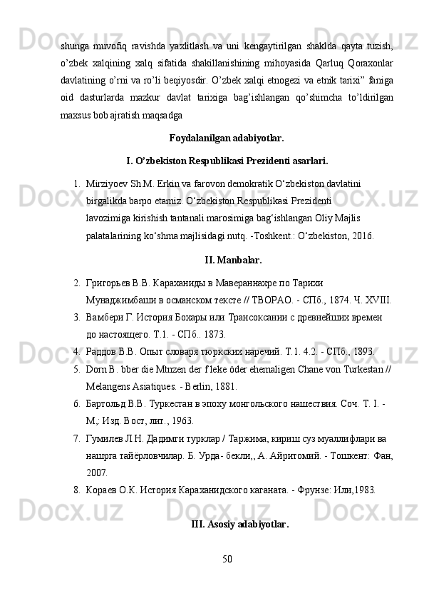 50shunga   muvofiq   ravishda   yaxlitlash   va   uni   kengaytirilgan   shaklda   qayta   tuzish,
o’zbek   xalqining   xalq   sifatida   shakillanishining   mihoyasida   Qarluq   Qoraxonlar
davlatining o’rni va ro’li beqiyosdir. O’zbek xalqi etnogezi va etnik tarixi” faniga
oid   dasturlarda   mazkur   davlat   tarixiga   bag’ishlangan   qo’shimcha   to’ldirilgan
maxsus bob ajratish maqsadga
Foydalanilgan   adabiyotlar.
I. O’zbekiston   Respublikasi   Prezidenti   asarlari.
1. Mirziyoev Sh.M. Erkin va farovon demokratik O‘zbekiston davlatini 
birgalikda   barpo   etamiz.   O‘zbekiston   Respublikasi   Prezidenti  
lavozimiga kirishish tantanali marosimiga bag‘ishlangan Oliy Majlis 
palatalarining ko‘shma majlisidagi nutq. -Toshkent.: O‘zbekiston, 2016.
II. Manbalar.
2. Григорьев   B.B.   Караханиды   в   Мавераннахре   по   Тарихи
Мунаджимбаши   в   османском   тексте   //   ТВОРАО.   -   СПб.,   1874.   Ч.   XVIII.
3. Вамбери   Г.   История   Бохары   или   Трансоксании   с   древнейших   времен
до настоящего. Т.1. - СПб.. 1873.
4. Раддов   В.В.   Опыт   словаря   тюркских   наречий.   Т.1.   4.2.   -   СПб.,   1893.
5. Dorn   В.   bber   die   Mtnzen   der   f   leke   öder   ehemaligen   Chane   von   Turkestan   //
Melangens Asiatiques. - Berlin, 1881.
6. Бартольд   В.В.   Туркестан   в   эпоху   монгольского   нашествия.   Соч.   T.   I.   -
М,: Изд. Вост, лит., 1963.
7. Гумилев Л.Н. Дадимги турклар / Таржима, кириш суз муаллифлари ва 
нашрга   тайёрловчилар.   Б.   Урда-   бекли,,   А.   Айритомий.   -   Тошкент:   Фан,
2007.
8. Кораев   О.К.   История   Караханидского   каганата.   -   Фрунзе:   Или,1983.
III. Asosiy   adabiyotlar. 