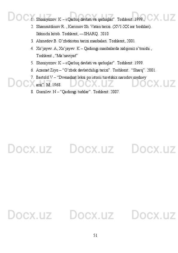 511. Shoniyozov.   K   –   «Qarluq   davlati   va   qarluqlar”.   Toshkent:.1999.,
2. Shamsutdinov   R.   ,   Karimov   Sh.   Vatan   tarixi.   (XVI-XX   asr   boshlari).
Ikkinchi kitob. Toshkent, ―SHARQ. 2010
3. Ahmedov.B.   O’zbekiston   tarixi   manbalari.   Toshkent,   2001
4. Xo’jayev.   A,   Xo’jayev.   K   –   Qadimgi   manbalarda   xalqimiz   o’tmishi.,
Toshkent., “Ma’naviyat”
5. Shoniyozov.   K   –   «Qarluq   davlati   va   qarluqlar”.   Toshkent:.1999.
6. Azamat   Ziyo   –   “O’zbek   davlatchiligi   tarixi”.   Toshkent:.   “Sharq”.   2001.
7. Bartold.V   –   “Dvenadsat   leksi   po   istorii   turetskix   narodov   sredney  
azii”.  M:.1968.
8. Gumilev.   N   –   “Qadimgi   turklar”.   Toshkent:.2007. 
