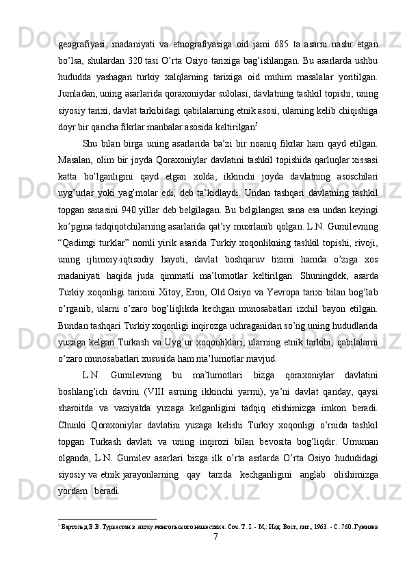 7geografiyasi,   madaniyati   va   etnografiyasiga   oid   jami   685   ta   asarni   nashr   etgan
bo’lsa, shulardan 320 tasi  O’rta Osiyo tarixiga bag’ishlangan. Bu asarlarda ushbu
hududda   yashagan   turkiy   xalqlarning   tarixiga   oid   muhim   masalalar   yoritilgan.
Jumladan, uning asarlarida qoraxoniydar sulolasi, davlatning tashkil topishi, uning
siyosiy tarixi, davlat tarkibidagi qabilalarning etnik asosi, ularning kelib chiqishiga
doyr bir qancha fikrlar manbalar asosida keltirilgan 5
.
Shu   bilan   birga   uning   asarlarida   ba’zi   bir   noaniq   fikrlar   ham   qayd   etilgan.
Masalan,   olim   bir   joyda  Qoraxoniylar  davlatini   tashkil   topishida  qarluqlar   xissasi
katta   bo’lganligini   qayd   etgan   xolda,   ikkinchi   joyda   davlatning   asoschilari
uyg’urlar   yoki   yag’molar   edi,   deb   ta’kidlaydi.   Undan   tashqari   davlatning   tashkil
topgan sanasini   940   yillar deb belgilagan.   Bu   belgilangan sana   esa   undan keyingi
ko’pgina tadqiqotchilarning   asarlarida   qat’iy   muxrlanib   qolgan.   L.N.   Gumilevning
“Qadimgi   turklar”  nomli  yirik  asarida   Turkiy  xoqonlikning  tashkil  topishi,  rivoji,
uning   ijtimoiy-iqtisodiy   hayoti,   davlat   boshqaruv   tizimi   hamda   o’ziga   xos
madaniyati   haqida   juda   qimmatli   ma’lumotlar   keltirilgan.   Shuningdek,   asarda
Turkiy   xoqonligi tarixini  Xitoy, Eron, Old Osiyo va Yevropa tarixi  bilan bog’lab
o’rganib,   ularni   o’zaro   bog’liqlikda   kechgan   munosabatlari   izchil   bayon   etilgan.
Bundan tashqari Turkiy xoqonligi inqirozga uchraganidan so’ng uning hududlarida
yuzaga  kelgan   Turkash  va  Uyg’ur   xoqonliklari,  ularning  etnik  tarkibi,  qabilalarni
o’zaro munosabatlari xususida ham ma’lumotlar mavjud.
L.N.   Gumilevning   bu   ma’lumotlari   bizga   qoraxoniylar   davlatini
boshlang’ich   davrini   (VIII   asrning   ikkinchi   yarmi),   ya’ni   davlat   qanday,   qaysi
sharoitda   va   vaziyatda   yuzaga   kelganligini   tadqiq   etishimizga   imkon   beradi.
Chunki   Qoraxoniylar   davlatini   yuzaga   kelishi   Turkiy   xoqonligi   o’rnida   tashkil
topgan   Turkash   davlati   va   uning   inqirozi   bilan   bevosita   bog’liqdir.   Umuman
olganda,   L.N.   Gumilev   asarlari   bizga   ilk   o’rta   asrlarda   O’rta   Osiyo   hududidagi
siyosiy va etnik jarayonlarning     qay     tarzda     kechganligini     anglab     olishimizga
yordam     beradi.
5
 Бартольд   В.В.   Туркестан   в   эпоху   монгольского   нашествия.   Соч. T.   I.   -   М,:   Изд.   Вост,   лит.,   1963.   -   С.   760.   Гумилев  