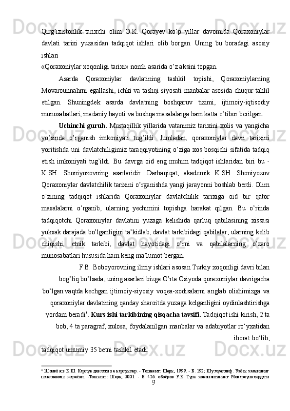 9Qirg’izistonlik   tarixchi   olim   O.K.   Qorayev   ko’p   yillar   davomida   Qoraxoniylar
davlati   tarixi   yuzasidan   tadqiqot   ishlari   olib   borgan.   Uning   bu   boradagi   asosiy
ishlari
«Qoraxoniylar   xoqonligi   tarixi»   nomli   asarida   o’z   aksini   topgan.
Asarda   Qoraxoniylar   davlatining   tashkil   topishi,   Qoraxoniylarning
Movarounnahrni egallashi, ichki va tashqi siyosati  manbalar asosida chuqur tahlil
etilgan.   Shuningdek   asarda   davlatning   boshqaruv   tizimi,   ijtimoiy-iqtisodiy
munosabatlari, madaniy hayoti va boshqa masalalarga ham katta e’tibor berilgan.
Uchinchi   guruh.   Mustaqillik   yillarida   vatanimiz   tarixini   xolis   va   yangicha
yo’sinda   o’rganish   imkoniyati   tug’ildi.   Jumladan,   qoraxoniylar   davri   tarixini
yoritishda  uni   davlatchiligimiz taraqqiyotining o’ziga  xos  bosqichi   sifatida tadqiq
etish   imkoniyati   tug’ildi.   Bu   davrga   oid   eng   muhim   tadqiqot   ishlaridan   biri   bu   -
K.SH.   Shoniyozovning   asarlaridir.   Darhaqiqat,   akademik   K.SH.   Shoniyozov
Qoraxoniylar davlatchilik tarixini o’rganishda yangi jarayonni boshlab berdi. Olim
o’zining   tadqiqot   ishlarida   Qoraxoniylar   davlatchilik   tarixiga   oid   bir   qator
masalalarni   o’rganib,   ularning   yechimini   topishga   harakat   qilgan.   Bu   o’rinda
tadqiqotchi   Qoraxoniylar   davlatini   yuzaga   kelishida   qarluq   qabilasining   xissasi
yuksak darajada bo’lganligini ta’kidlab, davlat tarkibidagi qabilalar, ularning kelib
chiqishi,   etnik   tarkibi,   davlat   hayotidagi   o’rni   va   qabilalarning   o’zaro
munosabatlari hususida ham keng ma’lumot bergan.
F.B.   Boboyorovning   ilmiy   ishlari   asosan   Turkiy   xoqonligi   davri   bilan
bog’liq bo’lsada,   uning   asarlari   bizga   O’rta   Osiyoda   qoraxoniylar   davrigacha
bo’lgan   vaqtda kechgan   ijtimoiy-siyosiy   voqea-xodisalarni   anglab   olishimizga   va
qoraxoniylar davlatining   qanday   sharoitda   yuzaga   kelganligini   oydinlashtirishga
yordam   beradi 6
.  Kurs ishi tarkibining qisqacha tavsifi.  Tadqiqot ishi kirish, 2 ta
bob, 4 ta paragraf,   xulosa,   foydalanilgan   manbalar   va   adabiyotlar   ro‘yxatidan
iborat   bo‘lib,
tadqiqot   umumiy   35   betni   tashkil   etadi.
6
  Ш ониёзсв К.Ш. Карлук давлати ва карлуклар. - Тошкент: Шарк, 1999. - Б. 192; Шу муаллиф. Узбек  халкининг
шаклланмш   жараёни.   -Тошкент:   Шарк,   2001.   -   Б.   426.   обоёров   F.E.   Турк   хоконлигининг   Мовароуннахрдаги 