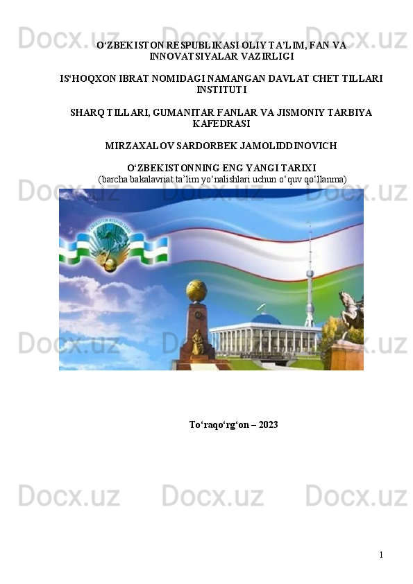 O‘ZBEKISTON RESPUBLIKASI OLIY TA’LIM, FAN VA
INNOVATSIYALAR VAZIRLIGI 
IS‘HOQXON IBRAT NOMIDAGI  NAMANGAN DAVLAT CHET TILLARI
INSTITUTI 
SHARQ TILLARI, GUMANITAR FANLAR VA JISMONIY TARBIYA
KAFEDRASI
MIRZAXALOV SARDORBEK JAMOLIDDINOVICH
O‘ZBEKISTONNING ENG YANGI TARIXI 
 (barcha bakalavriat ta’lim yo‘nalishlari uchun o‘quv qo‘llanma ) 
To‘raqo‘rg‘on – 2023 
1