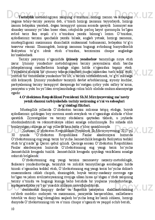 Tarixiylik   metodologiyasi   xalqning   o‘tmishini,   hozirgi   zamon   va   kelajagini
yagona   tabiiy-tarixiy   jarayon   deb,   o‘tmish   hozirgi   zamonni   tayyorlaydi,   hozirgi
zamon kelajakni yaratadi, degan taraqqiyot qonuni asosida qaraydi. Insoniyat ana
shunday   umumiy  yo‘ldan  borar   ekan,   istiqbolda   porloq   hayot   qurmoqchi   bo‘lgan
avlod   tarix   fani   orqali   o‘z   o‘tmishini   yaxshi   bilmog‘i   lozim.   O‘tmishni,
ajdodlarimiz   tarixini   qanchalik   yaxshi   bilsak,   anglab   yetsak,   hozirgi   zamonni,
mustaqilligimiz   mazmunini   shunchalik   mukammal   tushunamiz,   kelajakni   to‘g‘ri
tasavvur   etamiz.   Shuningdek,   hozirgi   zamonni   bugungi   avlodning   bunyodkorlik
faoliyatini   to‘g‘ri   idrok   etish   o‘tmishni,   tariximizni   chuqur   anglashga
ko‘maklashadi.
Tarixiy   jarayonni   o‘rganishda   ijtimoiy   yondashuv   tamoyiliga   rioya   etish
zarur.   Ijtimoiy   yondashuv   metodologiyasi   tarixiy   jarayonlarni   aholi   barcha
tabaqalarining   manfaatlarini   hisobga   olgan   holda   o‘rganishni   taqozo   etadi.
Voqealarni alohida bir ijtimoiy tabaqa manfaati nuqtai nazaridan turib tahlil etish,
yoritish bir tomonlama yondashuv bo‘lib, u tarixni soxtalashtiradi, to‘g‘ri xulosaga
olib kelmaydi.  Ijtimoiy yondashuv   tamoyili   davlat  arboblarining, siyosiy   kuchlar,
partiyalarning   tarixiy   taraqqiyot   darajasiga   ko‘rsatgan   ijobiy   yoki   salbiy   ta’sirini,
jamiyatni u yoki bu yo‘ldan rivojlanishidagi rolini bilib olishda muhim ahamiyatga
egadir.
4.O‘zbekiston Respublikasi Prezidenti Sh.M.Mirziyoyevning ma’naviy
yetuk shaxsni tarbiyalashda tarixiy xotiraning o‘rni va saboqlari
to‘g‘risidagi fikrlari.
Mustaqillik   yillarida   O‘zbekiston   tarixini   xolisona   tatqiq   etishga,   buyuk
ajdodlarimiz qoldirgan boy merosni asrab-avaylash va o‘rganishga alohida e’tibor
qaratildi.   Ziyoratgohlar   va   tarixiy   obidalarni   qaytadan   tiklash,   u   joylarda
obodonlashtirish   va   rekonstruksiya   ishlari   amalga   oshirilmoqda.   Bu   sohada   olib
borilayotgan ishlarga so‘ngi yillarda ham katta e’tibor qaratilmoqda.
Xususan, O‘zbekiston Respublikasi Prezidenti Sh.Mirziyoyevning 2017 yil
30   iyunda   “O‘zbekiston   Respublikasi   Fanlar   akademiyasi   huzurida
O‘zbekistonning eng yangi tarixi bo‘yicha Jamoatchilik kengashi faoliyatini tashkil
etish to‘g‘risida”gi Qarori qabul qilindi. Qarorga asosan O‘zbekiston Respublikasi
Fanlar   akademiyasi   huzurida   O‘zbekistonning   eng   yangi   tarixi   bo‘yicha
Jamoatchilik   kengashi   tuzildi.   Jamoatchilik   kengashi   quyidagi   vazifalarni   amalga
oshirish belgilandi :
O‘zbekistonning   eng   yangi   tarixini   zamonaviy   nazariy-metodologik,
fanlararo   yondashuvlarga,   tarixiylik   va   xolislik   tamoyillariga   asoslangan   holda
tizimli o‘rganishni tashkil etish, O‘zbekistonning eng yangi tarixi bo‘yicha dolzarb
muammolarni   ishlab   chiqish,   shuningdek,   buyuk   tarixiy-madaniy   merosga   ega
bo‘lgan va jahon sivilizatsiyasining rivojiga ulkan hissa qo‘shgan o‘zbek xalqining
tarixiy   o‘tmishi   va   bugungi   kuniga   baho   berishda   bir   yoqlama   yondashuvlarga,
aqidaparastlikka yo‘l qo‘ymaslik ishlarini muvofiqlashtirish;
demokratik   huquqiy   davlat   va   fuqarolik   jamiyatini   shakllantirishning
«o‘zbek   modeli»   mohiyati   va   mazmunini,   jamiyatda   barqarorlikni,   millatlararo
totuvlik   va   diniy   bag‘rikenglikni   saqlash   bo‘yicha   keng  ko‘lamli   ishlarni,   hozirgi
dunyoda O‘zbekistonning roli va o‘rnini chuqur o‘rganish va yaqqol ochib berish;
10