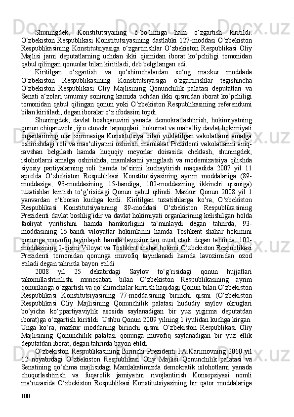 Shuningdek,   Konstitutsiyaning   6-bo‘limiga   ham   o‘zgartish   kiritildi.
O‘zbekiston   Respublikasi   Konstitutsiyasining   dastlabki   127-moddasi   O‘zbekiston
Respublikasining   Konstitutsiyasiga   o‘zgartirishlar   O‘zbekiston   Respublikasi   Oliy
Majlisi   jami   deputatlarning   uchdan   ikki   qismidan   iborat   ko‘pchiligi   tomonidan
qabul qilingan qonunlar bilan kiritiladi, deb belgilangan edi.
Kiritilgan   o‘zgartish   va   qo‘shimchalardan   so‘ng   mazkur   moddada
O‘zbekiston   Respublikasining   Konstitutsiyasiga   o‘zgartirishlar   tegishincha
O‘zbekiston   Respublikasi   Oliy   Majlisining   Qonunchilik   palatasi   deputatlari   va
Senati   a‘zolari   umumiy   sonining   kamida   uchdan   ikki   qismidan   iborat   ko‘pchiligi
tomonidan   qabul   qilingan   qonun   yoki   O‘zbekiston   Respublikasining   referendumi
bilan kiritiladi, degan iboralar o‘z ifodasini topdi.
Shuningdek,   davlat   boshqaruvini   yanada   demokratlashtirish,   hokimiyatning
qonun chiqaruvchi, ijro etuvchi tarmoqlari, hukumat va mahalliy davlat hokimiyati
organlarining   ular   zimmasiga   Konstitutsiya   bilan   yuklatilgan   vakolatlarni   amalga
oshirishdagi roli va mas‘uliyatini   oshirish, mamlakat Prezidenti vakolatlarini aniq-
ravshan   belgilash   hamda   huquqiy   meyorlar   doirasida   cheklash,   shuningdek,
islohotlarni   amalga   oshirishda,   mamlakatni   yangilash   va   modernizatsiya   qilishda
siyosiy   partiyalarning   roli   hamda   ta‘sirini   kuchaytirish   maqsadida   207   yil   11
aprelda   O‘zbekiston   Respublikasi   Konstitutsiyasining   ayrim   moddalariga   (89-
moddasiga,   93-moddasining   15-bandiga,   102-moddasining   ikkinchi   qismiga)
tuzatishlar   kiritish   to‘g’risidagi   Qonun   qabul   qilindi.   Mazkur   Qonun   208   yil   1
yanvardan   e‘tiboran   kuchga   kirdi.   Kiritilgan   tuzatishlarga   ko‘ra,   O‘zbekiston
Respublikasi   Konstitutsiyasining   89-moddasi   O‘zbekiston   Respublikasining
Prezidenti davlat boshlig’idir va davlat hokimiyati organlarining kelishilgan holda
faoliyat   yuritishini   hamda   hamkorligini   ta‘minlaydi   degan   tahrirda,   93-
moddasining   15-bandi   viloyatlar   hokimlarini   hamda   Toshkent   shahar   hokimini
qonunga   muvofiq   tayinlaydi   hamda   lavozimidan   ozod   etadi   degan   tahrirda,   102-
moddasining 2-qismi Viloyat va Toshkent shahar hokimi O‘zbekiston Respublikasi
Prezidenti   tomonidan   qonunga   muvofiq   tayinlanadi   hamda   lavozimidan   ozod
etiladi degan tahrirda bayon etildi.
208   yil   25   dekabrdagi   Saylov   to‘g’risidagi   qonun   hujjatlari
takomillashtirilishi   munosabati   bilan   O‘zbekiston   Respublikasining   ayrim
qonunlariga o‘zgartish va qo‘shimchalar kiritish haqidagi Qonun bilan O‘zbekiston
Respublikasi   Konstitutsiyasining   77-moddasining   birinchi   qismi   (O‘zbekiston
Respublikasi   Oliy   Majlisining   Qonunchilik   palatasi   hududiy   saylov   okruglari
bo‘yicha   ko‘ppartiyaviylik   asosida   saylanadigan   bir   yuz   yigirma   deputatdan
iborat)ga o‘zgartish kiritildi. Ushbu Qonun 209 yilning 1 iyulidan kuchga kirgan.
Unga   ko‘ra,   mazkur   moddaning   birinchi   qismi   O‘zbekiston   Respublikasi   Oliy
Majlisining   Qonunchilik   palatasi   qonunga   muvofiq   saylanadigan   bir   yuz   ellik
deputatdan iborat, degan tahrirda bayon etildi.
O‘zbekiston   Respublikasining   Birinchi   Prezidenti   I.A.Karimovning   2010   yil
12   noyabrdagi   O‘zbekiston   Respublikasi   Oliy   Majlisi   Qonunchilik   palatasi   va
Senatining   qo‘shma   majlisidagi   Mamlakatimizda   demokratik   islohotlarni   yanada
chuqurlashtirish   va   fuqarolik   jamiyatini   rivojlantirish   Konsepsiyasi   nomli
ma‘ruzasida   O‘zbekiston   Respublikasi   Konstitutsiyasining   bir   qator   moddalariga
10 