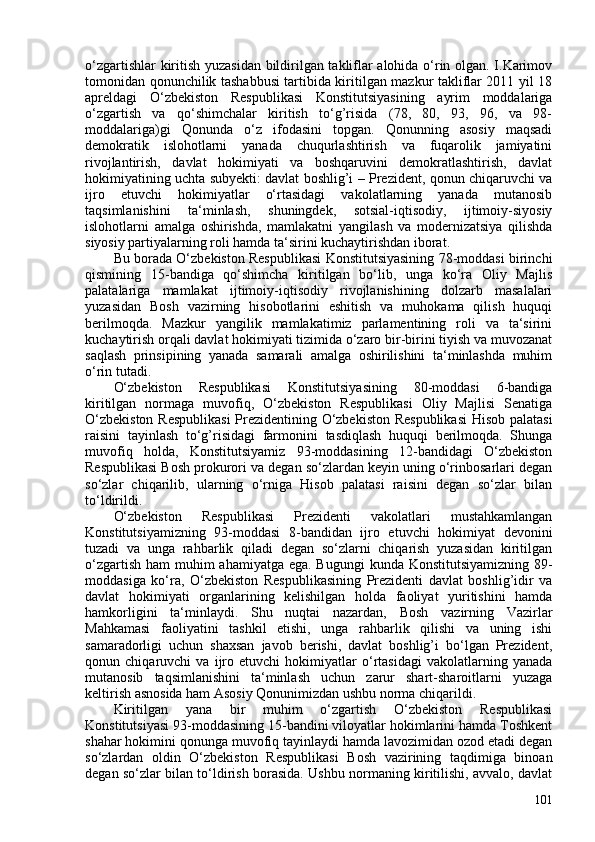 o‘zgartishlar kiritish yuzasidan bildirilgan takliflar alohida o‘rin olgan. I.Karimov
tomonidan qonunchilik tashabbusi tartibida kiritilgan mazkur takliflar 2011 yil 18
apreldagi   O‘zbekiston   Respublikasi   Konstitutsiyasining   ayrim   moddalariga
o‘zgartish   va   qo‘shimchalar   kiritish   to‘g’risida   (78,   80,   93,   96,   va   98-
moddalariga)gi   Qonunda   o‘z   ifodasini   topgan.   Qonunning   asosiy   maqsadi
demokratik   islohotlarni   yanada   chuqurlashtirish   va   fuqarolik   jamiyatini
rivojlantirish,   davlat   hokimiyati   va   boshqaruvini   demokratlashtirish,   davlat
hokimiyatining uchta subyekti: davlat boshlig’i – Prezident, qonun chiqaruvchi va
ijro   etuvchi   hokimiyatlar   o‘rtasidagi   vakolatlarning   yanada   mutanosib
taqsimlanishini   ta‘minlash,   shuningdek,   sotsial-iqtisodiy,   ijtimoiy-siyosiy
islohotlarni   amalga   oshirishda,   mamlakatni   yangilash   va   modernizatsiya   qilishda
siyosiy partiyalarning roli hamda ta‘sirini kuchaytirishdan iborat.
Bu borada O‘zbekiston Respublikasi Konstitutsiyasining 78-moddasi birinchi
qismining   15-bandiga   qo‘shimcha   kiritilgan   bo‘lib,   unga   ko‘ra   Oliy   Majlis
palatalariga   mamlakat   ijtimoiy-iqtisodiy   rivojlanishining   dolzarb   masalalari
yuzasidan   Bosh   vazirning   hisobotlarini   eshitish   va   muhokama   qilish   huquqi
berilmoqda.   Mazkur   yangilik   mamlakatimiz   parlamentining   roli   va   ta‘sirini
kuchaytirish orqali davlat hokimiyati tizimida o‘zaro bir-birini tiyish va muvozanat
saqlash   prinsipining   yanada   samarali   amalga   oshirilishini   ta‘minlashda   muhim
o‘rin tutadi.
O‘zbekiston   Respublikasi   Konstitutsiyasining   80-moddasi   6-bandiga
kiritilgan   normaga   muvofiq,   O‘zbekiston   Respublikasi   Oliy   Majlisi   Senatiga
O‘zbekiston Respublikasi  Prezidentining O‘zbekiston Respublikasi  Hisob palatasi
raisini   tayinlash   to‘g’risidagi   farmonini   tasdiqlash   huquqi   berilmoqda.   Shunga
muvofiq   holda,   Konstitutsiyamiz   93-moddasining   12-bandidagi   O‘zbekiston
Respublikasi Bosh prokurori va degan so‘zlardan keyin uning o‘rinbosarlari degan
so‘zlar   chiqarilib,   ularning   o‘rniga   Hisob   palatasi   raisini   degan   so‘zlar   bilan
to‘ldirildi.
O‘zbekiston   Respublikasi   Prezidenti   vakolatlari   mustahkamlangan
Konstitutsiyamizning   93-moddasi   8-bandidan   ijro   etuvchi   hokimiyat   devonini
tuzadi   va   unga   rahbarlik   qiladi   degan   so‘zlarni   chiqarish   yuzasidan   kiritilgan
o‘zgartish ham  muhim  ahamiyatga ega. Bugungi  kunda   Konstitutsiyamizning 89-
moddasiga   ko‘ra,   O‘zbekiston   Respublikasining   Prezidenti   davlat   boshlig’idir   va
davlat   hokimiyati   organlarining   kelishilgan   holda   faoliyat   yuritishini   hamda
hamkorligini   ta‘minlaydi.   Shu   nuqtai   nazardan,   Bosh   vazirning   Vazirlar
Mahkamasi   faoliyatini   tashkil   etishi,   unga   rahbarlik   qilishi   va   uning   ishi
samaradorligi   uchun   shaxsan   javob   berishi,   davlat   boshlig’i   bo‘lgan   Prezident,
qonun   chiqaruvchi   va   ijro   etuvchi   hokimiyatlar   o‘rtasidagi   vakolatlarning   yanada
mutanosib   taqsimlanishini   ta‘minlash   uchun   zarur   shart-sharoitlarni   yuzaga
keltirish asnosida ham Asosiy Qonunimizdan ushbu norma chiqarildi.
Kiritilgan   yana   bir   muhim   o‘zgartish   O‘zbekiston   Respublikasi
Konstitutsiyasi 93-moddasining 15-bandini viloyatlar hokimlarini hamda Toshkent
shahar hokimini qonunga muvofiq tayinlaydi hamda lavozimidan ozod etadi degan
so‘zlardan   oldin   O‘zbekiston   Respublikasi   Bosh   vazirining   taqdimiga   binoan
degan so‘zlar bilan to‘ldirish borasida. Ushbu normaning kiritilishi, avvalo, davlat
101 