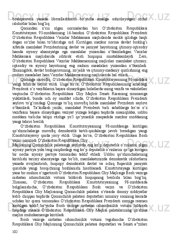 boshqaruvini   yanada   liberallashtirish   bo‘yicha   amalga   oshirilayotgan   izchil
islohotlar bilan bog’liq.
Qonundan   o‘rin   olgan   normalardan   biri   O‘zbekiston   Respublikasi
Konstitutsiyasi   93-moddasining   16-bandini   O‘zbekiston   Respublikasi   Prezidenti
O‘zbekiston   Respublikasi   Vazirlar   Mahkamasi   majlislarida   raislik   qilishga   haqli
degan   so‘zlar   bilan   to‘ldirishga   oid.   Kiritilgan   mazkur   norma   davlat   boshlig’i
sifatida   mamlakat   Prezidentining   davlat   va   jamiyat   hayotining   ijtimoiy-iqtisodiy
hamda   siyosiy   ahamiyatga   ega   masalalar   yuzasidan   o‘tkaziladigan   Vazirlar
Mahkamasi   majlislarida   ishtirok   etish   huquqini   mustahkamlaydi.   Zero,
O‘zbekiston   Respublikasi   Vazirlar   Mahkamasining   majlislari   mamlakat   ijtimoiy,
iqtisodiy   va   siyosiy   hayotining   eng   muhim   masalalari   yuzasidan   o‘tkaziladi.
Shuningdek, davlat boshqaruvining, xo‘jalik va ijtimoiy-madaniy qurilishning eng
muhim masalalari ham Vazirlar Mahkamasining majlislarida hal etiladi.
Qonunga muvofiq, O‘zbekiston Respublikasi Konstitutsiyasining 96-moddasi
yangi   tahrirda   bayon   etildi.   Unga   ko‘ra,   O‘zbekiston   Respublikasining   amaldagi
Prezidenti o‘z vazifalarini bajara olmaydigan holatlarda uning vazifa va vakolatlari
vaqtincha   O‘zbekiston   Respublikasi   Oliy   Majlisi   Senati   Raisining   zimmasiga
yuklatiladi,   bunda   uch   oy   muddat   ichida,   O‘zbekiston   Respublikasi   Prezidenti
saylovi   to‘g’risidagi   Qonunga   to‘liq   muvofiq   holda   mamlakat   Prezidenti   saylovi
o‘tkaziladi.   Ta‘kidlash   joizki,   mamlakat   Prezidenti   turli   sabablarga   ko‘ra   o‘z
vazifasini   bajara   olmaydigan   vaziyat   yuzaga   kelgan   taqdirda   noaniqlikka,   ushbu
moddani   turlicha   talqin   etishga   yo‘l   qo‘ymaslik   maqsadida   mazkur   moddaning
yangi tahriri berildi.
O‘zbekiston   Respublikasi   Konstitutsiyasining   98-moddasiga   kiritilgan
qo‘shimchalarga   muvofiq   demokratik   tartib-qoidalarga   javob   beradigan   yangi
Konstitutsiyaviy   qoida   joriy   etildi.   Unga   ko‘ra,   O‘zbekiston   Respublikasi   Bosh
vaziri nomzodi  O‘zbekiston Respublikasi Oliy
Majlisining Qonunchilik palatasiga saylovda eng ko‘p deputatlik o‘rinlarini olgan
siyosiy partiya yoki teng miqdordagi eng ko‘p deputatlik o‘rinlarini qo‘lga kiritgan
bir   necha   siyosiy   partiya   tomonidan   taklif   etiladi.   Ushbu   qo‘shimchalarning
kiritilishi   tarixiy   ahamiyatga   ega   bo‘lib,   mamlakatimizda   demokratik   islohotlarni
yanada   rivojlantirish,   huquqiy   demokratik   davlat   va   ochiq   fuqarolik   jamiyati
qurishda   yangi   bosqichning   boshlanishi   hisoblanadi.   Konstitutsiyaga   kiritilgan
yana bir muhim o‘zgartirish O‘zbekiston Respublikasi Oliy Majlisiga Bosh vazirga
nisbatan   ishonchsizlik   votumi   bildirish   huquqining   berilishi   bilan   bog’liq.
Xususan,   O‘zbekiston   Respublikasi   Konstitutsiyasining   98-moddasida
belgilanishicha,   O‘zbekiston   Respublikasi   Bosh   vaziri   va   O‘zbekiston
Respublikasi   Oliy   Majlisining   Qonunchilik   palatasi   o‘rtasida   doimiy   ziddiyatlar
kelib  chiqqan   taqdirda  Qonunchilik   palatasi   deputatlari   umumiy   sonining  kamida
uchdan   bir   qismi   tomonidan   O‘zbekiston   Respublikasi   Prezidenti   nomiga  rasman
kiritilgan   taklif   bo‘yicha   Bosh   vazirga   nisbatan   ishonchsizlik   votumi   bildirish
haqidagi   masala   O‘zbekiston   Respublikasi   Oliy   Majlisi   palatalarining   qo‘shma
majlisi muhokamasiga kiritiladi.
Bosh   vazirga   nisbatan   ishonchsizlik   votumi   tegishincha   O‘zbekiston
Respublikasi   Oliy  Majlisining   Qonunchilik   palatasi   deputatlari   va   Senati   a zolari‟
102 