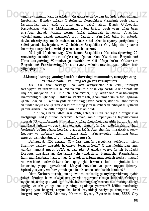 umumiy  sonining   kamida  uchdan  ikki  qismi  ovoz   bergan  taqdirda  qabul  qilingan
hisoblanadi.   Bunday   holatda   O‘zbekiston   Respublikasi   Prezidenti   Bosh   vazirni
lavozimidan   ozod   etish   bo‘yicha   qaror   qabul   qiladi.   Bunda   O‘zbekiston
Respublikasi   Vazirlar   Mahkamasining   butun   tarkibi   Bosh   vazir   bilan   birga
iste’foga   chiqadi.   Mazkur   norma   davlat   hokimiyati   tarmoqlari   o‘rtasidagi
vakolatlarning   yanada   mutanosib   taqsimlanishini   ta‘minlash   bilan   bir   qatorda,
davlat   ahamiyatiga   molik   muhim   masalalarni   hal   qilishda   siyosiy   partiyalarning
rolini   yanada   kuchaytiradi   va   O‘zbekiston   Respublikasi   Oliy   Majlisining   davlat
hokimiyati organlari tizimidagi o‘rnini ancha oshiradi.
2011   yil   12   dekabrdagi   O‘zbekiston   Respublikasi   Konstitutsiyasining   90-
moddasiga   tuzatish   kiritish   to‘g’risidagi   Qonun   bilan   O‘zbekiston   Respublikasi
Konstitutsiyasining   90-moddasiga   tuzatish   kiritildi.   Unga   ko‘ra,   O‘zbekiston
Respublikasi   Prezidentining   Konstitutsiyaviy   vakolat   muddati   yetti   yildan   besh
yilga qisqartirildi.
 
3.Mustaqil taraqqiyotning dastlabki davridagi muammolar, taraqqiyotning
“O‘zbek modeli” va uning o‘ziga xos xususiyatlari .
XX asr   jahon   tarixiga   juda   katta   o‘zgarishlar   olib   keldi,   insoniyat
taraqqiyoti   va   tanazzulida   nihoyatda   muhim   o‘ringa   ega   bo‘ldi.   Asr   boshida   rus
inqilobi, rus-yapon urushi, Birinchi jahon urushi, 20-yillardan Sho‘rolar hokimiyati
hukmronligini iqtisodiy jihatdan mustahkamlash, jahon tamaddunida turli qarama-
qarshiliklar, ya‘ni Germaniyada fashizmning paydo bo‘lishi, ikkinchi jahon urushi
va undan keyin ikki qarama-qarshi tizimning yuzaga kelishi va nihoyat 80-yillarda
parchalanishi juda katta o‘zgarishlarni boshlab berdi.
Bu o‘rinda, albatta, 90-yillarga kelib, sobiq SSSRda qanday tub o‘zgarishlar
bo‘lganiga   jiddiy   e‘tibor   beramiz.   Demak,   sobiq   imperiyaning   tajovuzkorona
siyosati  73 yil  mobaynida  asta-sekinlik bilan chok-chokidan sitila  bordi. Natijada
mamlakat   ijtimoiy-siyosiy   jarayonlarini   ham,   odamlar   xatti-harakatini   ham
boshqarib   bo‘lmaydigan   holatlar   vujudga   keldi.   Ana   shunday   murakkab   siyosiy-
huquqiy   va   ma‘naviy   muhim   hamda   aholi   ma‘naviy-ruhiy   holatining   butun
miqyosi va mohiyatini to‘g’ri baholash lozim edi.
Darhaqiqat,   XX   asrning   80-yillari   oxirida   respublika   yetakchisi   Islom
Karimov   qanday   sharoitda   hokimiyat   tepasiga   keldi?   O‘tmishdoshlaridan   unga
qanday   jamiyat   meros   bo‘lib   qolgan   edi?   U   qanday   vaziyatda   ish   boshladi?
Darvoqe,   masalaga   ana   shu   tarzda   xolis   yondashilsa,   bizningcha,   Prezidentning
ham, mamlakatning ham to‘laqonli qiyofasi, xalqimizning xohish-irodasi, maqsad
va   vazifalari,   tashvish-iztiroblari,   qo‘yingki,   hammasi   ko‘z   o‘ngimizda   kino
lentasiday   yaqqol   gavdalanadi.   Mavjud   hodisalar   va   qaror   topgan   ijtimoiy-
iqtisodiy, siyosiy-ma‘naviy muhitga adolatli tarzda baho berish kerak edi!
Islom   Karimov   respublikaning   birinchi   rahbarligiga   saylanganidanoq,   aytish
joizki,   Markaz   bilan   o‘ziga   xos,   ya‘ni   teng   munosabatga   kirishdi!   Ochiqroq
aytganda, uning qat‘iyatliligi, u yoki  bu tomonga og’masdan  o‘z mustaqil  fikriga
egaligi   va   o‘z   yo‘liga   sobitligi   ulug’   og’alarga   yoqmadi?!   Millat   manfaatiga
ko‘proq   yon   bosgani,   respublika   ichki   hayotidagi   vaziyatga   chuqurroq   kirib
borgani   sayin   KPSS   Markaziy   Komiteti   Siyosiy   Byurosida   ham,   SSSR   Oliy
103 