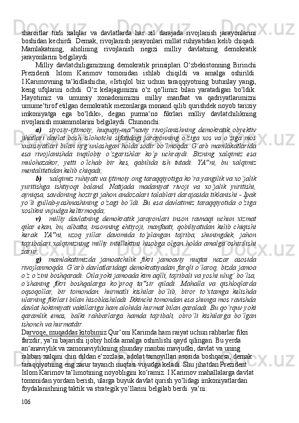 sharoitlar   turli   xalqlar   va   davlatlarda   har   xil   darajada   rivojlanish   jarayonlarini
boshidan kechirdi. Demak, rivojlanish jarayonlari millat ruhiyatidan kelib chiqadi.
Mamlakatning,   aholining   rivojlanish   negizi   milliy   davlatning   demokratik
jarayonlarini belgilaydi.
Milliy   davlatchiligimizning   demokratik   prinsiplari   O‘zbekistonning   Birinchi
Prezidenti   Islom   Karimov   tomonidan   ishlab   chiqildi   va   amalga   oshirildi.
I.Karimovning   ta‘kidlashicha,   «Istiqlol   biz   uchun   taraqqiyotning   butunlay   yangi,
keng   ufqlarini   ochdi.   O‘z   kelajagimizni   o‘z   qo‘limiz   bilan   yaratadigan   bo‘ldik.
Hayotimiz   va   umumiy   xonadonimizni   milliy   manfaat   va   qadriyatlarimizni
umume‘tirof etilgan demokratik mezonlarga monand qilib qurishdek noyob tarixiy
imkoniyatga   ega   bo‘ldik»,   degan   purma‘no   fikrlari   milliy   davlatchilikning
rivojlanish muammolarini belgilaydi.  Chunonchi:
a) siyosiy-ijtimoiy,   huquqiy-ma naviy   rivojlanishning   demokratik   obyektiv‟
jihatlari   davlat   bosh   islohotchi   sifatidagi   jarayonning   o‘ziga   xos   va   o‘ziga   mos
xususiyatlari   bilan uyg’unlashgan  holda sodir   bo‘lmoqda.  G’arb  mamlakatlarida
esa   rivojlanishda   inqilobiy   o‘zgarishlar   ko‘p   uchraydi.   Bizning   xalqimiz   esa
mulohazakor,   yetti   o‘lchab   bir   kes,   qabilida   ish   tutadi.   YA ni,   bu   xalqimiz	
‟
mentalitetidan kelib chiqadi;
b) xalqimiz ruhiyati va ijtimoiy ong taraqqiyotiga ko‘ra yangilik va xo‘jalik
yuritishga   ishtiyoqi   baland.   Natijada   madaniyat   rivoji   va   xo‘jalik   yuritishi,
ayniqsa, savdoning hozirgi jahon andozalari talablari darajasida tiklanishi - Ipak
yo‘li   gullab-yashnashining   o‘zagi   bo‘ldi.   Bu   esa   davlatimiz   taraqqiyotida   o‘ziga
xoslikni vujudga keltirmoqda;
v) milliy   davlatning   demokratik   jarayonlari   inson   ravnaqi   uchun   xizmat
qilar   ekan,   bu,   albatta,   insonning   ehtiyoji,   manfaati,   qobiliyatidan   kelib   chiqishi
kerak.   YA ni,   uzoq   yillar   davomida   to‘plangan   tajriba,   shuningdek,   jahon	
‟
tajribalari xalqimizning milliy intellektini hisobga olgan holda amalga oshirilishi
zarur;
g) mamlakatimizda   jamoatchilik   fikri   jamoaviy   nuqtai   nazar   asosida
rivojlanmoqda. G’arb davlatlaridagi  demokratiyadan  farqli  o‘laroq,  bizda jamoa
o‘z o‘zini boshqaradi. Oila yoki jamoada kim aqlli, tajribali va yoshi ulug’ bo‘lsa,
o‘shaning   fikri   boshqalarga   ko‘proq   ta sir   qiladi.   Mahalla   va   qishloqlarda	
‟
oqsoqollar,   bir   tomondan.   hurmatli   kishilar   bo‘lib,   biror   to‘xtamga   kelishda
ularning fikrlari bilan hisoblashiladi. Ikkinchi tomondan esa shunga mos ravishda
davlat hokimiyati vakillariga ham alohida hurmat bilan qaraladi. Bu qo‘rquv yoki
qaramlik   emas,   balki   rahbarlarga   hamda   tajribali,   obro‘li   kishilarga   bo‘lgan
ishonch va hurmatdir.
Darvoqe, muqaddas kitobimiz Qur‘oni Karimda ham raiyat uchun rahbarlar fikri 
farzdir, ya‘ni bajarishi ijobiy holda amalga oshirilishi qayd qilingan. Bu yerda 
an‘anaviylik va  zamonaviylikning shunday manbai mavjudki, davlat va uning 
rahbari xalqini chin dildan e‘zozlasa, adolat tamoyillari asosida boshqarsa, demak 
taraqqiyotning eng zarur tayanch nuqtasi vujudga keladi. Shu jihatdan Prezident 
Islom Karimov ta‘limotining noyobligini ko‘ramiz. I.Karimov mahallalarga davlat 
tomonidan yordam berish, ularga buyuk davlat qurish yo‘lidagi imkoniyatlardan 
foydalanishning taktik va strategik yo‘llarini belgilab berdi. ya‘ni:
106 