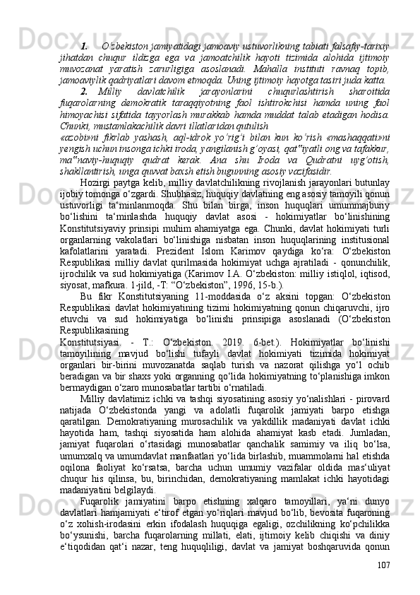 1. O‘zbekiston jamiyatidagi jamoaviy ustuvorlikning tabiati falsafiy-tarixiy
jihatdan   chuqur   ildizga   ega   va   jamoatchilik   hayoti   tizimida   alohida   ijtimoiy
muvozanat   yaratish   zarurligiga   asoslanadi.   Mahalla   instituti   ravnaq   topib,
jamoaviylik qadriyatlari davom etmoqda. Uning ijtimoiy hayotga tasiri juda katta.
2. Milliy   davlatchilik   jarayonlarini   chuqurlashtirish   sharoitida
fuqarolarning   demokratik   taraqqiyotning   faol   ishtirokchisi   hamda   uning   faol
himoyachisi   sifatida   tayyorlash   murakkab   hamda   muddat   talab   etadigan   hodisa.
Chunki, mustamlakachilik davri illatlaridan qutulish
«azobi»ni   fikrlab   yashash,   aql-idrok   yo‘rig’i   bilan   kun   ko‘rish   «mashaqqati»ni
yengish uchun insonga ichki iroda, yangilanish g’oyasi, qat iyatli ong va tafakkur,‟
ma naviy-huquqiy   qudrat   kerak.   Ana   shu   Iroda   va   Qudratni   uyg’otish,	
‟
shakllantirish, unga quvvat baxsh etish bugunning asosiy vazifasidir.
Hozirgi  paytga kelib, milliy davlatchilikning rivojlanish jarayonlari butunlay
ijobiy tomonga o‘zgardi. Shubhasiz, huquqiy davlatning eng asosiy tamoyili qonun
ustuvorligi   ta‘minlanmoqda.   Shu   bilan   birga,   inson   huquqlari   umummajburiy
bo‘lishini   ta‘minlashda   huquqiy   davlat   asosi   -   hokimiyatlar   bo‘linishining
Konstitutsiyaviy   prinsipi   muhim   ahamiyatga   ega.   Chunki,   davlat   hokimiyati   turli
organlarning   vakolatlari   bo‘linishiga   nisbatan   inson   huquqlarining   institusional
kafolatlarini   yaratadi.   Prezident   Islom   Karimov   qaydiga   ko‘ra:   O‘zbekiston
Respublikasi   milliy   davlat   qurilmasida   hokimiyat   uchga   ajratiladi   -   qonunchilik,
ijrochilik va sud hokimiyatiga   ( Karimov I.A. O‘zbekiston:  milliy istiqlol, iqtisod,
siyosat, mafkura. 1-jild, -T: “O‘zbekiston”, 1996, 15-b. ).
Bu   fikr   Konstitutsiyaning   11-moddasida   o‘z   aksini   topgan:   O‘zbekiston
Respublikasi   davlat   hokimiyatining   tizimi   hokimiyatning   qonun   chiqaruvchi,   ijro
etuvchi   va   sud   hokimiyatiga   bo‘linishi   prinsipiga   asoslanadi   ( O‘zbekiston
Respublikasining
Konstitutsiyasi.   -   T.:   O‘zbekiston.   2019.   6-bet. ).   Hokimiyatlar   bo‘linishi
tamoyilining   mavjud   bo‘lishi   tufayli   davlat   hokimiyati   tizimida   hokimiyat
organlari   bir-birini   muvozanatda   saqlab   turish   va   nazorat   qilishga   yo‘l   ochib
beradigan va bir shaxs yoki organning qo‘lida hokimiyatning to‘planishiga imkon
bermaydigan o‘zaro munosabatlar tartibi o‘rnatiladi.
Milliy  davlatimiz  ichki  va  tashqi   siyosatining   asosiy   yo‘nalishlari  -   pirovard
natijada   O‘zbekistonda   yangi   va   adolatli   fuqarolik   jamiyati   barpo   etishga
qaratilgan.   Demokratiyaning   murosachilik   va   yakdillik   madaniyati   davlat   ichki
hayotida   ham,   tashqi   siyosatida   ham   alohida   ahamiyat   kasb   etadi.   Jumladan,
jamiyat   fuqarolari   o‘rtasidagi   munosabatlar   qanchalik   samimiy   va   iliq   bo‘lsa,
umumxalq va umumdavlat manfaatlari yo‘lida birlashib, muammolarni hal etishda
oqilona   faoliyat   ko‘rsatsa,   barcha   uchun   umumiy   vazifalar   oldida   mas‘uliyat
chuqur   his   qilinsa,   bu,   birinchidan,   demokratiyaning   mamlakat   ichki   hayotidagi
madaniyatini belgilaydi.
Fuqarolik   jamiyatini   barpo   etishning   xalqaro   tamoyillari,   ya‘ni   dunyo
davlatlari  hamjamiyati   e‘tirof   etgan  yo‘riqlari   mavjud bo‘lib, bevosita  fuqaroning
o‘z   xohish-irodasini   erkin   ifodalash   huquqiga   egaligi,   ozchilikning   ko‘pchilikka
bo‘ysunishi,   barcha   fuqarolarning   millati,   elati,   ijtimoiy   kelib   chiqishi   va   diniy
e‘tiqodidan   qat‘i   nazar,   teng   huquqliligi,   davlat   va   jamiyat   boshqaruvida   qonun
107