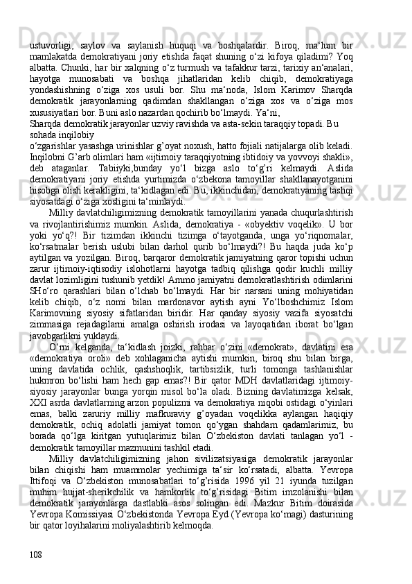 ustuvorligi,   saylov   va   saylanish   huquqi   va   boshqalardir.   Biroq,   ma‘lum   bir
mamlakatda   demokratiyani   joriy   etishda   faqat   shuning   o‘zi   kifoya   qiladimi?   Yoq
albatta. Chunki, har bir xalqning o‘z turmush va tafakkur tarzi, tarixiy an‘analari,
hayotga   munosabati   va   boshqa   jihatlaridan   kelib   chiqib,   demokratiyaga
yondashishning   o‘ziga   xos   usuli   bor.   Shu   ma‘noda,   Islom   Karimov   Sharqda
demokratik   jarayonlarning   qadimdan   shakllangan   o‘ziga   xos   va   o‘ziga   mos
xususiyatlari bor. Buni aslo nazardan qochirib bo‘lmaydi. Ya‘ni,
Sharqda demokratik jarayonlar uzviy ravishda va asta-sekin taraqqiy topadi. Bu 
sohada inqilobiy
o‘zgarishlar yasashga urinishlar g’oyat noxush, hatto fojiali natijalarga olib keladi.
Inqilobni G’arb olimlari ham «ijtimoiy taraqqiyotning ibtidoiy va yovvoyi shakli»,
deb   ataganlar.   Tabiiyki, bunday   yo‘l   bizga   aslo   to‘g’ri   kelmaydi.   Aslida
demokratiyani   joriy   etishda   yurtimizda   o‘zbekona   tamoyillar   shakllanayotganini
hisobga olish kerakligini, ta‘kidlagan edi. Bu, ikkinchidan, demokratiyaning tashqi
siyosatdagi o‘ziga xosligini ta‘minlaydi.
Milliy davlatchiligimizning demokratik tamoyillarini yanada chuqurlashtirish
va   rivojlantirishimiz   mumkin.   Aslida,   demokratiya   -   «obyektiv   voqelik».   U   bor
yoki   yo‘q?!   Bir   tizimdan   ikkinchi   tizimga   o‘tayotganda,   unga   yo‘riqnomalar,
ko‘rsatmalar   berish   uslubi   bilan   darhol   qurib   bo‘lmaydi?!   Bu   haqda   juda   ko‘p
aytilgan va yozilgan. Biroq, barqaror demokratik jamiyatning qaror topishi uchun
zarur   ijtimoiy-iqtisodiy   islohotlarni   hayotga   tadbiq   qilishga   qodir   kuchli   milliy
davlat lozimligini tushunib yetdik! Ammo jamiyatni demokratlashtirish odimlarini
SHo‘ro   qarashlari   bilan   o‘lchab   bo‘lmaydi.   Har   bir   narsani   uning   mohiyatidan
kelib   chiqib,   o‘z   nomi   bilan   mardonavor   aytish   ayni   Yo‘lboshchimiz   Islom
Karimovning   siyosiy   sifatlaridan   biridir.   Har   qanday   siyosiy   vazifa   siyosatchi
zimmasiga   rejadagilarni   amalga   oshirish   irodasi   va   layoqatidan   iborat   bo‘lgan
javobgarlikni yuklaydi.
O‘rni   kelganda,   ta‘kidlash   joizki,   rahbar   o‘zini   «demokrat»,   davlatini   esa
«demokratiya   oroli»   deb   xohlaganicha   aytishi   mumkin,   biroq   shu   bilan   birga,
uning   davlatida   ochlik,   qashshoqlik,   tartibsizlik,   turli   tomonga   tashlanishlar
hukmron   bo‘lishi   ham   hech   gap   emas?!   Bir   qator   MDH   davlatlaridagi   ijtimoiy-
siyosiy   jarayonlar   bunga   yorqin   misol   bo‘la   oladi.   Bizning   davlatimizga   kelsak,
XXI asrda davlatlarning arzon populizmi va demokratiya niqobi ostidagi o‘yinlari
emas,   balki   zaruriy   milliy   mafkuraviy   g’oyadan   voqelikka   aylangan   haqiqiy
demokratik,   ochiq   adolatli   jamiyat   tomon   qo‘ygan   shahdam   qadamlarimiz,   bu
borada   qo‘lga   kiritgan   yutuqlarimiz   bilan   O‘zbekiston   davlati   tanlagan   yo‘l   -
demokratik tamoyillar mazmunini tashkil etadi.
Milliy   davlatchiligimizning   jahon   sivilizatsiyasiga   demokratik   jarayonlar
bilan   chiqishi   ham   muammolar   yechimiga   ta‘sir   ko‘rsatadi,   albatta.   Yevropa
Ittifoqi   va   O‘zbekiston   munosabatlari   to‘g’risida   1996   yil   21   iyunda   tuzilgan
muhim   hujjat-sherikchilik   va   hamkorlik   to‘g’risidagi   Bitim   imzolanishi   bilan
demokratik   jarayonlarga   dastlabki   asos   solingan   edi.   Mazkur   Bitim   doirasida
Yevropa Komissiyasi O‘zbekistonda Yevropa Eyd (Yevropa ko‘magi) dasturining
bir qator loyihalarini moliyalashtirib kelmoqda.
108 