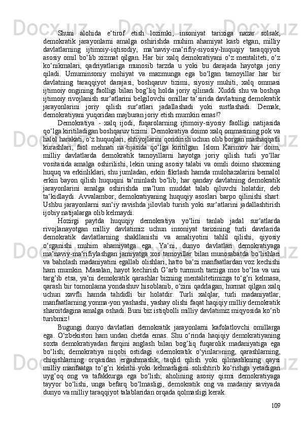 Shuni   alohida   e‘tirof   etish   lozimki,   insoniyat   tarixiga   nazar   solsak,
demokratik   jarayonlarni   amalga   oshirishda   muhim   ahamiyat   kasb   etgan,   milliy
davlatlarning   ijtimoiy-iqtisodiy,   ma‘naviy-ma‘rifiy-siyosiy-huquqiy   taraqqiyoti
asosiy   omil   bo‘lib   xizmat   qilgan.   Har   bir   xalq   demokratiyani   o‘z   mentaliteti,   o‘z
ko‘nikmalari,   qadriyatlariga   munosib   tarzda   u   yoki   bu   darajada   hayotga   joriy
qiladi.   Umuminsoniy   mohiyat   va   mazmunga   ega   bo‘lgan   tamoyillar   har   bir
davlatning   taraqqiyot   darajasi,   boshqaruv   tizimi,   siyosiy   muhiti,   xalq   ommasi
ijtimoiy ongining faolligi bilan bog’liq holda joriy qilinadi. Xuddi  shu va boshqa
ijtimoiy rivojlanish sur‘atlarini belgilovchi omillar ta‘sirida davlatning demokratik
jarayonlarini   joriy   qilish   sur‘atlari   jadallashadi   yoki   sustlashadi.   Demak,
demokratiyani yuqoridan majburan joriy etish mumkin emas!?
Demokratiya   -   xalq   ijodi,   fuqarolarning   ijtimoiy-siyosiy   faolligi   natijasida
qo‘lga kiritiladigan boshqaruv tizimi. Demokratiya doimo xalq ommasining pok va
halol harakati, o‘z huquqlari, ehtiyojlarini qondirish uchun olib borgan mashaqqatli
kurashlari,   faol   mehnati   na-tijasida   qo‘lga   kiritilgan.   Islom   Karimov   har   doim,
milliy   davlatlarda   demokratik   tamoyillarni   hayotga   joriy   qilish   turli   yo‘llar
vositasida   amalga   oshirilishi,   lekin   uning   asosiy   talabi   va   omili   doimo   shaxsning
huquq va erkinliklari, shu jumladan, erkin fikrlash hamda mulohazalarini bemalol
erkin   bayon   qilish   huquqini   ta‘minlash   bo‘lib,   har   qanday   davlatning   demokratik
jarayonlarini   amalga   oshirishda   ma‘lum   muddat   talab   qiluvchi   holatdir,   deb
ta‘kidlaydi.   Avvalambor,   demokratiyaning   huquqiy   asoslari   barpo   qilinishi   shart.
Ushbu   jarayonlarni   sun‘iy   ravishda   jilovlab   turish   yoki   sur‘atlarini   jadallashtirish
ijobiy natijalarga olib kelmaydi.
Hozirgi   paytda   huquqiy   demokratiya   yo‘lini   tanlab   jadal   sur‘atlarda
rivojlanayotgan   milliy   davlatimiz   uchun   insoniyat   tarixining   turli   davrlarida
demokratik   davlatlarning   shakllanishi   va   amaliyotini   tahlil   qilishi,   qiyosiy
o‘rganishi   muhim   ahamiyatga   ega.   Ya‘ni,   dunyo   davlatlari   demokratiyaga
ma‘naviy-ma‘rifiylashgan  jamiyatga  xos  tamoyillar   bilan munosabatda   bo‘lishlari
va baholash madaniyatini egallab olishlari, hatto ba‘zi manfaatlardan voz kechishi
ham  mumkin.  Masalan,   hayot  kechirish  G’arb  turmush  tarziga  mos  bo‘lsa  va  uni
targ’ib  etsa,   ya‘ni  demokratik  qarashlar  bizning  mentalitetimizga  to‘g’ri   kelmasa,
qarash bir tomonlama yondashuv hisoblanib, o‘zini qadrlagan, hurmat qilgan xalq
uchun   xavfli   hamda   tahdidli   bir   holatdir.   Turli   xalqlar,   turli   madaniyatlar,
manfaatlarning yonma-yon yashashi, yashay olishi faqat haqiqiy milliy demokratik
sharoitdagina amalga oshadi. Buni biz istiqbolli milliy davlatimiz miqyosida ko‘rib
turibmiz!
Bugungi   dunyo   davlatlari   demokratik   jarayonlarni   kafolatlovchi   omillarga
ega.   O‘zbekiston   ham   undan   chetda   emas.   Shu   o‘rinda   haqiqiy   demokratiyaning
soxta   demokratiyadan   farqini   anglash   bilan   bog’liq   fuqarolik   madaniyatiga   ega
bo‘lish;   demokratiya   niqobi   ostidagi   «demokratik   o‘yinlar»ning,   qarashlarning,
chiqishlarning   orqasidan   ergashmaslik;   taqlid   qilish   yoki   qilmaslikning   qaysi
milliy   manfaatga   to‘g’ri   kelishi   yoki   kelmasligini   solishtirib   ko‘rishga   yetadigan
uyg’oq   ong   va   tafakkurga   ega   bo‘lish;   aholining   asosiy   qismi   demokratiyaga
tayyor   bo‘lishi,   unga   befarq   bo‘lmasligi,   demokratik   ong   va   madaniy   saviyada
dunyo va milliy taraqqiyot talablaridan orqada qolmasligi kerak.
109