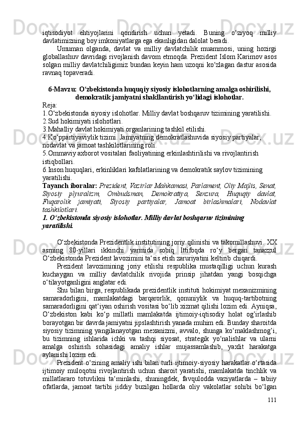 iqtisodiyot   ehtiyojlarini   qondirish   uchun   yetadi.   Buning   o‘ziyoq   milliy
davlatimizning boy imkoniyatlarga ega ekanligidan dalolat beradi.
Umuman   olganda,   davlat   va   milliy   davlatchilik   muammosi,   uning   hozirgi
globallashuv davridagi rivojlanish davom etmoqda. Prezident Islom Karimov asos
solgan milliy davlatchiligimiz bundan keyin ham uzoqni ko‘zlagan dastur asosida
ravnaq topaveradi.
6-Mavzu: O‘zbekistonda huquqiy siyosiy islohotlarning amalga oshirilishi,
demokratik jamiyatni shakllantirish yo‘lidagi islohotlar.
Reja:
1.O‘zbekistonda siyosiy islohotlar. Milliy davlat boshqaruv tizimining yaratilishi.
2.Sud hokimiyati islohotlari.
3.Mahalliy davlat hokimiyati organlarining tashkil etilishi.
4.Ko‘ppartiyaviylik tizimi. Jamiyatning demokratlashuvida siyosiy partiyalar, 
nodavlat va jamoat tashkilotlarining roli.
5.Ommaviy axborot vositalari faoliyatining erkinlashtirilishi va rivojlantirish 
istiqbollari.
6.Inson huquqlari, erkinliklari kafolatlarining va demokratik saylov tizimining 
yaratilishi.
Tayanch iboralar:  Prezident, Vazirlar Mahkamasi, Parlament, Oliy Majlis, Senat,
Siyosiy   plyuralizm,   Ombudsman,   Demokratiya,   Senzura,   Huquqiy   davlat,
Fuqarolik   jamiyati,   Siyosiy   partiyalar,   Jamoat   birlashmalari,   Nodavlat
tashkilotlari.
1. O‘zbekistonda siyosiy islohotlar. Milliy davlat boshqaruv tizimining 
yaratilishi.
O‘zbekistonda Prezidentlik institutining joriy qilinishi va takomillashuvi.   XX
asrning   80-yillari   ikkinchi   yarmida   sobiq   Ittifoqda   ro‘y   bergan   tanazzul
O‘zbekistonda Prezident lavozimini ta‘sis etish zaruriyatini keltirib chiqardi.
Prezident   lavozimining   joriy   etilishi   respublika   mustaqilligi   uchun   kurash
kuchaygan   va   milliy   davlatchilik   rivojida   prinsip   jihatdan   yangi   bosqichga
o‘tilayotganligini anglatar edi.
Shu bilan birga, respublikada prezidentlik instituti hokimiyat mexanizmining
samaradorligini,   mamlakatdagi   barqarorlik,   qonuniylik   va   huquq-tartibotning
samaradorligini qat‘iyan oshirish vositasi bo‘lib xizmat qilishi lozim edi. Ayniqsa,
O‘zbekiston   kabi   ko‘p   millatli   mamlakatda   ijtimoiy-iqtisodiy   holat   og’irlashib
borayotgan bir davrda jamiyatni jipslashtirish yanada muhim edi. Bunday sharoitda
siyosiy   tizimning   yangilanayotgan   mexanizmi,   avvalo,   shunga   ko‘maklashmog’i,
bu   tizimning   ishlarida   ichki   va   tashqi   siyosat,   strategik   yo‘nalishlar   va   ularni
amalga   oshirish   sohasidagi   amaliy   ishlar   mujassamlashib,   yaxlit   harakatga
aylanishi lozim edi.
Prezident o‘zining amaliy ishi bilan turli ijtimoiy-siyosiy harakatlar o‘rtasida
ijtimoiy   muloqotni   rivojlantirish   uchun   sharoit   yaratishi,   mamlakatda   tinchlik   va
millatlararo   totuvlikni   ta‘minlashi,   shuningdek,   favqulodda   vaziyatlarda   –   tabiiy
ofatlarda,   jamoat   tartibi   jiddiy   buzilgan   hollarda   oliy   vakolatlar   sohibi   bo‘lgan
111 