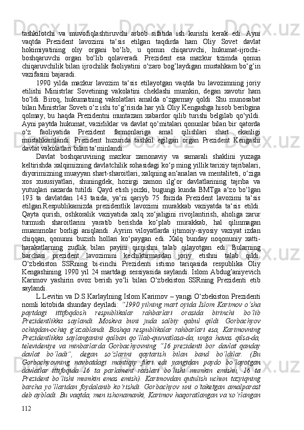 tashkilotchi   va   muvofiqlashtiruvchi   arbob   sifatida   ish   kurishi   kerak   edi.   Ayni
vaqtda   Prezident   lavozimi   ta‘sis   etilgan   taqdirda   ham   Oliy   Sovet   davlat
hokimiyatining   oliy   organi   bo‘lib,   u   qonun   chiqaruvchi,   hukumat-ijrochi-
boshqaruvchi   organ   bo‘lib   qolaveradi.   Prezident   esa   mazkur   tizimda   qonun
chiqaruvchilik bilan  ijrochilik faoliyatini  o‘zaro bog’laydigan  mustahkam  bo‘g’in
vazifasini bajaradi.
1990   yilda   mazkur   lavozim   ta‘sis   etilayotgan   vaqtda   bu   lavozimning   joriy
etilishi   Ministrlar   Sovetining   vakolatini   cheklashi   mumkin,   degan   xavotir   ham
bo‘ldi.   Biroq,   hukumatning   vakolatlari   amalda   o‘zgarmay   qoldi.   Shu   munosabat
bilan Ministrlar Soveti o‘z ishi to‘g’risida har yili Oliy Kengashga hisob beribgina
qolmay,   bu   haqda   Prezidentni   muntazam   xabardor   qilib   turishi   belgilab   qo‘yildi.
Ayni paytda hukumat, vazirliklar va davlat qo‘mitalari qonunlar bilan bir qatorda
o‘z   faoliyatida   Prezident   farmonlariga   amal   qilishlari   shart   ekanligi
mustahkamlandi.   Prezident   huzurida   tashkil   egilgan   organ   Prezident   Kengashi
davlat vakolatlari bilan ta‘minlandi.
Davlat   boshqaruvining   mazkur   zamonaviy   va   samarali   shaklini   yuzaga
keltirishda xalqimizning davlatchilik sohasidagi ko‘p ming yillik tarixiy tajribalari,
diyorimizning muayyan shart-sharoitlari, xalqning an‘analari va mentaliteti, o‘ziga
xos   xususiyatlari,   shuningdek,   hozirgi   zamon   ilg’or   davlatlarining   tajriba   va
yutuqlari   nazarda   tutildi.   Qayd   etish   joizki,   bugungi   kunda   BMTga   a‘zo   bo‘lgan
193   ta   davlatdan   143   tasida,   ya‘ni   qariyb   75   foizida   Prezident   lavozimi   ta‘sis
etilgan. Respublikamizda   prezidentlik   lavozimi   murakkab   vaziyatda   ta‘sis   etildi.
Qayta   qurish,   oshkoralik   vaziyatida   xalq   xo‘jaligini   rivojlantirish,   aholiga   zarur
turmush   sharoitlarini   yaratib   berishda   ko‘plab   murakkab,   hal   qilinmagan
muammolar   borligi   aniqlandi.   Ayrim   viloyatlarda   ijtimoiy-siyosiy   vaziyat   izdan
chiqqan,   qonunni   buzish   hollari   ko‘paygan   edi.   Xalq   bunday   noqonuniy   xatti-
harakatlarning   zudlik   bilan   payini   qirqishni   talab   qilayotgan   edi.   Bularning
barchasi   prezident   lavozimini   kechiktirmasdan   joriy   etishni   talab   qildi.
O‘zbekiston   SSRning   bi-rinchi   Prezidenti   istisno   tariqasida   respublika   Oliy
Kengashining   1990   yil   24   martdagi   sessiyasida   saylandi.   Islom   Abdug’aniyevich
Karimov   yashirin   ovoz   berish   yo‘li   bilan   O‘zbekiston   SSRning   Prezidenti   etib
saylandi.
L.Levitin va D.S.Karlaylning Islom Karimov – yangi O‘zbekiston Prezidenti
nomli   kitobida  shunday  deyiladi:   “1990  yilning  mart  oyida  Islom  Karimov   o‘sha
paytdagi   ittifoqdosh   respublikalar   rahbarlari   orasida   birinchi   bo‘lib
Prezidentlikka   saylandi.   Moskva   buni   juda   salbiy   qabul   qildi.   Gorbachyov
ochiqdan-ochiq   g’azablandi.   Boshqa   respublikalar   rahbarlari   esa,   Karimovning
Prezidentlikka   saylanganini   qalban   qo‘llab-quvvatlasa-da,   unga   havas   qilsa-da,
televideniye   va   minbarlarda   Gorbachyovning   “16   prezidenti   bor   davlat   qanday
davlat   bo‘ladi”,   degan   so‘zlarini   qaytarish   bilan   band   bo‘ldilar.   (Bu
Gorbachyovning   navbatdagi   mantiqiy   fikri   edi   yangidan   paydo   bo‘layotgan
davlatlar   ittifoqida   16   ta   parlament   raislari   bo‘lishi   mumkin   emishu,   16   ta
Prezident   bo‘lishi   mumkin   emas   emish).   Karimovdan   qutulish   uchun   tazyiqning
barcha   yo‘llaridan   foydalanib   ko‘rishdi.   Gorbachyov   uni   o‘taketgan   amalparast
deb aybladi. Bu vaqtda, men ishonamanki, Karimov haqoratlangan va xo‘rlangan
112 