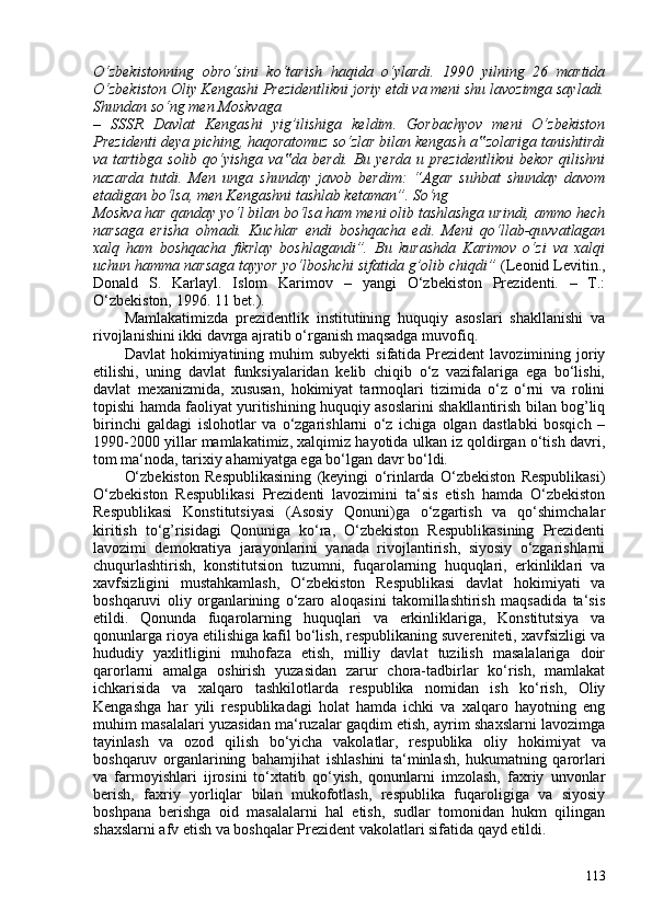 O‘zbekistonning   obro‘sini   ko‘tarish   haqida   o‘ylardi.   1990   yilning   26   martida
O‘zbekiston Oliy Kengashi Prezidentlikni joriy etdi va meni shu lavozimga sayladi.
Shundan so‘ng men Moskvaga
–   SSSR   Davlat   Kengashi   yig’ilishiga   keldim.   Gorbachyov   meni   O‘zbekiston
Prezidenti deya piching, haqoratomuz so‘zlar bilan kengash a zolariga tanishtirdi‟
va tartibga solib qo‘yishga va da berdi. Bu yerda  u prezidentlikni  bekor qilishni	
‟
nazarda   tutdi.   Men   unga   shunday   javob   berdim:   “Agar   suhbat   shunday   davom
etadigan bo‘lsa, men Kengashni tashlab ketaman”. So‘ng
Moskva har qanday yo‘l bilan bo‘lsa ham meni olib tashlashga urindi, ammo hech
narsaga   erisha   olmadi.   Kuchlar   endi   boshqacha   edi.   Meni   qo‘llab-quvvatlagan
xalq   ham   boshqacha   fikrlay   boshlagandi”.   Bu   kurashda   Karimov   o‘zi   va   xalqi
uchun hamma narsaga tayyor yo‘lboshchi sifatida g’olib chiqdi”  ( Leonid Levitin.,
Donald   S.   Karlayl.   Islom   Karimov   –   yangi   O‘zbekiston   Prezidenti.   –   T.:
O‘zbekiston, 1996. 11 bet. ).
Mamlakatimizda   prezidentlik   institutining   huquqiy   asoslari   shakllanishi   va
rivojlanishini ikki davrga ajratib o‘rganish maqsadga muvofiq.
Davlat  hokimiyatining  muhim  subyekti   sifatida  Prezident   lavozimining  joriy
etilishi,   uning   davlat   funksiyalaridan   kelib   chiqib   o‘z   vazifalariga   ega   bo‘lishi,
davlat   mexanizmida,   xususan,   hokimiyat   tarmoqlari   tizimida   o‘z   o‘rni   va   rolini
topishi hamda faoliyat yuritishining huquqiy asoslarini shakllantirish bilan bog’liq
birinchi   galdagi   islohotlar   va   o‘zgarishlarni   o‘z   ichiga   olgan   dastlabki   bosqich   –
1990-200 yillar mamlakatimiz, xalqimiz hayotida ulkan iz qoldirgan o‘tish davri,
tom ma‘noda, tarixiy ahamiyatga ega bo‘lgan davr bo‘ldi.
O‘zbekiston   Respublikasining   (keyingi   o‘rinlarda   O‘zbekiston   Respublikasi)
O‘zbekiston   Respublikasi   Prezidenti   lavozimini   ta‘sis   etish   hamda   O‘zbekiston
Respublikasi   Konstitutsiyasi   (Asosiy   Qonuni)ga   o‘zgartish   va   qo‘shimchalar
kiritish   to‘g’risidagi   Qonuniga   ko‘ra,   O‘zbekiston   Respublikasining   Prezidenti
lavozimi   demokratiya   jarayonlarini   yanada   rivojlantirish,   siyosiy   o‘zgarishlarni
chuqurlashtirish,   konstitutsion   tuzumni,   fuqarolarning   huquqlari,   erkinliklari   va
xavfsizligini   mustahkamlash,   O‘zbekiston   Respublikasi   davlat   hokimiyati   va
boshqaruvi   oliy   organlarining   o‘zaro   aloqasini   takomillashtirish   maqsadida   ta‘sis
etildi.   Qonunda   fuqarolarning   huquqlari   va   erkinliklariga,   Konstitutsiya   va
qonunlarga rioya etilishiga kafil bo‘lish, respublikaning suvereniteti, xavfsizligi va
hududiy   yaxlitligini   muhofaza   etish,   milliy   davlat   tuzilish   masalalariga   doir
qarorlarni   amalga   oshirish   yuzasidan   zarur   chora-tadbirlar   ko‘rish,   mamlakat
ichkarisida   va   xalqaro   tashkilotlarda   respublika   nomidan   ish   ko‘rish,   Oliy
Kengashga   har   yili   respublikadagi   holat   hamda   ichki   va   xalqaro   hayotning   eng
muhim masalalari yuzasidan ma‘ruzalar gaqdim etish, ayrim shaxslarni lavozimga
tayinlash   va   ozod   qilish   bo‘yicha   vakolatlar,   respublika   oliy   hokimiyat   va
boshqaruv   organlarining   bahamjihat   ishlashini   ta‘minlash,   hukumatning   qarorlari
va   farmoyishlari   ijrosini   to‘xtatib   qo‘yish,   qonunlarni   imzolash,   faxriy   unvonlar
berish,   faxriy   yorliqlar   bilan   mukofotlash,   respublika   fuqaroligiga   va   siyosiy
boshpana   berishga   oid   masalalarni   hal   etish,   sudlar   tomonidan   hukm   qilingan
shaxslarni afv etish va boshqalar Prezident vakolatlari sifatida qayd etildi.
113 