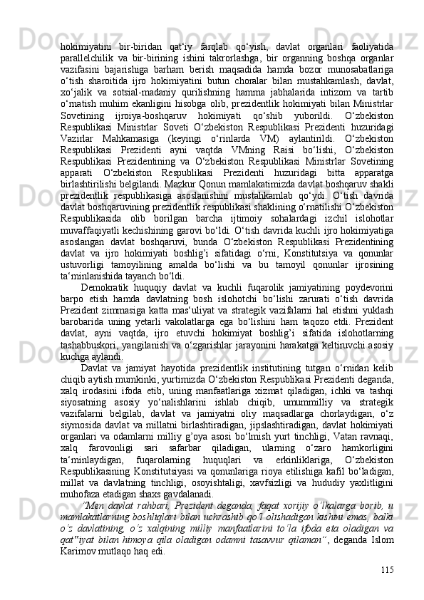 hokimiyatini   bir-biridan   qat‘iy   farqlab   qo‘yish,   davlat   organlari   faoliyatida
parallelchilik   va   bir-birining   ishini   takrorlashga,   bir   organning   boshqa   organlar
vazifasini   bajarishiga   barham   berish   maqsadida   hamda   bozor   munosabatlariga
o‘tish   sharoitida   ijro   hokimiyatini   butun   choralar   bilan   mustahkamlash,   davlat,
xo‘jalik   va   sotsial-madaniy   qurilishning   hamma   jabhalarida   intizom   va   tartib
o‘rnatish   muhim   ekanligini   hisobga   olib,   prezidentlik   hokimiyati   bilan   Ministrlar
Sovetining   ijroiya-boshqaruv   hokimiyati   qo‘shib   yuborildi.   O‘zbekiston
Respublikasi   Ministrlar   Soveti   O‘zbekiston   Respublikasi   Prezidenti   huzuridagi
Vazirlar   Mahkamasiga   (keyingi   o‘rinlarda   VM)   aylantirildi.   O‘zbekiston
Respublikasi   Prezidenti   ayni   vaqtda   VMning   Raisi   bo‘lishi,   O‘zbekiston
Respublikasi   Prezidentining   va   O‘zbekiston   Respublikasi   Ministrlar   Sovetining
apparati   O‘zbekiston   Respublikasi   Prezidenti   huzuridagi   bitta   apparatga
birlashtirilishi belgilandi.  Mazkur Qonun mamlakatimizda davlat boshqaruv shakli
prezidentlik   respublikasiga   asoslanishini   mustahkamlab   qo‘ydi.   O‘tish   davrida
davlat boshqaruvining prezidentlik respublikasi shaklining o‘rnatilishi O‘zbekiston
Respublikasida   olib   borilgan   barcha   ijtimoiy   sohalardagi   izchil   islohotlar
muvaffaqiyatli kechishining garovi bo‘ldi. O‘tish davrida kuchli ijro hokimiyatiga
asoslangan   davlat   boshqaruvi,   bunda   O‘zbekiston   Respublikasi   Prezidentining
davlat   va   ijro   hokimiyati   boshlig’i   sifatidagi   o‘rni,   Konstitutsiya   va   qonunlar
ustuvorligi   tamoyilining   amalda   bo‘lishi   va   bu   tamoyil   qonunlar   ijrosining
ta‘minlanishida tayanch bo‘ldi.
Demokratik   huquqiy   davlat   va   kuchli   fuqarolik   jamiyatining   poydevorini
barpo   etish   hamda   davlatning   bosh   islohotchi   bo‘lishi   zarurati   o‘tish   davrida
Prezident   zimmasiga   katta   mas‘uliyat   va   strategik   vazifalarni   hal   etishni   yuklash
barobarida   uning   yetarli   vakolatlarga   ega   bo‘lishini   ham   taqozo   etdi.   Prezident
davlat,   ayni   vaqtda,   ijro   etuvchi   hokimiyat   boshlig’i   sifatida   islohotlarning
tashabbuskori,   yangilanish  va  o‘zgarishlar   jarayonini   harakatga   keltiruvchi  asosiy
kuchga aylandi.
Davlat   va   jamiyat   hayotida   prezidentlik   institutining   tutgan   o‘rnidan   kelib
chiqib aytish mumkinki, yurtimizda O‘zbekiston Respublikasi Prezidenti deganda,
xalq   irodasini   ifoda   etib,   uning   manfaatlariga   xizmat   qiladigan,   ichki   va   tashqi
siyosatning   asosiy   yo‘nalishlarini   ishlab   chiqib,   umummilliy   va   strategik
vazifalarni   belgilab,   davlat   va   jamiyatni   oliy   maqsadlarga   chorlaydigan,   o‘z
siymosida   davlat   va   millatni   birlashtiradigan,   jipslashtiradigan,   davlat   hokimiyati
organlari   va   odamlarni   milliy   g’oya   asosi   bo‘lmish   yurt   tinchligi,   Vatan   ravnaqi,
xalq   farovonligi   sari   safarbar   qiladigan,   ularning   o‘zaro   hamkorligini
ta‘minlaydigan,   fuqarolarning   huquqlari   va   erkinliklariga,   O‘zbekiston
Respublikasining   Konstitutsiyasi   va   qonunlariga   rioya   etilishiga   kafil   bo‘ladigan,
millat   va   davlatning   tinchligi,   osoyishtaligi,   xavfsizligi   va   hududiy   yaxlitligini
muhofaza etadigan shaxs gavdalanadi.
“Men   davlat   rahbari,   Prezident   deganda,   faqat   xorijiy   o‘lkalarga   borib,   u
mamlakatlarning boshliqlari  bilan uchrashib qo‘l  olishadigan kishini  emas, balki
o‘z   davlatining,   o‘z   xalqining   milliy   manfaatlarini   to‘la   ifoda   eta   oladigan   va
qat iyat   bilan   himoya   qila   oladigan   odamni   tasavvur   qilaman”‟ ,   deganda   Islom
Karimov mutlaqo haq edi.
115 