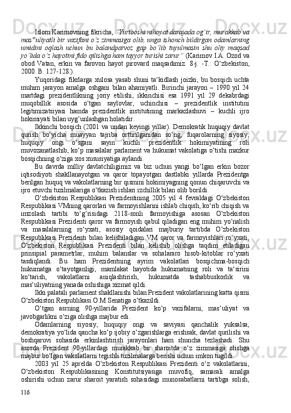 Islom Karimovning fikricha,  “Yurtboshi nihoyat darajada og’ir, murakkab va
mas uliyatli‟   bir vazifani o‘z zimmasiga olib, unga ishonch bildirgan odamlarning
umidini   oqlash   uchun   bu   balandparvoz   gap   bo‘lib   tuyulmasin   shu   oliy   maqsad
yo‘lida o‘z hayotini fido qilishga ham tayyor turishi zarur”  ( Karimov I.A. Ozod va
obod   Vatan,   erkin   va   farovon   hayot   pirovard   maqsadimiz.   8-j.   -T.:   O‘zbekiston,
200. B. 127-128. ) .
Yuqoridagi   fikrlarga   xulosa   yasab   shuni   ta‘kidlash   joizki,   bu   bosqich   uchta
muhim   jarayon   amalga   oshgani   bilan   ahamiyatli.   Birinchi   jarayon   –   1990   yil   24
martdagi   prezidentlikning   joriy   etilishi,   ikkinchisi   esa   1991   yil   29   dekabrdagi
muqobillik   asosida   o‘tgan   saylovlar,   uchinchisi   –   prezidentlik   institutini
legitimizatsiyasi   hamda   prezidentlik   institutining   markazlashuvi   –   kuchli   ijro
hokimiyati bilan uyg’unlashgan holatidir.
Ikkinchi bosqich (201 va undan keyingi yillar). Demokratik huquqiy davlat
qurish   bo‘yicha   muayyan   tajriba   orttirilganidan   so‘ng,   fuqarolarning   siyosiy,
huquqiy   ongi   o‘sgani   sayin   kuchli   prezidentlik   hokimiyatining   roli
muvozanatlashib, ko‘p masalalar parlament va hukumat vakolatiga o‘tishi mazkur
bosqichning o‘ziga xos xususiyatiga aylandi.
Bu   davrda   milliy   davlatchiligimiz   va   biz   uchun   yangi   bo‘lgan   erkin   bozor
iqtisodiyoti   shakllanayotgan   va   qaror   topayotgan   dastlabki   yillarda   Prezidentga
berilgan huquq va vakolatlarning bir qismini hokimiyagning qonun chiqaruvchi va
ijro etuvchi tuzilmalariga o‘tkazish ishlari izchillik bilan olib borildi.
O‘zbekiston   Respublikasi   Prezidentining   205   yil   4   fevraldagi   O‘zbekiston
Respublikasi VMning qarorlari va farmoyishlarini ishlab chiqish, ko‘rib chiqish va
imzolash   tartibi   to‘g’risidagi   2118-sonli   farmoyishiga   asosan   O‘zbekiston
Respublikasi  Prezidenti  qaror  va farmoyish qabul qiladigan eng muhim  yo‘nalish
va   masalalarning   ro‘yxati,   asosiy   qoidalari   majburiy   tartibda   O‘zbekiston
Respublikasi   Prezidenti   bilan   kelishiladigan   VM   qaror   va   farmoyishlari   ro‘yxati,
O‘zbekiston   Respublikasi   Prezidenti   bilan   kelishib   olishga   taqdim   etiladigan
prinsipial   parametrlar,   muhim   balanslar   va   sohalararo   hisob-kitoblar   ro‘yxati
tasdiqlandi.   Bu   ham   Prezidentning   ayrim   vakolatlari   bosqichma-bosqich
hukumatga   o‘tayotganligi,   mamlakat   hayotida   hukumatning   roli   va   ta‘sirini
ko‘tarish,   vakolatlarni   aniqlashtirish,   hukumatda   tashabbuskorlik   va
mas‘uliyatning yanada oshishiga xizmat qildi.
Ikki palatali parlament shakllanishi bilan Prezident vakolatlarining katta qismi
O‘zbekiston Respublikasi O.M Senatiga o‘tkazildi.
O‘tgan   asrning   90-yillarida   Prezident   ko‘p   vazifalarni,   mas‘uliyat   va
javobgarlikni o‘ziga olishga majbur edi.
Odamlarning   siyosiy,   huquqiy   ongi   va   saviyasi   qanchalik   yuksalsa,
demokratiya yo‘lida qancha ko‘p ijobiy o‘zgarishlarga erishsak, davlat qurilishi va
boshqaruvi   sohasida   erkinlashtirish   jarayonlari   ham   shuncha   tezlashadi.   Shu
asosda   Prezident   90-yillardagi   murakkab   bir   sharoitda   o‘z   zimmasiga   olishga
majbur bo‘lgan vakolatlarni tegishli tuzilmalarga berishi uchun imkon tugildi.
203   yil   25   aprelda   O‘zbekiston   Respublikasi   Prezidenti   o‘z   vakolatlarini,
O‘zbekiston   Respublikasining   Konstitutsiyasiga   muvofiq,   samarali   amalga
oshirishi   uchun   zarur   sharoit   yaratish   sohasidagi   munosabatlarni   tartibga   solish,
116 