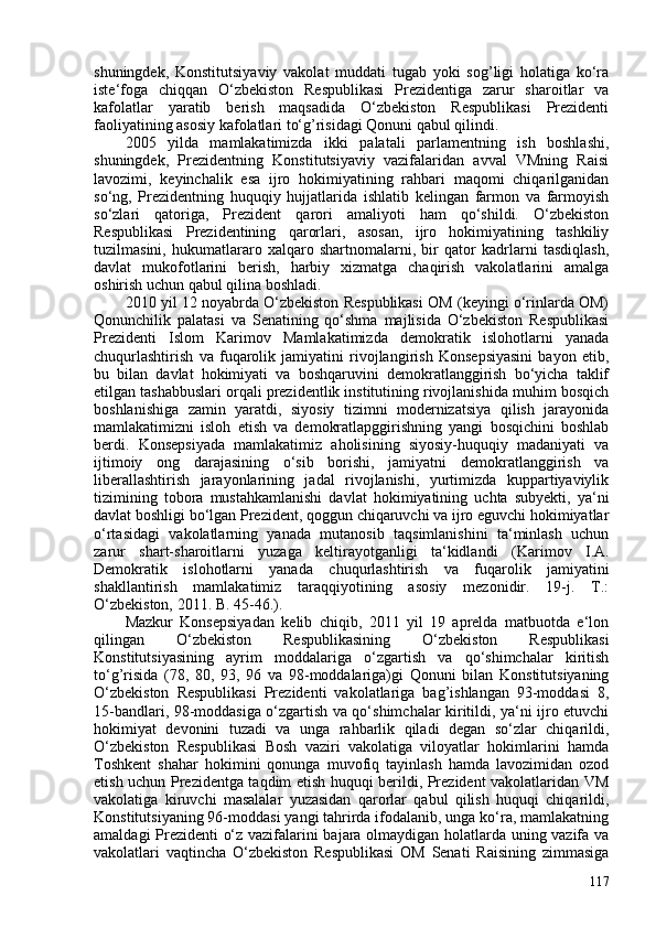 shuningdek,   Konstitutsiyaviy   vakolat   muddati   tugab   yoki   sog’ligi   holatiga   ko‘ra
iste‘foga   chiqqan   O‘zbekiston   Respublikasi   Prezidentiga   zarur   sharoitlar   va
kafolatlar   yaratib   berish   maqsadida   O‘zbekiston   Respublikasi   Prezidenti
faoliyatining asosiy kafolatlari to‘g’risidagi Qonuni qabul qilindi.
205   yilda   mamlakatimizda   ikki   palatali   parlamentning   ish   boshlashi,
shuningdek,   Prezidentning   Konstitutsiyaviy   vazifalaridan   avval   VMning   Raisi
lavozimi,   keyinchalik   esa   ijro   hokimiyatining   rahbari   maqomi   chiqarilganidan
so‘ng,   Prezidentning   huquqiy   hujjatlarida   ishlatib   kelingan   farmon   va   farmoyish
so‘zlari   qatoriga,   Prezident   qarori   amaliyoti   ham   qo‘shildi.   O‘zbekiston
Respublikasi   Prezidentining   qarorlari,   asosan,   ijro   hokimiyatining   tashkiliy
tuzilmasini,   hukumatlararo   xalqaro   shartnomalarni,   bir   qator   kadrlarni   tasdiqlash,
davlat   mukofotlarini   berish,   harbiy   xizmatga   chaqirish   vakolatlarini   amalga
oshirish uchun qabul qilina boshladi.
2010 yil 12 noyabrda O‘zbekiston Respublikasi OM (keyingi o‘rinlarda OM)
Qonunchilik   palatasi   va   Senatining   qo‘shma   majlisida   O‘zbekiston   Respublikasi
Prezidenti   Islom   Karimov   Mamlakatimizda   demokratik   islohotlarni   yanada
chuqurlashtirish   va   fuqarolik   jamiyatini   rivojlangirish   Konsepsiyasini   bayon   etib,
bu   bilan   davlat   hokimiyati   va   boshqaruvini   demokratlanggirish   bo‘yicha   taklif
etilgan tashabbuslari orqali prezidentlik institutining rivojlanishida muhim bosqich
boshlanishiga   zamin   yaratdi,   siyosiy   tizimni   modernizatsiya   qilish   jarayonida
mamlakatimizni   isloh   etish   va   demokratlapggirishning   yangi   bosqichini   boshlab
berdi.   Konsepsiyada   mamlakatimiz   aholisining   siyosiy-huquqiy   madaniyati   va
ijtimoiy   ong   darajasining   o‘sib   borishi,   jamiyatni   demokratlanggirish   va
liberallashtirish   jarayonlarining   jadal   rivojlanishi,   yurtimizda   kuppartiyaviylik
tizimining   tobora   mustahkamlanishi   davlat   hokimiyatining   uchta   subyekti,   ya‘ni
davlat boshligi bo‘lgan Prezident, qoggun chiqaruvchi va ijro eguvchi hokimiyatlar
o‘rtasidagi   vakolatlarning   yanada   mutanosib   taqsimlanishini   ta‘minlash   uchun
zarur   shart-sharoitlarni   yuzaga   keltirayotganligi   ta‘kidlandi   ( Karimov   I.A.
Demokratik   islohotlarni   yanada   chuqurlashtirish   va   fuqarolik   jamiyatini
shakllantirish   mamlakatimiz   taraqqiyotining   asosiy   mezonidir.   19-j.   T.:
O‘zbekiston, 2011. B. 45-46. ).
Mazkur   Konsepsiyadan   kelib   chiqib,   2011   yil   19   aprelda   matbuotda   e‘lon
qilingan   O‘zbekiston   Respublikasining   O‘zbekiston   Respublikasi
Konstitutsiyasining   ayrim   moddalariga   o‘zgartish   va   qo‘shimchalar   kiritish
to‘g’risida   (78,   80,   93,   96   va   98-moddalariga)gi   Qonuni   bilan   Konstitutsiyaning
O‘zbekiston   Respublikasi   Prezidenti   vakolatlariga   bag’ishlangan   93-moddasi   8,
15-bandlari, 98-moddasiga o‘zgartish va qo‘shimchalar kiritildi, ya‘ni ijro etuvchi
hokimiyat   devonini   tuzadi   va   unga   rahbarlik   qiladi   degan   so‘zlar   chiqarildi,
O‘zbekiston   Respublikasi   Bosh   vaziri   vakolatiga   viloyatlar   hokimlarini   hamda
Toshkent   shahar   hokimini   qonunga   muvofiq   tayinlash   hamda   lavozimidan   ozod
etish uchun Prezidentga taqdim etish huquqi berildi, Prezident vakolatlaridan VM
vakolatiga   kiruvchi   masalalar   yuzasidan   qarorlar   qabul   qilish   huquqi   chiqarildi,
Konstitutsiyaning 96-moddasi yangi tahrirda ifodalanib, unga ko‘ra, mamlakatning
amaldagi Prezidenti o‘z vazifalarini bajara olmaydigan holatlarda uning vazifa va
vakolatlari   vaqtincha   O‘zbekiston   Respublikasi   OM   Senati   Raisining   zimmasiga
117 