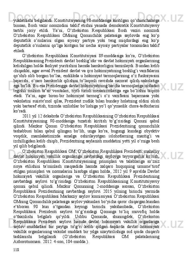 yuklatilishi belgilandi. Konstitutsiyaning 98-moddasiga kiritilgan qo‘shimchalarga
binoan,   Bosh   vazir   nomzodini   taklif   etishni   yanada   demokratik   Konstitutsiyaviy
tartibi   joriy   etildi.   Ya‘ni,   O‘zbekiston   Respublikasi   Bosh   vaziri   nomzodi
O‘zbekiston   Respublikasi   OMning   Qonunchilik   palatasiga   saylovda   eng   ko‘p
deputatlik   o‘rinlarini   olgan   siyosiy   partiya   yoki   teng   miqdordagi   eng   ko‘p
deputatlik o‘rinlarini  qo‘lga   kiritgan  bir   necha  siyosiy  partiyalar  tomonidan taklif
etiladi.
O‘zbekiston   Respublikasi   Konstitutsiyasi   89-moddasiga   ko‘ra,   O‘zbekiston
Respublikasining Prezidenti davlat boshlig’idir va davlat hokimiyati organlarining
kelishilgan holda faoliyat yuritishini hamda hamkorligini taminlaydi. Bundan kelib
chiqadiki, agar avval Prezident davlat va ijro hokimiyatining boshlig’i vazifalarini
qo‘shib olib borgan bo‘lsa, endilikda u hokimiyat tarmoqlarining o‘z funksiyasini
bajarishi,   o‘zaro   hamkorlik   qilishini   to‘laqonli   ravishda   nazorat   qilish   vakolatiga
ega bo‘ldi. Bu esa Prezidengga davlat hokimiyatining barcha tarmoqlariga nisbatan
tegishli   muhim   ta‘sir   vositalari,   tiyib   turish   mexanizmlariga   ega   bo‘lishni   taqozo
etadi.   Ya‘ni,   agar   biron-bir   hokimiyat   tarmog’i   o‘z   vazifasini   bajarmasa   yoki
vakolatini   suiiste‘mol   qilsa,   Prezident   zudlik   bilan   bunday   holatning   oldini   olish
yoki bartaraf etish, tizimda uzilishlar bo‘lishiga yo‘l qo‘ymaslik chora-tadbirlarini
ko‘radi.
2011 yil 12 dekabrda O‘zbekiston Respublikasining O‘zbekiston Respublikasi
Konstitutsiyasining   90-moddasiga   tuzatish   kiritish   to‘g’risidagi   Qonuni   qabul
qilindi.   Mazkur   Qonun   O‘zbekiston   Respublikasi   Prezidentining   qonunchilik
tashabbusi   bilan   qabul   qilingan   bo‘lib,   unga   ko‘ra,   bugungi   kundagi   obyektiv
voqelik,   mamlakatimizda   amalga   oshirilayotgan   islohotlarning   mantig’i   va
izchilligidan kelib chiqib, Prezidentning saylanish muddatini yetti yil o‘rniga besh
yil qilib belgilandi.
O‘zbekiston Respublikasi OM, O‘zbekiston Respublikasi Prezidenti, mahalliy
davlat   hokimiyati   vakillik   organlariga   navbatdagi   saylovga   tayyorgarlik   ko‘rish,
O‘zbekiston   Respublikasi   Konstitutsiyasining   prinsiplari   va   talablariga   so‘zsiz
rioya   etilishini   ta‘minlash   maqsadida   hamda   xalqaro   huquqning   umume‘tirof
etilgan  prinsiplari   va   normalarini   hisobga   olgan  holda,   2012  yil   9  aprelda   Davlat
hokimiyati   vakillik   organlariga   va   O‘zbekiston   Respublikasi   Prezidentining
navbatdagi   saylovi   to‘g’risidagi   O‘zbekiston   Respublikasining   Konstitutsiyaviy
qonuni   qabul   qilindi.   Mazkur   Qonunning   2-moddasiga   asosan,   O‘zbekiston
Respublikasi   Prezidentining   navbatdagi   saylovi   2015   yilning   birinchi   yarmida
O‘zbekiston   Respublikasi   Markaziy  saylov  komissiyasi   O‘zbekiston  Respublikasi
OMning Qonunchilik palatasiga saylov yakunlari bo‘yicha qaror chiqargan kundan
e‘tiboran   90   kun   o‘tgandan   keyingi   birinchi   yakshanbada,   O‘zbekiston
Respublikasi   Prezidenti   saylovi   to‘g’risidagi   Qonunga   to‘liq   muvofiq   holda
o‘tkazilishi   belgilab   qo‘yildi.   Ushbu   Qonunda,   shuningdek,   O‘zbekiston
Respublikasi   Prezidenti   saylovi   hamda   davlat   hokimiyati   vakillik   organlariga
saylov   muddatlari   bir   paytga   to‘g’ri   kelib   qolgan   taqdirda   davlat   hokimiyati
vakillik organlarining vakolat  muddati  bir  yilga uzaytirilishiga oid qoida chiqarib
tashlanishi   belgilandi   ( O‘zbekiston   Respublikasi   OM   palatalarining
Axborotnomasi. 2012. 4-son, 104-modda. ).
118 