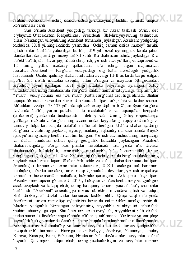 rahbari     Axsikent   –   ochiq   osmon   ostidagi   muzeyning   tashkil   qilinishi   haqida
ko‘rsatmalar berdi.
Shu   o‘rinda   Axsikent   yodgorligi   tarixiga   bir   nazar   tashlash   o‘rinli   deb
o‘ylaymiz.   O‘zbekiston   Respublikasi   Prezidenti   Sh.Mirziyoyevning   tashabbusi
bilan     Namangan   viloyatining   Axsikent   tumanida   joylashgan   Axsikent   yodgorligi
xududida   2018   yilning   ikkinchi   yarmidan   “Ochiq   osmon   ostida   muzey”   tashkil
qilish   ishlari   boshlab   yuborilgan   bo‘lib,   2019   yil   fevral   oyining   oxirlarida   jahon
standartlari darajasidagi muzey tashkil etildi. Bu shahriston ichida joylashgan 8 ta
ob’ekt bo‘lib, ular    turar joy, ishlab chiqarish, yer osti suvi yo‘llari, vodoprovod va
1,5   ming     yillik   madaniy   qatlamlarni   o‘z   ichiga   olgan   majmuadan
iboratdir.     Axsikent   –   Farg‘ona   vodiysidagi   eng   katta   arxeologik   yodgorlik
hisoblanadi.   Ushbu qadimiy shahar  miloddan  avvalgi  III-II asrlarda barpo etilgan
bo‘lib,   5,5   metrli   mudofaa   devorlar   bilan   o‘ralgan   va   maydoni   50   gektardan
ziyodroq   joyni   egallagan   1621   yilgi   zilzilada   vayronaga   aylangan.   Xitoy
tarixshunoslarining   manbalarida   Farg‘ona   shahri   nomini   xitoychaga   tarjima   qilib
“Yuan”,    vodiy nomini    esa “Da Yuan” (Katta Farg‘ona) deb, tilga olinadi. Shahar
topografik nuqtai  nazardan 3 qismdan  iborat  bo‘lgan:  ark, ichki  va tashqi  shahar.
Miloddan avvalgi 128-127 yillarda iqtidorli xitoy diplomati Chjan Syan Farg‘ona
davlatida   bo‘lib,   yurtni   podsho,   2   ta   maslahatchisi   va   oqsoqollar   kengashi
(parlament)   yordamida   boshqaradi   –   deb   yozadi.   Uning   Xitoy   imperatoriga
yo‘llagan maktubida Farg‘onaning uzumi, undan tayyorlangan ajoyib ichimligi va
samoviy   tulporlari   xaqida   batafsil   ma’lumot   berilgan.     Ushbu   shahar   qadimgi
Farg‘ona   davlatining   poytaxti,   siyosiy,   madaniy,   iqtisodiy   markazi   hamda   Buyuk
ipak yo‘lining asosiy kentlaridan biri bo‘lgan. Yer osti suv inshootining mavjudligi
va   shahar   mudofaa   uchun   qulay   geografik   hududda   joylashgani   Axsikent
shaharsozligidagi   o‘ziga   xos   jihatlar   hisoblanadi.   Bu   yerda   o‘z   davrida
shishasozlik,   kulolchilik,   temirchilik,   qurolsozlik   kabi   hunarmandlik   turlari
rivojlangan. Qo‘rg‘on VII-X va XV asrning ikkinchi yarmida Farg‘ona davlatining
poytaxti vazifasini o‘tagan. Shahar Ark, ichki va tashqi  shahardan iborat bo‘lgan.
Arxeologlar   tomonidan   temirchilar   ustaxonasi,   X-XIII   asrlarga   oid   hammom
qoldiqlari, askarlar xonalari, jome’ masjidi, mudofaa devorlari, yer osti irrigatsiya
tarmoqlari, hunarmandlar mahallasi,  hukmdor  qarorgohi – Ark qazib o‘rganilgan.
Prezidentimiz topshirig‘i asosida 2017 yil oktyabrdan Axsikent tarixiy yodgorligini
asrab-avaylash   va   tadqiq   etish,   uning   haqqoniy   tarixini   yaratish   bo‘yicha   ishlar
boshlandi.   “Axsikent”   arxeologiya   merosi   ob’ektini   muhofaza   qilish   va   tadqiq
etish   direksiyasi”   davlat   unitar   korxonasi   tashkil   etildi.   Qisqa   vaqt   mobaynida
Axsikentni   turizm   manziliga   aylantirish   borasida   qator   ishlar   amalga   oshirildi.
Mazkur   yodgorlik   Namangan   viloyatining   sayyohlik   salohiyatini   oshirishda
muhim   ahamiyatga   ega.   Shu   bois   uni   asrab-avaylash,   sayyohlarni   jalb   etishda
undan samarali foydalanishga alohida e’tibor qaratilmoqda. Yurtimiz va xorijdagi
sayyohlik ko‘rgazmalarida Axsikent shahri haqida ham taqdimotlar o‘tkazilmoqda.
Buning   samarasida   mahalliy   va   xorijiy   sayyohlar   o‘rtasida   tarixiy   yodgorlikka
qiziqish   ortib   bormoqda.   Hozirga   qadar   Belgiya,   Avstriya,   Yaponiya,   Janubiy
Koreya,   Rossiya,   Eron,   Pokiston,   Hindiston   kabi   davlatlardan   sayyohlar   tashrif
buyurdi.   Qadamjoni   tadqiq   etish,   uning   jozibadorligini   va   sayyohlar   oqimini
12
