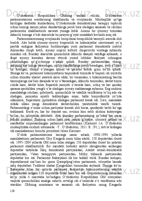 O‘zbekiston   Respublikasi   OMning   tashkil   etilishi,   O‘zbekiston
parlamentarizmi   asoslarining   shakllanishi   va   rivojlanishi.   Mustaqillik   qo‘lga
kiritilgan   dastlabki   kunlardayoq   O‘zbekistonda   demokratiyani   taraqqiy   toptirish
uchun hozirgi zamon jahon standartlariga javob bera oladigan samarali va ishchan
parlamentni   shakllantirish   zarurati   yuzaga   keldi.   Ammo   bir   ijtimoiy   tizimdan
ikkinchi tizimga o‘tish sharoitida bu jarayon g’oyat murakkab kechishi aniq edi.
Parlamentarizmning rivojlanishi bosqichma-bosqichlilik tamoyili asosida olib
borildi.   Aks   holda   ijtimoiy-siyosiy   beqarorlik   va   hokimiyatlar   muvozanati   yo‘q
paytda   endigina   faoliyatini   boshlayotgan   yosh   parlament   demokratik   institut
doirasidan   chiqib   ketib,   siyosiy   inqiroz   keltirib   chiqaruvchi   vositaga   aylanishi
mumkin  edi.   Bunday   sharoitda  qonunchilik   ikkinchi   darajali   vazifaga   aylanadi,   u
faqat   siyosiy   kurashni   davom   ettirish   yoxud   lobbilar   faoliyati   uchungina
ishlatiladigan   qo‘g’irchoqqa   o‘xshab   qoladi.   Bunday   parlamentdan   elning,
xalqning kor-holiga yaraydigan, milliy manfaatlarga javob beradigan, yetti o‘lchab
bir   kesilgan,   chuqur   o‘ylangan   qonun   va   qarorlar   kutish   qiyin   bo‘lib   qoladi.
Shunga ko‘ra, parlament hokimiyatlarni taqsimlash tizimida to‘laqonli ish yuritishi
uchun shunday sharoit yaratish zarur ediki, bir tomondan, u hokimiyatning barcha
tarmoqlariga ma‘lum darajada ta‘sir o‘tkazadigan, ikkinchi tomondan, davlat tizimi
ichida   ham,   davlat   bilan   fuqarolik   jamiyati   o‘rtasida   ham,   ochiq   va   har   qanday
qarama-qarshilikni yengib o‘ta oladigan siyosiy mahkamaga aylansin. Eng muhimi
mamlakatga ishchan, qobiliyatli, qonunchilik va vakillik vazifalarini to‘liq ado eta
oladigan,   jamiyatni   ajratib   tashlaydigan   emas,   balki   bunyodkorlik   yo‘lida
odamlarni,   fuqarolarni   jipslashtira   oladigan   parlament   kerak   edi.   Zero,   mamlakat
oldida   ulkan   yangi   demokratik   davlatchilikni   yaratishdek   vazifa   turardi.
Parlamentdagi o‘rinlar uchun partiyalar kurash olib borsa, qandaydir tartib ko‘zga
tashlanadi.   Bordi-yu,   har   bir   deputat   uni,   ovozini   kim   sotib   olishini   kutayotgan
bo‘lsa,   bu   nihoyatda   dahshatli.   Ana   shunday   parlamentning   qo‘lidan   har   narsa
kelishi   mumkin.   Shuning   uchun   ham   men   jamiki   g’oyalar,   ijtimoiy   qatlam   va
manfaatlar   mujassamlangan   parlament   tarafdoriman   ( Karimov   I.A.   O‘zbekiston
mustaqillikka erishish ostonasida. -T.:   O‘zbekiston, 2011. B. 291. ), deb ta‘kidlagan
edi mamlakatimiz birinchi prezidenti Islom   Karimov.
O‘zbek   parlamentarizmi   tarixiga   nazar   solsak,   1990-1994   yillarda
mamlakatimiz   parlamenti   Oliy   Kengash   nomi   bilan   atalib,   150   deputatdan   iborat
edi. 1995-204 yillarda OM nomi bilan atalgan 250 deputatdan iborat bir palatali
parlament   shakllantirildi.   Bir   mandatli   hududiy   saylov   okruglaridan   saylangan
deputatlar   tarkibida   Xalq   demokratik   partiyasidan,   Adolat   sotsial-demokratik
partiyasidan,   Vatan   taraqqiyoti   partiyasidan,   Milliy   tiklanish   partiyasidan
deputatlar   bor   edi.   Parlament   fraksiyalari   ilk   bor   tashkil   etildi.   Bundan   tashqari,
deputatlarnint   ma‘lum   bir   qismi   Qoraqalpog’iston   parlamenti,   viloyatlar   hamda
xalq   deputatlari   Toshkent   shahar   Kengashlari   tomonidan   saylandi.   Shunga   ko‘ra,
fraksiyalar   bilan   bir   qatorda   parlament   faoliyatida   hokimiyatlarning   vakillik
organlaridan   kelgan   120   deputatlik   bloki   ham   bor   edi.   Deputatlarning   yarmidan
ko‘pi   yilda   4   marotaba   bo‘ladigan   O‘zbekiston   Respublikasi   OM   sessiyalari
vaqtida   qonunchilikni   amalga   oshirib,   avvalgi   ish   o‘rinlarida   o‘z   vazifalarini   ado
etardilar.   OMning   muntazam   va   samarali   ish   faoliyatini   uning   Kengashi
120 