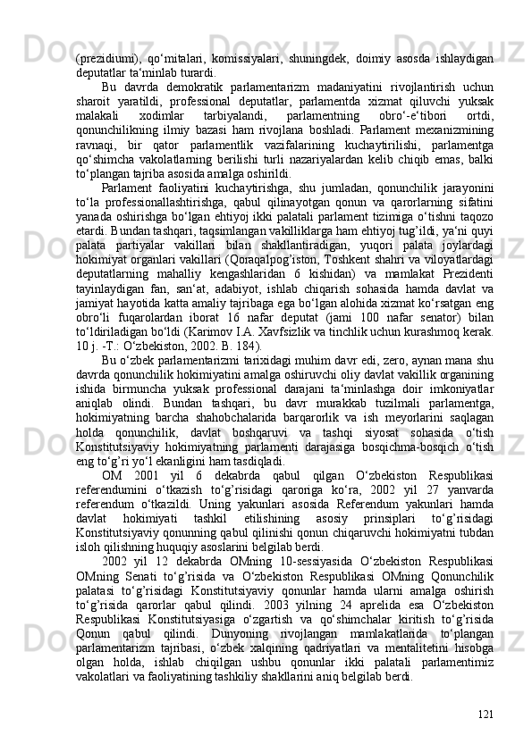 (prezidiumi),   qo‘mitalari,   komissiyalari,   shuningdek,   doimiy   asosda   ishlaydigan
deputatlar ta‘minlab turardi.
Bu   davrda   demokratik   parlamentarizm   madaniyatini   rivojlantirish   uchun
sharoit   yaratildi,   professional   deputatlar,   parlamentda   xizmat   qiluvchi   yuksak
malakali   xodimlar   tarbiyalandi,   parlamentning   obro‘-e‘tibori   ortdi,
qonunchilikning   ilmiy   bazasi   ham   rivojlana   boshladi.   Parlament   mexanizmining
ravnaqi,   bir   qator   parlamentlik   vazifalarining   kuchaytirilishi,   parlamentga
qo‘shimcha   vakolatlarning   berilishi   turli   nazariyalardan   kelib   chiqib   emas,   balki
to‘plangan tajriba asosida amalga oshirildi.
Parlament   faoliyatini   kuchaytirishga,   shu   jumladan,   qonunchilik   jarayonini
to‘la   professionallashtirishga,   qabul   qilinayotgan   qonun   va   qarorlarning   sifatini
yanada oshirishga bo‘lgan ehtiyoj ikki  palatali parlament  tizimiga o‘tishni  taqozo
etardi. Bundan tashqari, taqsimlangan vakilliklarga ham ehtiyoj tug’ildi, ya‘ni quyi
palata   partiyalar   vakillari   bilan   shakllantiradigan,   yuqori   palata   joylardagi
hokimiyat organlari vakillari (Qoraqalpog’iston, Toshkent shahri va viloyatlardagi
deputatlarning   mahalliy   kengashlaridan   6   kishidan)   va   mamlakat   Prezidenti
tayinlaydigan   fan,   san‘at,   adabiyot,   ishlab   chiqarish   sohasida   hamda   davlat   va
jamiyat hayotida katta amaliy tajribaga ega bo‘lgan alohida xizmat ko‘rsatgan eng
obro‘li   fuqarolardan   iborat   16   nafar   deputat   (jami   10   nafar   senator)   bilan
to‘ldiriladigan bo‘ldi ( Karimov I.A. Xavfsizlik va tinchlik uchun kurashmoq kerak.
10 j. -T.:   O‘zbekiston, 202.   B. 184 ).
Bu o‘zbek parlamentarizmi tarixidagi muhim davr edi, zero, aynan mana shu
davrda qonunchilik hokimiyatini amalga oshiruvchi oliy davlat vakillik organining
ishida   birmuncha   yuksak   professional   darajani   ta‘minlashga   doir   imkoniyatlar
aniqlab   olindi.   Bundan   tashqari,   bu   davr   murakkab   tuzilmali   parlamentga,
hokimiyatning   barcha   shahobchalarida   barqarorlik   va   ish   meyorlarini   saqlagan
holda   qonunchilik,   davlat   boshqaruvi   va   tashqi   siyosat   sohasida   o‘tish
Konstitutsiyaviy   hokimiyatning   parlamenti   darajasiga   bosqichma-bosqich   o‘tish
eng to‘g’ri yo‘l ekanligini ham tasdiqladi.
OM   201   yil   6   dekabrda   qabul   qilgan   O‘zbekiston   Respublikasi
referendumini   o‘tkazish   to‘g’risidagi   qaroriga   ko‘ra,   202   yil   27   yanvarda
referendum   o‘tkazildi.   Uning   yakunlari   asosida   Referendum   yakunlari   hamda
davlat   hokimiyati   tashkil   etilishining   asosiy   prinsiplari   to‘g’risidagi
Konstitutsiyaviy qonunning qabul qilinishi qonun chiqaruvchi hokimiyatni tubdan
isloh qilishning huquqiy asoslarini belgilab berdi.
202   yil   12   dekabrda   OMning   10-sessiyasida   O‘zbekiston   Respublikasi
OMning   Senati   to‘g’risida   va   O‘zbekiston   Respublikasi   OMning   Qonunchilik
palatasi   to‘g’risidagi   Konstitutsiyaviy   qonunlar   hamda   ularni   amalga   oshirish
to‘g’risida   qarorlar   qabul   qilindi.   203   yilning   24   aprelida   esa   O‘zbekiston
Respublikasi   Konstitutsiyasiga   o‘zgartish   va   qo‘shimchalar   kiritish   to‘g’risida
Qonun   qabul   qilindi.   Dunyoning   rivojlangan   mamlakatlarida   to‘plangan
parlamentarizm   tajribasi,   o‘zbek   xalqining   qadriyatlari   va   mentalitetini   hisobga
olgan   holda,   ishlab   chiqilgan   ushbu   qonunlar   ikki   palatali   parlamentimiz
vakolatlari va faoliyatining tashkiliy shakllarini aniq belgilab berdi.
121 