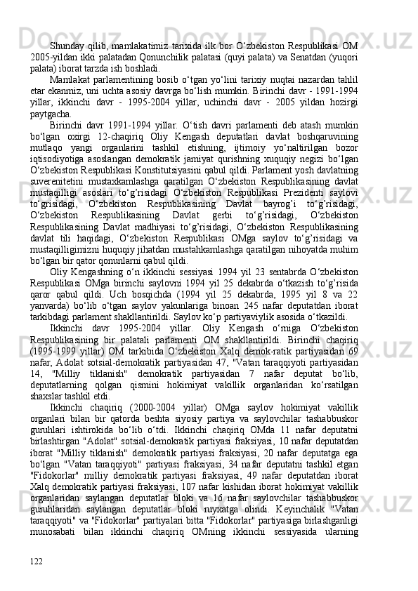 Shunday   qilib,   mamlakatimiz   tarixida   ilk   bor   O‘zbekiston   Respublikasi   OM
205-yildan ikki palatadan Qonunchilik palatasi (quyi palata) va Senatdan (yuqori
palata) iborat tarzda ish boshladi.
Mamlakat   parlamentining   bosib   o‘tgan   yo‘lini   tarixiy   nuqtai   nazardan   tahlil
etar ekanmiz, uni uchta asosiy davrga bo‘lish mumkin. Birinchi davr - 1991-1994
yillar,   ikkinchi   davr   -   1995-204   yillar,   uchinchi   davr   -   205   yildan   hozirgi
paytgacha.
Birinchi   davr   1991-1994   yillar.   O‘tish   davri   parlamenti   deb   atash   mumkin
bo‘lgan   oxirgi   12-chaqiriq   Oliy   Kengash   deputatlari   davlat   boshqaruvining
mutlaqo   yangi   organlarini   tashkil   etishning,   ijtimoiy   yo‘naltirilgan   bozor
iqtisodiyotiga   asoslangan   demokratik   jamiyat   qurishning   xuquqiy   negizi   bo‘lgan
O‘zbekiston Respublikasi Konstitutsiyasini qabul qildi. Parlament yosh davlatning
suverenitetini   mustaxkamlashga   qaratilgan   O‘zbekiston   Respublikasining   davlat
mustaqilligi   asoslari   to‘g’risidagi   O‘zbekiston   Respublikasi   Prezidenti   saylovi
to‘grisidagi,   O‘zbekiston   Respublikasining   Davlat   bayrog’i   to‘g’risidagi,
O‘zbekiston   Respublikasining   Davlat   gerbi   to‘g’risidagi,   O‘zbekiston
Respublikasining   Davlat   madhiyasi   to‘g’risidagi,   O‘zbekiston   Respublikasining
davlat   tili   haqidagi,   O‘zbekiston   Respublikasi   OMga   saylov   to‘g’risidagi   va
mustaqilligimizni huquqiy jihatdan mustahkamlashga qaratilgan nihoyatda muhim
bo‘lgan bir qator qonunlarni qabul qildi.
Oliy   Kengashning   o‘n   ikkinchi   sessiyasi   1994   yil   23   sentabrda   O‘zbekiston
Respublikasi   OMga   birinchi   saylovni   1994   yil   25   dekabrda   o‘tkazish   to‘g’risida
qaror   qabul   qildi.   Uch   bosqichda   (1994   yil   25   dekabrda,   1995   yil   8   va   22
yanvarda)   bo‘lib   o‘tgan   saylov   yakunlariga   binoan   245   nafar   deputatdan   iborat
tarkibdagi parlament shakllantirildi. Saylov ko‘p partiyaviylik asosida o‘tkazildi.
Ikkinchi   davr   1995-204   yillar.   Oliy   Kengash   o‘rniga   O‘zbekiston
Respublikasining   bir   palatali   parlamenti   OM   shakllantirildi.   Birinchi   chaqiriq
(1995-1999   yillar)   OM   tarkibida   O‘zbekiston   Xalq   demok-ratik   partiyasidan   69
nafar,   Adolat   sotsial-demokratik   partiyasidan   47,   "Vatan   taraqqiyoti   partiyasidan
14,   "Milliy   tiklanish"   demokratik   partiyasidan   7   nafar   deputat   bo‘lib,
deputatlarning   qolgan   qismini   hokimiyat   vakillik   organlaridan   ko‘rsatilgan
shaxslar tashkil etdi.
Ikkinchi   chaqiriq   (200-204   yillar)   OMga   saylov   hokimiyat   vakillik
organlari   bilan   bir   qatorda   beshta   siyosiy   partiya   va   saylovchilar   tashabbuskor
guruhlari   ishtirokida   bo‘lib   o‘tdi.   Ikkinchi   chaqiriq   OMda   11   nafar   deputatni
birlashtirgan "Adolat" sotsial-demokratik partiyasi fraksiyasi, 10 nafar deputatdan
iborat   "Milliy   tiklanish"   demokratik   partiyasi   fraksiyasi,   20   nafar   deputatga   ega
bo‘lgan   "Vatan   taraqqiyoti"   partiyasi   fraksiyasi,   34   nafar   deputatni   tashkil   etgan
"Fidokorlar"   milliy   demokratik   partiyasi   fraksiyasi,   49   nafar   deputatdan   iborat
Xalq demokratik partiyasi fraksiyasi, 107 nafar kishidan iborat hokimiyat vakillik
organlaridan   saylangan   deputatlar   bloki   va   16   nafar   saylovchilar   tashabbuskor
guruhlaridan   saylangan   deputatlar   bloki   ruyxatga   olindi.   Keyinchalik   "Vatan
taraqqiyoti" va "Fidokorlar" partiyalari bitta "Fidokorlar" partiyasiga birlashganligi
munosabati   bilan   ikkinchi   chaqiriq   OMning   ikkinchi   sessiyasida   ularning
122 