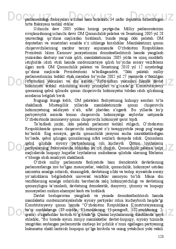 parlamentdagi  fraksiyalari a‘zolari ham  birlashib, 54 nafar  deputatni birlashtirgan
bitta fraksiyani tashkil etdilar.
Uchinchi   davr   205   yildan   hozirgi   paytgacha.   Milliy   parlamentarizm
rivojlanishining uchinchi davri OM Qonunchilik palatasi va Senatining 205 yil 28
yanvardagi   qo‘shma   majlisidan   boshlanib,   bunda   yangi   ikki   palatali   OM
deputatlari   va   senatorlari   amalda   o‘z   ishlariga   kirishdilar.   Mamlakatimiz   qonun
chiqaruvchilarining   mazkur   tarixiy   anjumanida   O‘zbekiston   Rsspublikasi
Prezidenti   Islom   Karimov   jamiyatimizni   demokratlashtirish   hamda   yangilash
yuzasidan   dasturiy   ma‘ruza   qilib,   mamlakatimizni   205   yilda   va   uzoq   muddatli
istiqbolda   isloh   etish   hamda   modernizatsiya   qilish   bo‘yicha   asosiy   vazifalarni
ilgari   surdi.   OM   Qonunchilik   palatasi   va   Senatining   2010   yil   12   noyabrdagi
qo‘shma   majlisida   Prezidentimiz   ta‘kidlaganidek,   "Ikki   palatali   milliy
parlamentimizni  tashkil  etish masalasi  bo‘yicha 202 yil  27 yanvarda o‘tkazilgan
referendum   yakunlari   va   shu   asosda   "Referendum   yakunlari   hamda   davlat
hokimiyati   tashkil   etilishining   asosiy   prinsiplari   to‘g’risida"gi   Konstitutsiyaviy
qonunning  qabul   qilinishi   qonun   chiqaruvchi   hokimiyatni   tubdan   isloh   qilishning
asoslarini belgilab berdi.
Bugungi   kunga   kelib,   OM   palatalari   faoliyatining   huhuqiy   asoslari   to‘la
shakllandi.   Mustaqillik   yillarida   mamlakatimizda   qonun   chiqaruvchi
hokimiyatning   salohiyati   o‘sib,   sifat   jihatdan   o‘zgardi.   Bu   yillarda   ko‘p
partiyaviylik   asosida   konun   chiqaruvchi   hokimiyatga   saylovlar   natijasida
O‘zbekistonda zamonaviy qonun chiqaruvchi hokimiyat qaror topdi.
Ta‘kidlash   joizki,   ikki   palatali   parlament   tashkil   etilgach,   O‘zbekiston
Respublikasida   qonun   chiqaruvchi   xokimiyat   o‘z   taraqqiyotida   yangi   pog’onaga
ko‘tarildi.   Eng   asosiysi,   garchi   qonunchilik   jarayoni   ancha   murakkablashgan
bo‘lsada,   qabul   qilingan   qonunlarning   sifati   sezilarli   darajada   oshdi.   Qonunlarni
qabul   qilishda   siyosiy   partiyalarning   roli   kuchaydi.   Qonun   loyihalarini
partiyalarning   fraksiyalarida   oldindan   ko‘rib   chiqish,   Qonunchilik   palatasi   yalpi
majlislarida   huquqiy   hujjatlar   loyihalarini   muhokama   qilishda   ularning   fikrlarini
e‘tiborga olish amaliyoti shakllandi.
O‘zbek   milliy   parlamenta   faoliyatida   ham   demokratik   davlatlarning
parlamentlariga xos bo‘lgan xususiyatlar, vakillik, qonunchilik, hokimiyat ustidan
nazoratni amalga oshirish,  shuningdek, davlatning ichki va tashqi siyosatida asosiy
yo‘nalishlarni   belgilashdek   universal   vazifalar   namoyon   bo‘ldi.   Mana   shu
vazifalarning   amalga   oshirilishi   barobarida   xalq   hokimiyatchiligi   va   davlatning
qonuniyligini   ta‘minlash,   davlatning   demokratik,   dunyoviy,   ijtimoiy   va   huquqiy
xususiyatlari muhim ahamiyat kasb eta boshladi.
Davlat   boshqaruvini   yangilash   va   yanada   demokratlashtirish   hamda
mamlakatni   modernizatsiyalashda   siyosiy   partiyalar   rolini   kuchaytirish   haqida"gi
Konstitutsiyaviy   qonun   hamda   "O‘zbekiston   Respublikasi   Konstitutsiyasining
ba‘zi   moddalariga   (89-modda;   93-moddaning   15-paragrafi;   102-moddaning   2-
qismi)   o‘zgartishlar   kiritish   to‘g’risida"gi   Qonun   loyihalarining   sharhlarida   qayd
etiladiki,   "Bu   borada   ayrim   xorijiy   mamlakatlar   davlat-huquqiy,   siyosiy   tizimida
yangitdan saylangan parlamentda mutlaqo ko‘pchilik o‘rinni egallagan partiyaning
hukumatni shakl-lantirish huquqini qo‘lga kiritishi va uning yetakchisi yoki vakili
123 