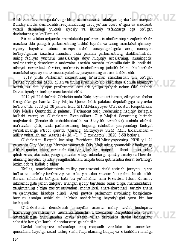 Bosh vazir lavozimiga da‘vogarlik qilishini nazarda tutadigan tajriba ham mavjud.
Bunday model demokratik rivojlanishning uzoq yo‘lini bosib o‘tgan va elektorati
yetarli   darajadagi   yuksak   siyosiy   va   ijtimoiy   tafakkurga   ega   bo‘lgan
davlatlardagina ko‘llaniladi.
Bir so‘z bilan aytganda, mamlakatda parlament islohotlarining rivojlantirilishi
masalasi   ikki   palagali   parlamentning   tashkil   topishi   va   uning   mamlakat   ijtimoiy-
siyosiy   hayotida   tobora   mavqei   oshib   borayotganligida   aniq   namoyon
bo‘layotganini   kuzatish   mumkin.   Ikki   palatali   parlamentning   shakllantirilishi,
uning   faoliyat   yuritishi   masalalariga   doyr   huquqiy   asoslarning,   shuningdek,
saylovlarning   demokratik   andozalar   asosida   yanada   takomillashtirilib   borilishi,
nihoyat,   nomarkazlashtirish,   ma‘muriy   islohotlarning   jadallik   bilan   olib   borilishi
mamlakat siyosiy modernizatsiyalashuv jarayonining asosini tashkil etdi.
2019   yilda   Parlament   nazoratining   ta‘sirchan   shakllaridan   biri   bo‘lgan
Davlat byudjetini qabul qilish va uning ijrosini ko‘rib chiqishga alohida ahamiyat
berish,   bu   ishni   yuqori   professional   darajada   yo‘lga   qo‘yish   uchun   OM   qoshida
Davlat byudjeti boshqarmasi tashkil etildi.
2019 yil 22 dekabrda O‘zbekistonda Xalq deputatlari tuman, viloyat va shahar
Kengashlariga   hamda   Oliy   Majlis   Qonunchilik   palatasi   deputatligiga   saylovlar
bo‘lib o‘tdi. 2020 yil 20 yanvar kuni SH.M.Mirziyoyev O‘zbekiston Respublikasi
Oliy   Majlis   Qonunchilik   palatasi   (Parlament   xalq   irodasining   haqiqiy   ko‘zgusi
bo‘lishi   zarur)   va   O‘zbekiston   Respublikasi   Oliy   Majlisi   Senatining   birinchi
majlislarida   (Senatorlik   tashabbuskorlik   va   fidoyilik   demakdir)   alohida   alohida
ma‘ruzalar   qilib,   unda   parlamentning   bugungi   islohotlar   jarayonidagi   faoliyat
yo‘nalishlariga   e‘tibor   qaratdi   ( Qarang:   Mirziyoyev   Sh.M.   Milli   tiklanishdan   –
milliy yuksalish sari. Asarlar 4-jild. -T.:   “ O‘zbekiston”. 2020. 3-50 betlar. ).
O‘zbekiston   Respublikasining   Prezidenti   SH.Mirziyoyevning   2020   yil   24
yanvarda Oliy Majlisga Murojaatnomasida Oliy Majlisning qonunchilik faoliyatiga
e‘tibor   qaratar   ekan,   qonunchilikni   yangilashdan   maqsad   –   faqat   qonun   qabul
qilish emas, aksincha, yangi qonunlar ertaga odamlarga qanday amaliy naf berishi,
ularning hayotini qanday yengillashtirishi haqida bosh qotirishdan iborat bo‘lmog’i
lozim deb ta‘kidlab o‘tdilar.
Xullas,   mamlakatimizda   milliy   parlamentni   shakllantirish   jarayoni   qisqa
bo‘lsa-da,   tarkibiy-tuzilmaviy   va   sifat   jihatidan   muhim   bosqichni   bosib   o‘tdi.
Barcha   sohalarda   bo‘lgani   kabi   bu   yo‘nalishda   ham   Prezident   Islom   Karimov
rahnamoligida jahon xalqlari  erishgan ijobiy tajribalar bilan birga, mamlakatimiz,
xalqimizning   o‘ziga   xos   xususiyatlari,   mentaliteti,   shart-sharoitlari,   tarixiy   anana
va   qadriyatlari   hisobga   olindi.   Ayni   paytda   parlament   rivojining   bosqichma-
bosqich   amalga   oshirilishi   "o‘zbek   modeli"ning   hayotiyligini   yana   bir   bor
tasdiqladi. 
O‘zbekistonda   demokratik   tamoyillar   asosida   milliy   davlat   boshqaruv
tizimining   yaratilishi   va   mustahkamlanishi.   O‘zbekiston   Respublikasida   davlat
mustaqilligiga   erishilgandan   keyin   o‘tgan   yillar   davomida   davlat   boshqaruvi
sohasida keng ko‘lamli islohotlar amalga oshirildi.
Davlat   boshqaruvi   sohasidagi   aniq   maqsadli   vazifalar,   bir   tomondan,
qonunlarni hayotga izchil tatbiq etish, fuqarolarning huquq va erkinliklari amalga
124 