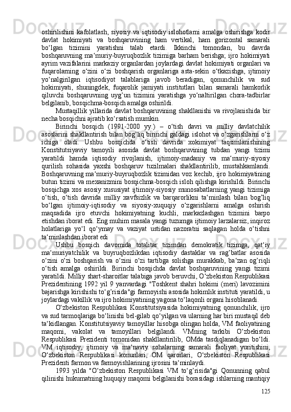 oshirilishini   kafolatlash,   siyosiy   va   iqtisodiy   islohotlarni   amalga   oshirishga   kodir
davlat   hokimiyati   va   boshqaruvining   ham   vertikal,   ham   gorizontal   samarali
bo‘lgan   tizimini   yaratishni   talab   etardi.   Ikkinchi   tomondan,   bu   davrda
boshqaruvning   ma‘muriy-buyruqbozlik   tizimiga   barham   berishga;   ijro   hokimiyati
ayrim vazifalarini markaziy organlardan joylardagi davlat hokimiyati organlari va
fuqarolarning   o‘zini   o‘zi   boshqarish   organlariga   asta-sekin   o‘tkazishga,   ijtimoiy
yo‘nalgirilgan   iqtisodiyot   talablariga   javob   beradigan,   qonunchilik   va   sud
hokimiyati,   shuningdek,   fuqarolik   jamiyati   institutlari   bilan   samarali   hamkorlik
qiluvchi   boshqaruvning   uyg’un   tizimini   yaratishga   yo‘naltirilgan   chora-tadbirlar
belgilanib, bosqichma-bosqich amalga oshirildi.
Mustaqillik yillarida davlat  boshqaruvining shakllanishi  va rivojlanishida bir
necha bosqichni ajratib ko‘rsatish mumkin.
Birinchi   bosqich   (1991-200   yy.)   –   o‘tish   davri   va   milliy   davlatchilik
asoslarini shakllantirish bilan bog’liq birinchi galdagi islohot va o‘zgarishlarni o‘z
ichiga   oladi.   Ushbu   bosqichda   o‘tish   davrida   xokimiyat   taqsimlanishining
Konstitutsiyaviy   tamoyili   asosida   davlat   boshqaruvining   tubdan   yangi   tizimi
yaratildi   hamda   iqtisodiy   rivojlanish,   ijtimoiy-madaniy   va   ma‘muriy-siyosiy
qurilish   sohasida   yaxshi   boshqaruv   tuzilmalari   shakllantirilib,   mustahkamlandi.
Boshqaruvning ma‘muriy-buyruqbozlik tizimidan voz kechib, ijro hokimiyatining
butun tizimi va mexanizmini bosqichma-bosqich isloh qilishga kirishildi. Birinchi
bosqichga   xos   asosiy   xususiyat   ijtimoiy-siyosiy   munosabatlarning   yangi   tizimiga
o‘tish,   o‘tish   davrida   milliy   xavfsizlik   va   barqarorlikni   ta‘minlash   bilan   bog’liq
bo‘lgan   ijtimoiy-iqtisodiy   va   siyosiy-xuquqiy   o‘zgarishlarni   amalga   oshirish
maqsadida   ijro   etuvchi   hokimiyatning   kuchli,   markazlashgan   tizimini   barpo
etishdan iborat edi. Eng muhim masala yangi tuzumga ijtimoiy larzalarsiz, inqiroz
holatlariga   yo‘l   qo‘ymay   va   vaziyat   ustidan   nazoratni   saqlagan   holda   o‘tishni
ta‘minlashdan iborat edi
Ushbu   bosqich   davomida   totalitar   tizimdan   demokratik   tizimga,   qat‘iy
ma‘muriyatchilik   va   buyruqbozlikdan   iqtisodiy   dastaklar   va   rag’batlar   asosida
o‘zini   o‘zi   boshqarish   va   o‘zini   o‘zi   tartibga   solishga   murakkab,   ba‘zan   og’riqli
o‘tish   amalga   oshirildi.   Birinchi   bosqichda   davlat   boshqaruvining   yangi   tizimi
yaratildi. Milliy shart-sharoitlar talabiga javob beruvchi, O‘zbekiston Respublikasi
Prezidentining   1992   yil   9   yanvardagi   "Toshkent   shahri   hokimi   (meri)   lavozimini
bajarishga kirishishi to‘g’risida"gi farmoyishi asosida hokimlik instituti yaratildi, u
joylardagi vakillik va ijro hokimiyatining yagona to‘laqonli organi hisoblanadi.
O‘zbekiston   Respublikasi   Konstitutsiyasida   hokimiyatning   qonunchilik,   ijro
va sud tarmoqlariga bo‘linishi bel-gilab qo‘yilgan va ularning har biri mustaqil deb
ta‘kidlangan. Konstitutsiyaviy tamoyillar hisobga olingan holda, VM faoliyatining
maqomi,   vakolat   va   tamoyillari   belgilandi.   VMning   tarkibi   O‘zbekiston
Respublikasi   Prezidenti   tomonidan   shakllantirilib,   OMda   tasdiqlanadigan   bo‘ldi.
VM   iqtisodiy,   ijtimoiy   va   ma‘naviy   sohalarning   samarali   faoliyat   yuritishini,
O‘zbekiston   Respublikasi   konunlari,   OM   qarorlari,   O‘zbekiston   Respublikasi
Prezidenti farmon va farmoyishlarining ijrosini ta‘minlaydi.
1993   yilda   "O‘zbekiston   Respublikasi   VM   to‘g’risida"gi   Qonunning   qabul
qilinishi hukumatning huquqiy maqomi belgilanishi borasidagi ishlarning mantiqiy
125 