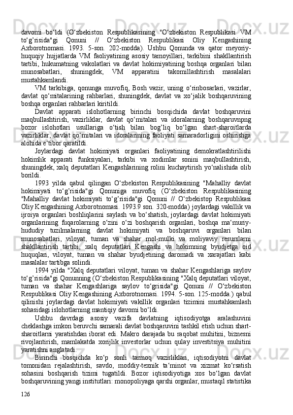 davomi   bo‘ldi   ( O‘zbekiston   Respublikasining   "O‘zbekiston   Respublikasi   VM
to‘g’risida"gi   Qonuni   //   O‘zbekiston   Respublikasi   Oliy   Kengashining
Axborotnomasi.   1993.   5-son.   202-modda ).   Ushbu   Qonunda   va   qator   meyoriy-
huquqiy   hujjatlarda   VM   faoliyatining   asosiy   tamoyillari,   tarkibini   shakllantirish
tartibi,   hukumatning   vakolatlari   va   davlat   hokimiyatining   boshqa   organlari   bilan
munosabatlari,   shuningdek,   VM   apparatini   takomillashtirish   masalalari
mustahkamlandi.
VM   tarkibiga,   qonunga   muvofiq,   Bosh   vazir,   uning   o‘rinbosarlari,   vazirlar,
davlat   qo‘mitalarining   rahbarlari,   shuningdek,   davlat   va   xo‘jalik   boshqaruvining
boshqa organlari rahbarlari kiritildi.
Davlat   apparati   islohotlarning   birinchi   bosqichida   davlat   boshqaruvini
maqbullashtirish,   vazirliklar,   davlat   qo‘mitalari   va   idoralarning   boshqaruvnpng
bozor   islohotlari   usullariga   o‘tish   bilan   bog’liq   bo‘lgan   shart-sharoitlarda
vazirliklar, davlat qo‘mitalari va idoralarining faoliyati samaradorligini oshirishga
alohida e‘tibor qaratildi.
Joylardagi   davlat   hokimiyati   organlari   faoliyatining   demokratlashtirilishi
hokimlik   apparati   funksiyalari,   tarkibi   va   xodimlar   sonini   maqbullashtirish,
shuningdek, xalq deputatlari   Kengashlarining rolini kuchaytirish yo‘nalishida olib
borildi.
1993   yilda   qabul   qilingan   O‘zbekiston   Respublikasining   "Mahalliy   davlat
hokimiyati   to‘g’risida"gi   Qonuniga   muvofiq   ( O‘zbekiston   Respublikasining
"Mahalliy   davlat   hokimiyati   to‘g’risida"gi   Qonuni   //   O‘zbekistop   Respublikasi
Oliy Kengashining Axborotnomasi. 1993.9 son. 320-modda ) joylardagi vakillik   va
ijroiya   organlari   boshliqlarini   saylash   va   bo‘shatish,   joylardagi   davlat   hokimiyati
organlarining   fuqarolarning   o‘zini   o‘zi   boshqarish   organlari,   boshqa   ma‘muriy-
hududiy   tuzilmalarning   davlat   hokimiyati   va   boshqaruvi   organlari   bilan
munosabatlari,   viloyat,   tuman   va   shahar   mol-mulki   va   moliyaviy   resurslarni
shakllantirish   tartibi,   xalq   deputatlari   Kengashi   va   hokimning   byudjetga   oid
huquqlari,   viloyat,   tuman   va   shahar   byudjetining   daromadi   va   xarajatlari   kabi
masalalar tartibga solindi.
1994   yilda   "Xalq   deputatlari   viloyat,   tuman   va   shahar   Kengashlariga   saylov
to‘g’risida"gi Qonunning ( O‘zbekiston Respublikasining "Xalq deputatlari viloyat,
tuman   va   shahar   Kengashlariga   saylov   to‘grisida"gi   Qonuni   //   O‘zbekiston
Respublikasi  Oliy Kengashining Axborotnomasi. 1994. 5-son. 125-modda. )   qabul
qilinishi   joylardagi   davlat   hokimiyati   vakillik   organlari   tizimini   mustahkamlash
sohasidagi islohotlarning mantiqiy davomi bo‘ldi.
Ushbu   davrdagi   asosiy   vazifa   davlatning   iqtisodiyotga   aralashuvini
cheklashga imkon beruvchi samarali davlat boshqaruvini tashkil etish uchun shart-
sharoitlarni   yaratishdan   iborat   edi.   Makro   darajada   bu   raqobat   muhitini,   biznesni
rivojlantirish,   mamlakatda   xorijlik   investorlar   uchun   qulay   investitsiya   muhitini
yaratishni anglatadi.
Birinchi   bosqichda   ko‘p   sonli   tarmoq   vazirliklari,   iqtisodiyotni   davlat
tomonidan   rejalashtirish,   savdo,   moddiy-texnik   ta‘minot   va   xizmat   ko‘rsatish
sohasini   boshqarish   tizimi   tugatildi.   Bozor   iqtisodiyotiga   xos   bo‘lgan   davlat
boshqaruvining yangi institutlari: monopoliyaga qarshi organlar, mustaqil statistika
126 