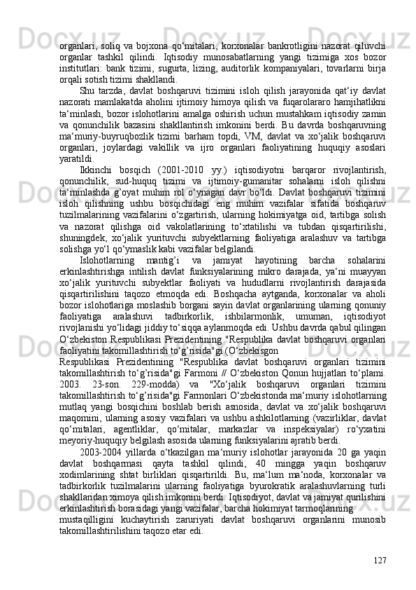 organlari,   soliq   va   bojxona   qo‘mitalari,   korxonalar   bankrotligini   nazorat   qiluvchi
organlar   tashkil   qilindi.   Iqtisodiy   munosabatlarning   yangi   tizimiga   xos   bozor
institutlari:   bank   tizimi,   sugurta,   lizing,   auditorlik   kompaniyalari,   tovarlarni   birja
orqali sotish tizimi shakllandi.
Shu   tarzda,   davlat   boshqaruvi   tizimini   isloh   qilish   jarayonida   qat‘iy   davlat
nazorati   mamlakatda   aholini   ijtimoiy   himoya   qilish   va   fuqarolararo   hamjihatlikni
ta‘minlash, bozor  islohotlarini  amalga oshirish uchun mustahkam  iqtisodiy zamin
va   qonunchilik   bazasini   shakllantirish   imkonini   berdi.   Bu   davrda   boshqaruvning
ma‘muriy-buyruqbozlik   tizimi   barham   topdi,   VM,   davlat   va   xo‘jalik   boshqaruvi
organlari,   joylardagi   vakillik   va   ijro   organlari   faoliyatining   huquqiy   asoslari
yaratildi.
Ikkinchi   bosqich   (201-2010   yy.)   iqtisodiyotni   barqaror   rivojlantirish,
qonunchilik,   sud-huquq   tizimi   va   ijtimoiy-gumanitar   sohalarni   isloh   qilishni
ta‘minlashda   g’oyat   muhim   rol   o‘ynagan   davr   bo‘ldi.   Davlat   boshqaruvi   tizimini
isloh   qilishning   ushbu   bosqichidagi   eng   muhim   vazifalar   sifatida   boshqaruv
tuzilmalarining   vazifalarini   o‘zgartirish,   ularning   hokimiyatga   oid,   tartibga   solish
va   nazorat   qilishga   oid   vakolatlarining   to‘xtatilishi   va   tubdan   qisqartirilishi,
shuningdek,   xo‘jalik   yurituvchi   subyektlarning   faoliyatiga   aralashuv   va   tartibga
solishga yo‘l qo‘ymaslik kabi vazifalar belgilandi.
Islohotlarning   mantig’i   va   jamiyat   hayotining   barcha   sohalarini
erkinlashtirishga   intilish   davlat   funksiyalarining   mikro   darajada,   ya‘ni   muayyan
xo‘jalik   yurituvchi   subyektlar   faoliyati   va   hududlarni   rivojlantirish   darajasida
qisqartirilishini   taqozo   etmoqda   edi.   Boshqacha   aytganda,   korxonalar   va   aholi
bozor islohotlariga moslashib borgani sayin davlat organlarining ularning qonuniy
faoliyatiga   aralashuvi   tadbirkorlik,   ishbilarmonlik,   umuman,   iqtisodiyot
rivojlanishi yo‘lidagi jiddiy to‘siqqa aylanmoqda edi. Ushbu davrda qabul qilingan
O‘zbekiston  Respublikasi  Prezidentining "Respublika  davlat  boshqaruvi  organlari
faoliyatini takomillashtirish to‘g’risida"gi ( O‘zbekisgon
Respublikasi   Prezidentining   "Respublika   davlat   boshqaruvi   organlari   tizimini
takomillashtirish   to‘g’risida"gi   Farmoni   //   O‘zbekiston   Qonun   hujjatlari   to‘plami.
203.   23-son.   229-modda )   va   "Xo‘jalik   boshqaruvi   organlari   tizimini
takomillashtirish to‘g’risida"gi   Farmonlari O‘zbekistonda ma‘muriy islohotlarning
mutlaq   yangi   bosqichini   boshlab   berish   asnosida,   davlat   va   xo‘jalik   boshqaruvi
maqomini,   ularning   asosiy   vazifalari   va   ushbu   ashkilotlarning   (vazirliklar,   davlat
qo‘mitalari,   agentliklar,   qo‘mitalar,   markazlar   va   inspeksiyalar)   ro‘yxatini
meyoriy-huquqiy belgilash asosida ularning funksiyalarini ajratib berdi.
203-204   yillarda   o‘tkazilgan   ma‘muriy   islohotlar   jarayonida   20   ga   yaqin
davlat   boshqarmasi   qayta   tashkil   qilindi,   40   mingga   yaqin   boshqaruv
xodimlarining   shtat   birliklari   qisqartirildi.   Bu,   ma‘lum   ma‘noda,   korxonalar   va
tadbirkorlik   tuzilmalarini   ularning   faoliyatiga   byurokratik   aralashuvlarning   turli
shakllaridan ximoya qilish imkonini berdi. Iqtisodiyot, davlat va jamiyat qurilishini
erkinlashtirish borasidagi yangi vazifalar, barcha hokimiyat tarmoqlarining
mustaqilligini   kuchaytirish   zaruriyati   davlat   boshqaruvi   organlarini   munosib
takomillashtirilishini taqozo etar edi.
127